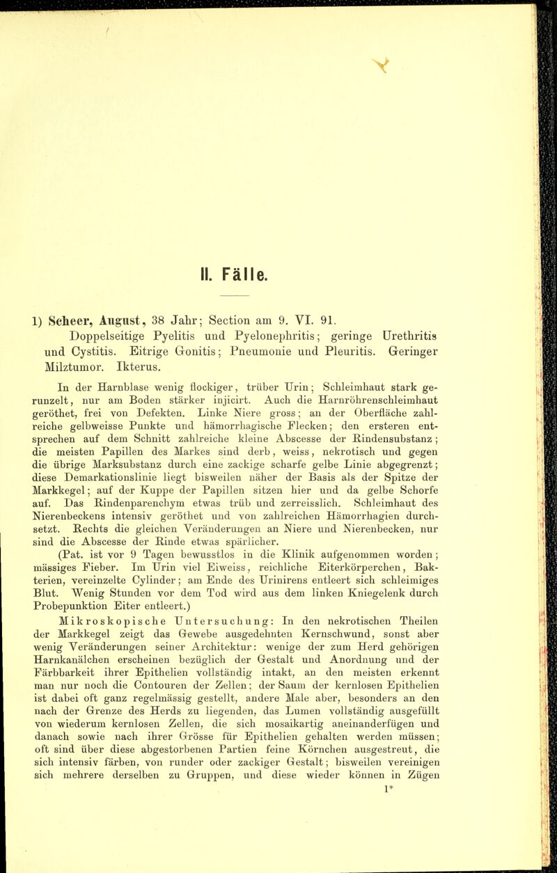 1) Scheer, August, 38 Jahr; Section am 9. VI. 91. Doppelseitige Pyelitis und Pyelonephritis; geringe Urethritis und Cystitis. Eitrige Gonitis; Pneumonie und Pleuritis. Geringer Milztumor. Ikterus. In der Harnblase wenig flockiger, trüber Urin; Schleimhaut stark ge- runzelt , nur am Boden stärker injicirt. Auch die Harnröhrenschleimhaut geröthet, frei von Defekten. Linke Niere gross; an der Oberfläche zahl- reiche gelbweisse Punkte und hämorrhagische Flecken; den ersteren ent- sprechen auf dem Schnitt zahlreiche kleine Abscesse der ßindensubstanz; die meisten Papillen des Markes sind derb, weiss, nekrotisch und gegen die übrige Marksubstanz durch eine zackige scharfe gelbe Linie abgegrenzt; diese Demarkationslinie liegt bisweilen näher der Basis als der Spitze der Markkegel; auf der Kuppe der Papillen sitzen hier und da gelbe Schorfe auf. Das Eindenparenchym etwas trüb und zerreisslich. Schleimhaut des Nierenbeckens intensiv geröthet und von zahlreichen Hämorrhagien durch- setzt. Rechts die gleichen Veränderungen an Niere und Nierenbecken, nur sind die Abscesse der Rinde etwas spärlicher. (Pat. ist vor 9 Tagen bewusstlos in die Klinik aufgenommen worden; massiges Fieber. Im Urin viel Eiweiss, reichliche Eiterkörperchen, Bak- terien, vereinzelte Cylinder; am Ende des Urinirens entleert sich schleimiges Blut. Wenig Stunden vor dem Tod wird aus dem linken Kniegelenk durch Probepunktion Eiter entleert.) Mikroskopische Untersuchung: In den nekrotischen Theilen der Markkegel zeigt das Gewebe ausgedehnten Kernschwund, sonst aber wenig Veränderungen seiner Architektur: wenige der zum Herd gehörigen Harnkanälchen erscheinen bezüglich der Gestalt und Anordnung und der Färbbarkeit ihrer Epithelien vollständig intakt, an den meisten erkennt man nur noch die Contouren der Zellen; der Saum der kernlosen Epithelien ist dabei oft ganz regelmässig gestellt, andere Male aber, besonders an den nach der Grenze des Herds zu liegenden, das Lumen vollständig ausgefüllt von wiederum kernlosen Zellen, die sich mosaikartig aneinanderfügen und danach sowie nach ihrer Grösse für Epithelien gehalten werden müssen; oft sind über diese abgestorbenen Partien feine Körnchen ausgestreut, die sich intensiv färben, von runder oder zackiger Gestalt; bisweilen vereinigen sich mehrere derselben zu Gruppen, und diese wieder können in Zügen 1*