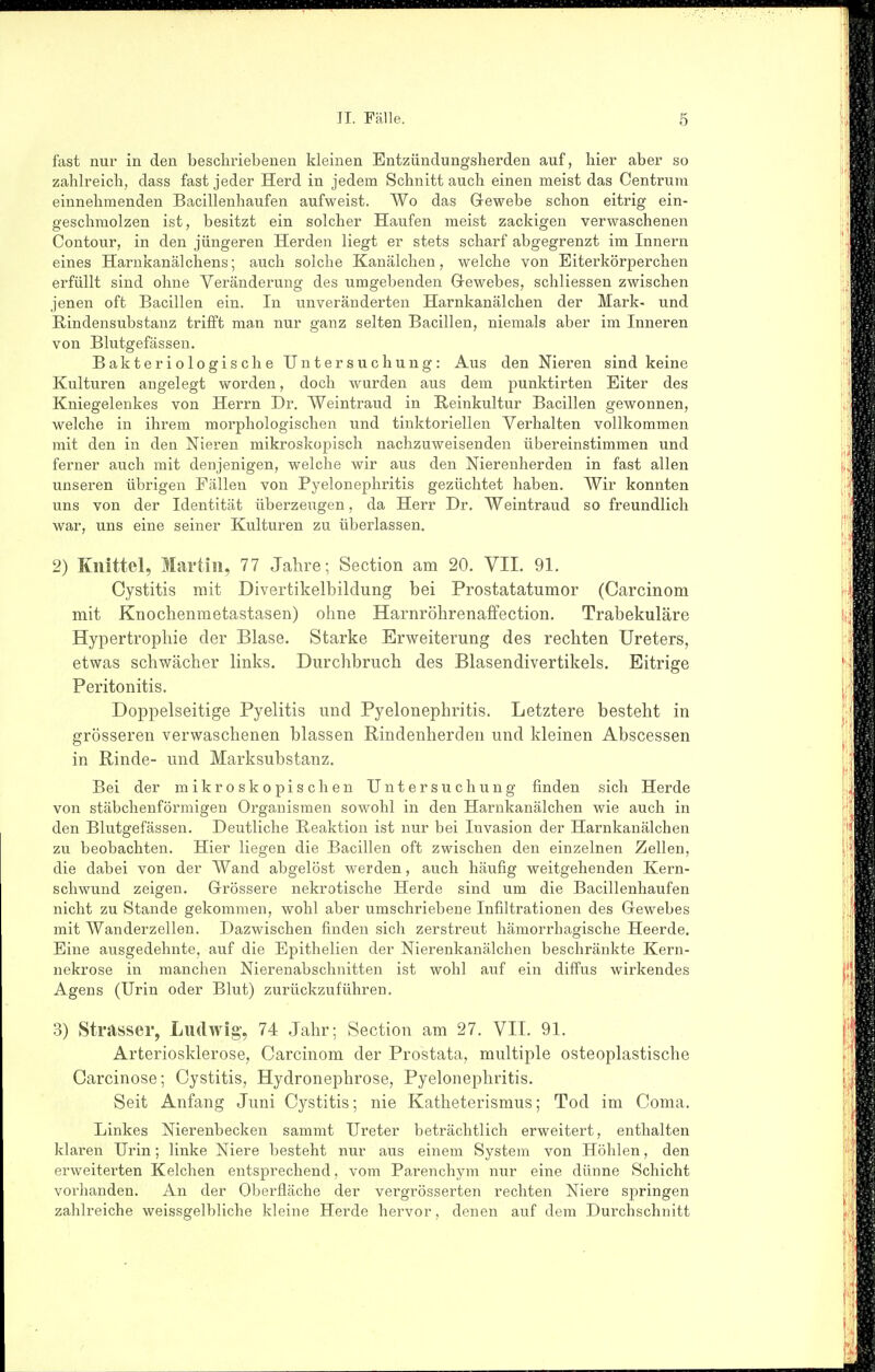fast nur in den beschriebenen kleinen Entzündungsherden auf, hier aber so zahlreich, dass fast jeder Herd in jedem Schnitt auch einen meist das Centrum einnehmenden Bacillenhaufen aufweist. Wo das Gewebe schon eitrig ein- geschmolzen ist, besitzt ein solcher Haufen meist zackigen verwaschenen Contour, in den jüngeren Herden liegt er stets scharf abgegrenzt im Innern eines Harnkanälchens; auch solche Kanälcheu, welche von Eiterkörperchen erfüllt sind ohne Veränderung des umgebenden Grewebes, schliessen zwischen jenen oft Bacillen ein. In unveränderten Harnkanälchen der Mark- und Rindensubstanz trifft man nur ganz selten Bacillen, niemals aber im Inneren von Blutgefässen. Bakteriologische Untersuchung: Aus den Nieren sind keine Kulturen angelegt worden, doch wurden aus dem punktirten Eiter des Kniegelenkes von Herrn Dr. Weintraud in Reinkultur Bacillen gewonnen, welche in ihrem morphologischen und tinktoriellen Verhalten vollkommen mit den in den Nieren mikroskopisch nachzuweisenden übereinstimmen und ferner auch mit denjenigen, welche wir aus den Nierenherden in fast allen unseren übrigen Fällen von Pyelonephritis gezüchtet haben. Wir konnten uns von der Identität überzeugen, da Herr Dr. Weintraud so freundlich war, uns eine seiner Kulturen zu überlassen. 2) Kiiittel, Martin, 77 Jahre; Section am 20. VII. 91. Cystitis mit Divertikelbildung bei Prostatatumor (Carcinom mit Knochenmetastasen) ohne Harnröhrenaffection. Trabekuläre Hypertrophie der Blase. Starke Erweiterung des rechten Ureters, etwas schwächer links. Durchbruch des Blasendivertikels. Eitrige Peritonitis. Doppelseitige Pyelitis und Pyelonephritis. Letztere besteht in grösseren verwaschenen blassen Rindenherden und kleinen Abscessen in Rinde- und Marksubstanz. Bei der mikroskopischen Untersuchung finden sich Herde von stäbchenförmigen Organismen sowohl in den Harnkanälchen wie auch in den Blutgefässen. Deutliche Reaktion ist nur bei Invasion der Harnkanälchen zu beobachten. Hier liegen die Bacillen oft zwischen den einzelnen Zellen, die dabei von der Wand abgelöst werden, auch häufig weitgehenden Kern- schwund zeigen. Grrössere nekrotische Herde sind um die Bacillenhaufen nicht zu Stande gekommen, wohl aber umschriebene Infiltrationen des Gewebes mit Wanderzellen. Dazwischen finden sich zerstreut hämorrhagische Heerde. Eine ausgedehnte, auf die Epithelien der Nierenkanälchen beschränkte Kern- nekrose in manchen Nierenabschnitten ist wohl auf ein diffus wirkendes Agens (Urin oder Blut) zurückzuführen. 3) Strasser, Ludwig, 74 Jahr; Section am 27. VII. 91. Arteriosklerose, Carcinom der Prostata, multiple osteoplastische Oarcinose; Cystitis, Hydronephrose, Pyelonephritis. Seit Anfang Juni Cystitis; nie Katheterismus; Tod im Coma. Linkes Nierenbecken sammt Ureter beträchtlich erweitert, enthalten klaren Urin; linke Niere besteht nur aus einem System von Höhlen, den erweiterten Kelchen entsprechend, vom Parenchym nur eine dünne Schicht voi-handen. An der Oberfläche der vergrösserten rechten Niere springen zahlreiche weissgelbliche kleine Herde hervor, denen auf dem Durchschnitt