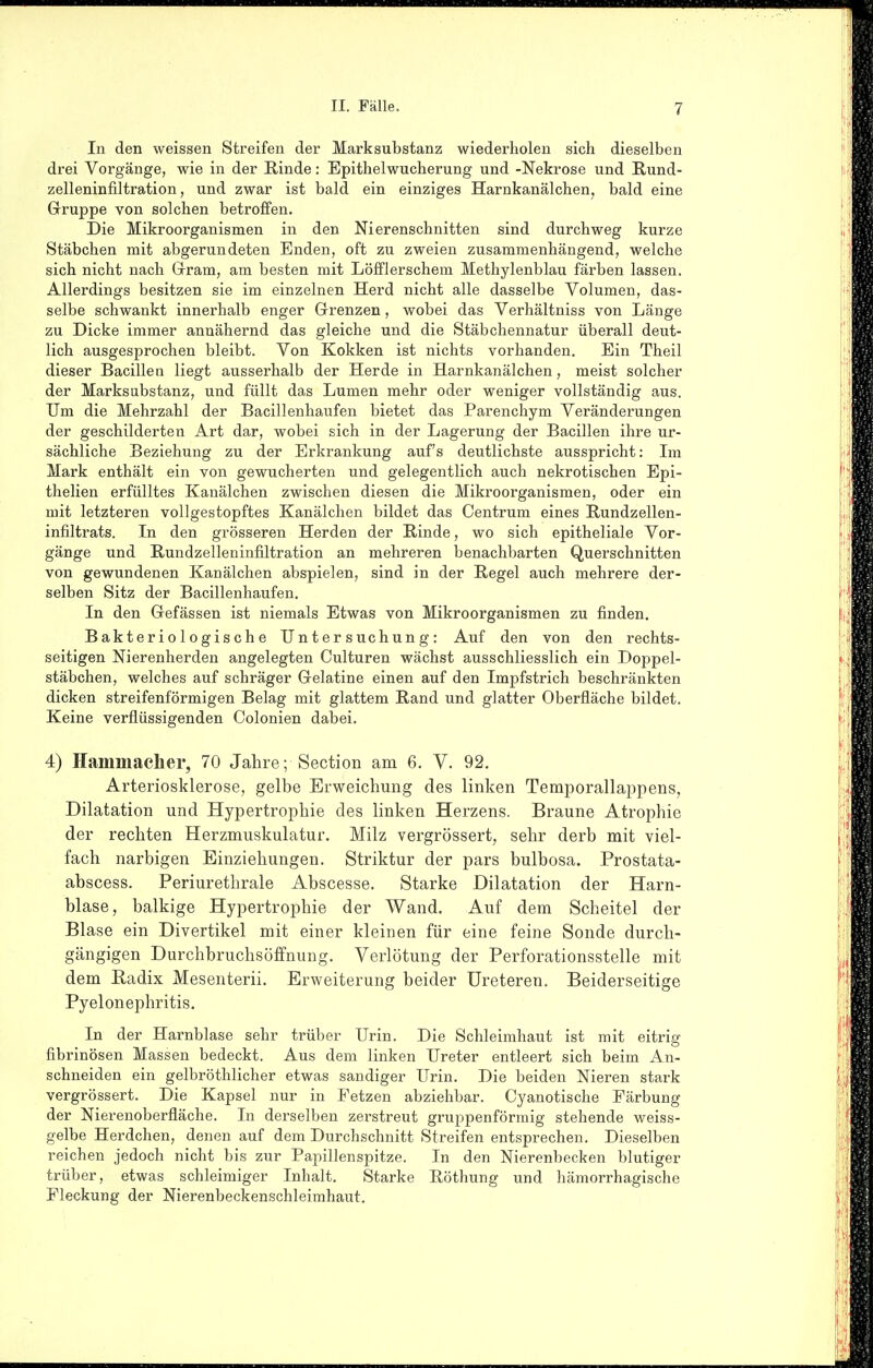 In den weissen Streifen der Marksubstanz wiederholen sich dieselben drei Vorgänge, wie in der Rinde: Epithelwucherung und -Nekrose und Rund- zelleninfiltration , und zwar ist bald ein einziges Harnkanälchen, bald eine Gruppe von solchen betroffen. Die Mikroorganismen in den Nierenschnitten sind durchweg kurze Stäbchen mit abgerundeten Enden, oft zu zweien zusammenhängend, welche sich nicht nach Grram, am besten mit Löfflerschem Methylenblau färben lassen. Allerdings besitzen sie im einzelnen Herd nicht alle dasselbe Volumen, das- selbe schwankt innerhalb enger Grenzen, wobei das Verhältniss von Länge zu Dicke immer annähernd das gleiche und die Stäbchennatur überall deut- lich ausgesprochen bleibt. Von Kokken ist nichts vorhanden. Ein Theil dieser Bacillen liegt ausserhalb der Herde in Harnkanälchen, meist solcher der Marksubstanz, und füllt das Lumen mehr oder weniger vollständig aus. Um die Mehrzahl der Bacillenhaufen bietet das Parenchym Veränderungen der geschilderten Art dar, wobei sich in der Lagerung der Bacillen ihre ur- sächliche Beziehung zu der Erkrankung auf's deutlichste ausspricht: Im Mark enthält ein von gewucherten und gelegentlich auch nekrotischen Epi- thelien erfülltes Kanälchen zwischen diesen die Mikroorganismen, oder ein mit letzteren vollgestopftes Kanälchen bildet das Centrum eines Rundzellen- infiltrats. In den grösseren Herden der Rinde, wo sich epitheliale Vor- gänge und Rundzelleninfiltration an mehreren benachbarten Querschnitten von gewundenen Kanälchen abspielen, sind in der Regel auch mehrere der- selben Sitz der Bacillenhaufen. In den Gefässen ist niemals Etwas von Mikroorganismen zu finden. Bakteriologische Untersuchung: Auf den von den rechts- seitigen Nierenherden angelegten Culturen wächst ausschliesslich ein Doppel- stäbchen, welches auf schräger Gelatine einen auf den Impfstrich beschränkten dicken streifenförmigen Belag mit glattem Rand und glatter Oberfläche bildet. Keine verflüssigenden Colonien dabei. 4) Hammacher, 70 Jahre; Section am 6. V. 92. Arteriosklerose, gelbe Erweichung des linken Temporallappens, Dilatation und Hypertrophie des linken Herzens. Braune Atrophie der rechten Herzmuskulatur. Milz vergrössert, sehr derb mit viel- fach narbigen Einziehungen. Striktur der pars bulbosa. Prostata- abscess. Periurethrale Abscesse. Starke Dilatation der Harn- blase, balkige Hypertrophie der Wand. Auf dem Scheitel der Blase ein Divertikel mit einer kleinen für eine feine Sonde durch- gängigen Durchbruchsöfifnung. Verlötung der Perforationsstelle mit dem Radix Mesenterii. Erweiterung beider üreteren. Beiderseitige Pyelonephritis. In der Harnblase sehr trüber Urin. Die Schleimhaut ist mit eitrig fibrinösen Massen bedeckt. Aus dem linken Ureter entleert sich beim An- schneiden ein gelbröthlicher etwas sandiger Urin. Die beiden Nieren stark vergrössert. Die Kapsel nur in Fetzen abziehbar. Cyanotische Färbung der Nierenoberfläche. In derselben zerstreut gruppenförmig stehende weiss- gelbe Herdchen, denen auf dem Durchschnitt Streifen entsprechen. Dieselben reichen jedoch nicht bis zur Papillenspitze. In den Nierenbecken blutiger trüber, etwas schleimiger Inhalt. Starke Röthung und hämorrhagische Pleckung der Nierenbeckenschleimhaut.