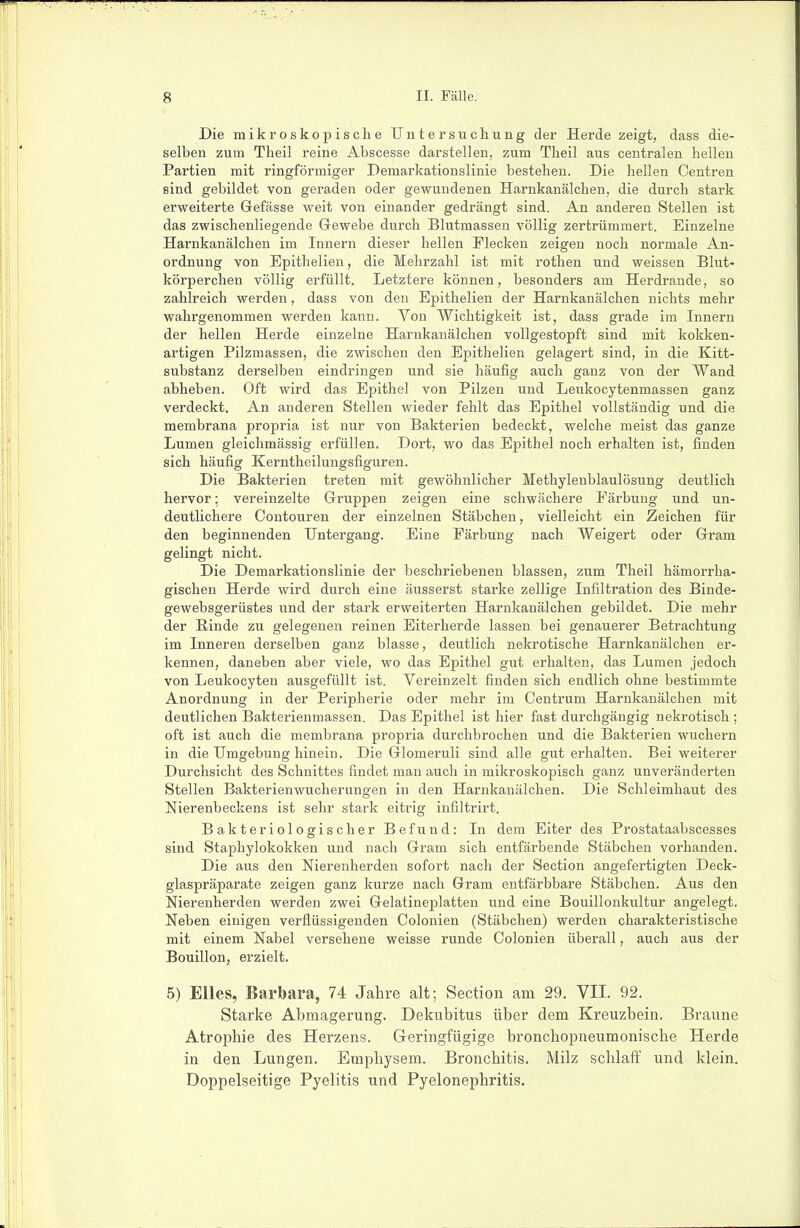 Die mikroskopische Untersuchung der Herde zeigt, dass die- selben zum Theil reine Abscesse darstellen, zum Theil aus centralen hellen Partien mit ringförmiger Demarkationslinie bestehen. Die hellen Centren sind gebildet von geraden oder gewundenen Harnkanälchen, die durch stark erweiterte Gefässe weit von einander gedrängt sind. An anderen Stellen ist das zwischenliegende Gewebe durch Blutmassen völlig zertrümmert. Einzelne Harnkanälchen im Innern dieser hellen Flecken zeigen noch normale An- ordnung von Epithelien, die Mehrzahl ist mit rothen und weissen Blut- körperchen völlig erfüllt. Letztere können, besonders am Herdrande, so zahlreich werden, dass von den Epithelien der Harnkanälchen nichts mehr wahrgenommen werden kann. Von Wichtigkeit ist, dass grade im Innern der hellen Herde einzelne Harnkanälchen vollgestopft sind mit kokken- artigen Pilzmassen, die zwischen den Epithelien gelagert sind, in die Kitt- substanz derselben eindringen und sie häufig auch ganz von der Wand abheben. Oft wird das Epithel von Pilzen und Leukocytenmassen ganz verdeckt. An anderen Stellen wieder fehlt das Epithel vollständig und die membrana propria ist nur von Bakterien bedeckt, welche meist das ganze Lumen gleichmässig erfüllen. Dort, wo das Epithel noch erhalten ist, finden sich häufig Kerntheilungsfiguren. Die Bakterien treten mit gewöhnlicher Methylenblaulösung deutlich hervor; vereinzelte Gruppen zeigen eine schwächere Färbung und un- deuthchere Contouren der einzelnen Stäbchen, vielleicht ein Zeichen für den beginnenden Untergang. Eine Färbung nach Weigert oder Gram gelingt nicht. Die Demarkationslinie der beschriebenen blassen, zum Theil hämorrha- gischen Herde wird durch eine äusserst starke zellige Infiltration des Binde- gewebsgerüstes und der stark erweiterten Harnkanälchen gebildet. Die mehr der Rinde zu gelegenen reinen Eiterherde lassen bei genauerer Betrachtung im Inneren derselben ganz blasse, deutlich nekrotische Harnkanälchen er- kennen, daneben aber viele, wo das Epithel gut erhalten, das Lumen jedoch von Leukocyten ausgefüllt ist. Vereinzelt finden sich endlich ohne bestimmte Anordnung in der Peripherie oder mehr im Centrum Harnkanälchen mit deutlichen Bakterienmassen. Das Epithel ist hier fast durchgängig nekrotisch ; oft ist auch die membrana propria durchbrochen und die Bakterien wuchern in die Umgebung hinein. Die Glomeruli sind alle gut erhalten. Bei weiterer Durchsicht des Schnittes findet man auch in mikroskopisch ganz unveränderten Stellen Bakterienwucherungen in den Harnkanälchen. Die Schleimhaut des Nierenbeckens ist sehr stark eitrig infiltrirt. Bakteriologischer Befund: In dem Eiter des Prostataabscesses sind Staphylokokken und nach Gram sich entfärbende Stäbchen vorhanden. Die aus den Nierenherden sofort nach der Section angefertigten Deck- glaspräparate zeigen ganz kurze nach Gram entfärbbare Stäbchen. Aus den Nierenherden werden zwei Gelatineplatten und eine Bouillonkultur angelegt. Neben einigen verflüssigenden Colonien (Stäbchen) werden charakteristische mit einem Nabel versehene weisse runde Colonien überall, auch aus der Bouillon, erzielt. 5) Elles, Barbara, 74 Jahre alt; Section am 29. VII. 92. Starke Abmagerung. Dekubitus über dem Kreuzbein. Braune Atrophie des Herzens. Greringfügige bronchopneumonische Herde in den Lungen. Emphysem. Bronchitis. Milz schlaff und klein.
