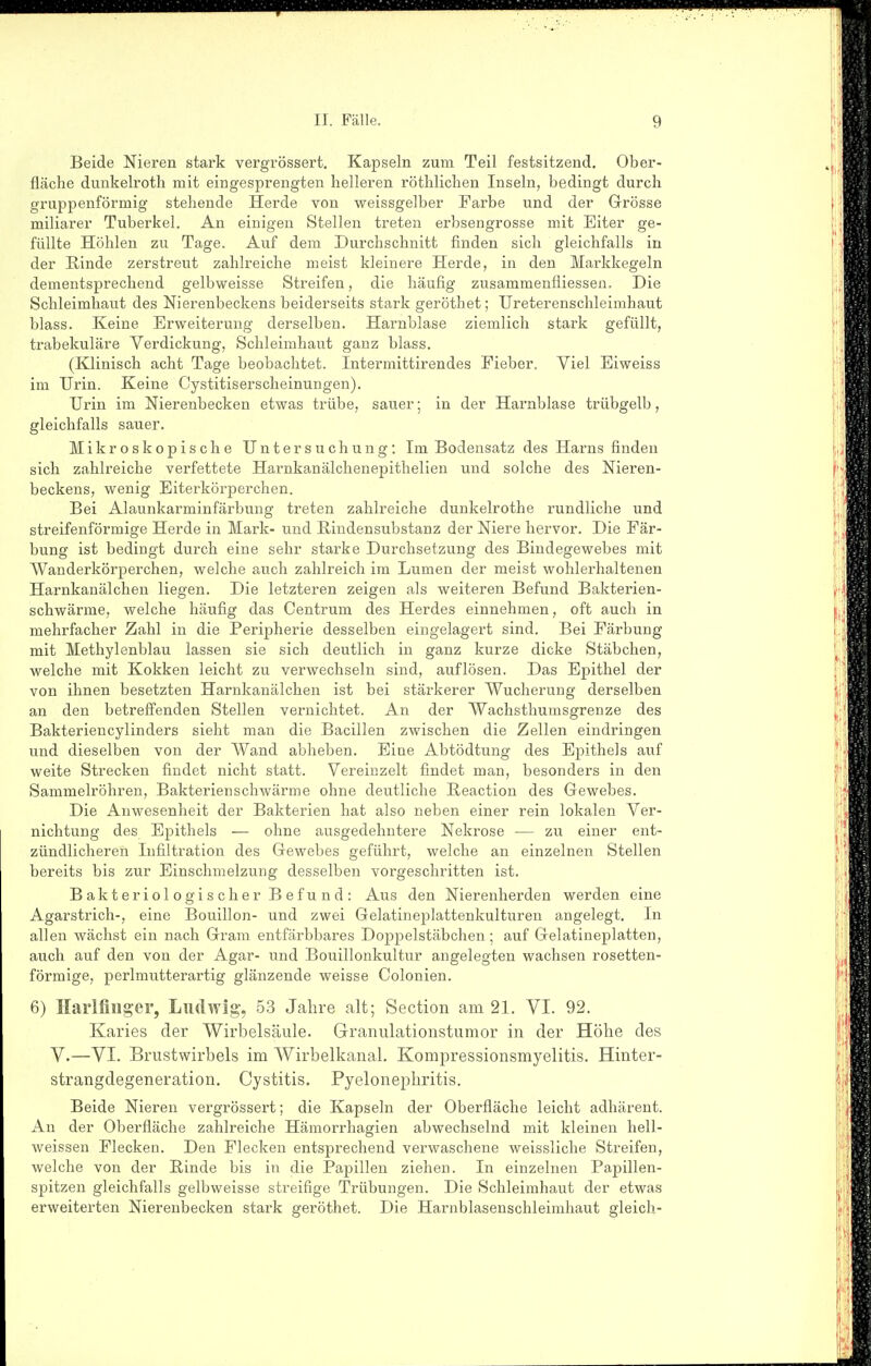 Beide Nieren stark vergrössert. Kapseln zum Teil festsitzend. Ober- fläche dunkelroth mit eingesprengten helleren röthlichen Inseln, bedingt durch gruppenförmig stehende Herde von weissgelber Farbe und der Grösse miliarer Tuberkel. An einigen Stellen treten erbsengrosse mit Eiter ge- füllte Höhlen zu Tage. Auf dem Durchschnitt finden sich gleichfalls in der Rinde zerstreut zahlreiche meist kleinere Herde, in den Markkegeln dementsprechend gelbweisse Streifen, die häufig zusammenfliessen. Die Schleimhaut des Nierenbeckens beiderseits stark geröthet; Ureterenschleimhaut blass. Keine Erweiterung derselben. Harnblase ziemlich stark gefüllt, trabekuläre Verdickung, Schleimhaut ganz blass. (Klinisch acht Tage beobachtet. Intermittirendes Fieber. Viel Eiweiss im Urin. Keine Cystitiserscheinungen). Urin im Nierenbecken etwas trübe, sauer; in der Harnblase trübgelb, gleichfalls sauer. Mikroskopische Untersuchung: Im Bodensatz des Harns finden sich zahlreiche verfettete Harnkanälchenepithelien und solche des Nieren- beckens, wenig Eiterkörperchen. Bei Alaunkarminfärbung treten zahlreiche dunkelrothe rundliche und streifenförmige Herde in Mark- und Rindensubstanz der Niere hervor. Die Fär- bung ist bedingt durch eine sehr starke Durchsetzung des Bindegewebes mit Wanderkörperchen, welche auch zahlreich im Lumen der meist wohlerhaltenen Harnkanälchen liegen. Die letzteren zeigen als weiteren Befund Bakterien- schwärme, welche häufig das Centrum des Herdes einnehmen, oft auch in mehrfacher Zahl in die Peripherie desselben eingelagert sind. Bei Färbung mit Methylenblau lassen sie sich deutlich in ganz kurze dicke Stäbchen, welche mit Kokken leicht zu verwechseln sind, auflösen. Das Epithel der von ihnen besetzten Harnkanälchen ist bei stärkerer Wucherung derselben an den betreffenden Stellen vernichtet. An der Wachsthumsgrenze des Bakteriencylinders sieht man die Bacillen zwischen die Zellen eindringen und dieselben von der Wand abheben. Eine Abtödtung des Epithels auf weite Strecken findet nicht statt. Vereinzelt findet man, besonders in den Sammelröhren, Bakterienschwärme ohne deutliche Reaction des Gewebes. Die Anwesenheit der Bakterien hat also neben einer rein lokalen Ver- nichtung des Epithels — ohne ausgedehntere Nekrose — zu einer ent- zündlicheren Infiltration des Gewebes geführt, welche an einzelnen Stellen bereits bis zur Einschmelzung desselben vorgeschritten ist. Bakteriologischer Befund: Aus den Nierenherden werden eine Agarstrich-, eine Bouillon- und zwei Gelatineplattenkulturen angelegt. In allen wächst ein nach Gram entfärbbares Doppelstäbchen; auf Gelatineplatten, auch auf den von der Agar- und Bouillonkultur angelegten wachsen rosetten- förmige, perlmutterartig glänzende weisse Colonien. 6) Harlfiiiger, Ludwig, 53 Jahre alt; Section am 21. VI. 92. Karies der Wirbelsäule. Granulationstumor in der Höhe des V.—VI. Brustwirbels im Wirbelkanal. Kompressionsmyelitis. Hinter- strangdegeneration. Cystitis. Pyelonephritis. Beide Nieren vergrössert; die Kapseln der Oberfläche leicht adhärent. An der Oberfläche zahlreiche Hämorrhagien abwechselnd mit kleinen hell- weissen Flecken. Den Flecken entsprechend verwaschene weissliche Streifen, welche von der Rinde bis in die Papillen ziehen. In einzelnen Papillen- spitzen gleichfalls gelbweisse streifige Trübungen. Die Schleimhaut der etwas erweiterten Nierenbecken stark geröthet. Die Harnblasenschleimhaut gleich-