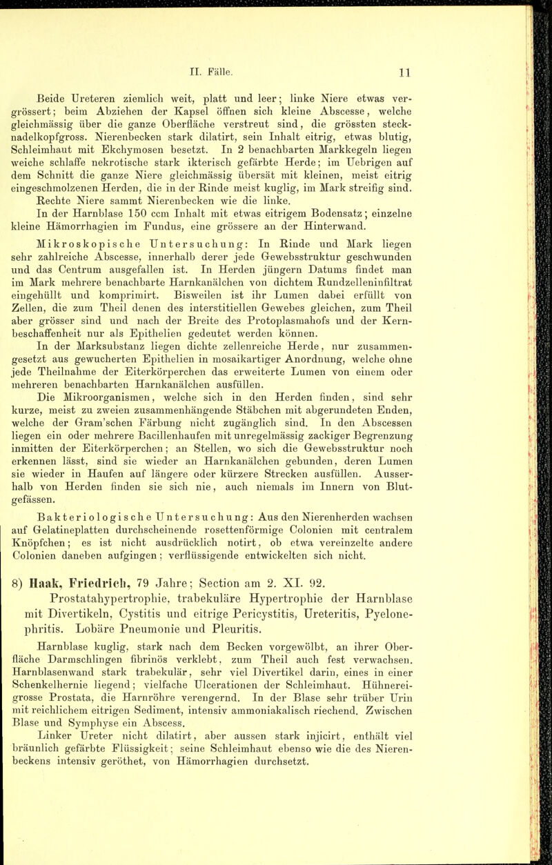 Beide Ureteren ziemlich weit, platt und leer; linke Niere etwas ver- grössert; beim Abziehen der Kapsel öffnen sich kleine Abscesse, welche gleichmässig über die ganze Oberfläche verstreut sind, die grössten steck- nadelkopfgross. Nierenbecken stark dilatirt, sein Inhalt eitrig, etwas blutig, Schleimhaut mit Ekchymosen besetzt. In 2 benachbarten Markkegeln liegen weiche schlaffe nekrotische stark ikterisch gefärbte Herde; im Uebrigen auf dem Schnitt die ganze Niere gleichmässig übersät mit kleinen, meist eitrig eingeschmolzenen Herden, die in der Rinde meist kuglig, im Mark streifig sind. Rechte Niere sammt Nierenbecken wie die linke. In der Harnblase 150 ccm Inhalt mit etwas eitrigem Bodensatz; einzelne kleine Hämorrhagien im Fundus, eine grössere an der Hinterwand. Mikroskopische Untersuchung: In Rinde und Mark liegen sehr zahlreiche Abscesse, innerhalb derer jede Grewebsstruktur geschwunden und das Centrum ausgefallen ist. In Herden Jüngern Datums findet man im Mark mehrere benachbarte Harnkanälchen von dichtem Rundzelleninfiltrat eingehüllt und komprimirt. Bisweilen ist ihr Lumen dabei erfüllt von Zellen, die zum Theil denen des interstitiellen Gewebes gleichen, zum Theil aber grösser sind und nach der Breite des Protoplasmahofs und der Kern- beschafifenheit nur als Epithelien gedeutet werden können. In der Marksubstanz liegen dichte zellenreiche Herde, nur zusammen- gesetzt aus gewucherten Epithelien in mosaikartiger Anordnung, welche ohne jede Theilnahme der Eiterkörperchen das erweiterte Lumen von einem oder mehreren benachbarten Harnkanälchen ausfüllen. Die Mikroorganismen, welche sich in den Herden finden, sind sehr kurze, meist zu zweien zusammenhängende Stäbchen mit abgerundeten Enden, welche der Gram'schen Färbung nicht zugänglich sind. In den Abscessen liegen ein oder mehrere Bacillenhaufen mit unregelmässig zackiger Begrenzung inmitten der Eiterkörperchen; an Stellen, wo sich die Gewebsstruktur noch erkennen lässt, sind sie wieder an Harnkanälchen gebunden, deren Lumen sie wieder in Haufen auf längere oder kürzere Strecken ausfüllen. Ausser- halb von Herden finden sie sich nie, auch niemals im Innern von Blut- gefässen. Bakteriologische Untersuchung: Aus den Nierenherden wachsen auf Gelatineplatten durchscheinende rosettenförmige Colonien mit centralem Knöpfchen; es ist nicht ausdrücklich notirt, ob etwa vereinzelte andere Colonien daneben aufgingen; verflüssigende entwickelten sich nicht. 8) Haak, Fi-iedi-icli, 79 Jahre; Section am 2. XI. 92. Prostatahypertropbie, trabekuläre Hypertrophie der Harnblase mit Divertikeln, Cystitis und eitrige Pericystitisj Ureteritis, Pyelone- phritis. Lobäre Pneumonie und Pleuritis. Harnblase kuglig, stark nach dem Becken vorgewölbt, an ihrer Ober- fläche Darmschlingen fibrinös verklebt, zum Theil auch fest verwachsen. Harnblasenwand stark trabekulär, sehr viel Divertikel darin, eines in einer Schenkelhernie liegend; vielfache Ulcerationen der Schleimhaut. Hühnerei- grosse Prostata, die Harnröhre verengernd. In der Blase sehr trüber Urin mit reichlichem eitrigen Sediment, intensiv ammoniakalisch riechend. Zwischen Blase und Symphyse ein Abscess. Linker Ureter nicht dilatirt, aber aussen stark injicirt, enthält viel bräunlich gefärbte Flüssigkeit; seine Schleimhaut ebenso wie die des Nieren- beckens intensiv geröthet, von Hämorrhagien durchsetzt.