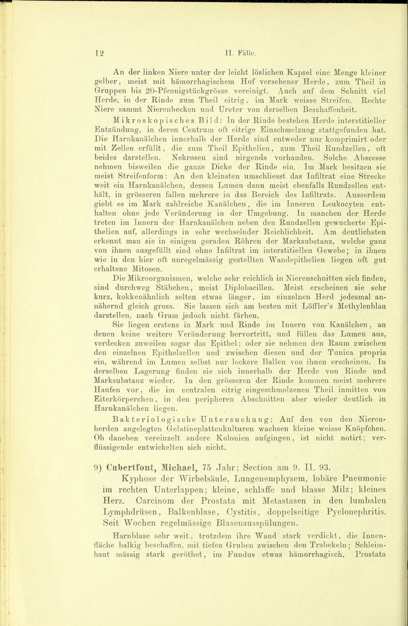 An der linken Niere unter der leicht löslichen Kapsel eine Menge kleiner gelber, meist mit hämorrhagischem Hof versehener Herde, zum Theil in Gruppen bis 20-Pfennigstückgrösse vereinigt. Auch auf dem Schnitt viel Herde, in der Rinde zum Theil eitrig, im Mark weisse Streifen. Rechte Niere sammt Nierenbecken und Ureter von derselben Beschaffenheit. Mikroskopisches Bild: In der Rinde bestehen Herde interstitieller Entzündung, in deren Centrum oft eitrige Einschmelzung stattgefunden hat. Die Harnkanälchen innerhalb der Herde sind entweder nur komprimirt oder mit Zellen erfüllt, die zum Theil Epithelien, zum Theil Rundzellen, oft beides darstellen. Nekrosen sind nirgends vorhanden. Solche Abscesse nehmen bisweilen die ganze Dicke der Rinde ein. Im Mark besitzen sie meist Streifenform: An den kleinsten umschliesst das Infiltrat eine Strecke weit ein Harnkanälchen, dessen Lumen dann meist ebenfalls Rundzellen ent- hält, in grösseren fallen mehrere in das Bereich des Infiltrats. Ausserdem giebt es im Mark zahlreiche Kanälchen, die im Inneren Leukocyten ent- halten ohne jede Veränderung in der Umgebung. In manchen der Herde treten im Innern der Harnkanälchen neben den Rundzellen gewucherte Epi- thelien auf, allerdings in sehr wechselnder Reichlichkeit. Am deutlichsten erkennt man sie in einigen geraden Röhren der Marksubstanz, welche ganz von ihnen ausgefüllt sind ohne Infiltrat im interstitiellen Grewebe; in ihnen wie in den hier oft unregelmässig gestellten Wandepithelien liegen oft gut erhaltene Mitosen. Die Mikroorganismen, welche sehr reichlich in Nierenschnitten sich finden, sind durchweg Stäbchen, meist Diplobacillen. Meist erscheinen sie sehr kurz, kokkenähnlich selten etwas länger, im einzelnen Herd jedesmal an- nähernd gleich gross. Sie lassen sich am besten mit Löffler's Methylenblau darstellen, nach Gram jedoch nicht färben. Sie liegen erstens in Mark und Rinde im Innern von Kanälchen, an denen keine weitere Veränderung hervortritt, und füllen das Lumen aus, verdecken zuweilen sogar das Epithel; oder sie nehmen den Raum zwischen den einzelnen Epithelzellen und zwischen diesen und der Tunica propria ein, während im Lumen selbst nur lockere Ballen von ihnen erscheinen. In derselben Lagerung finden sie sich innerhalb der Herde von Rinde und Marksubstanz wieder. In den grösseren der Rinde kommen meist mehrere Haufen vor, die im centralen eitrig eingeschmolzenen Theil inmitten von Eiterkörperchen, in den peripheren Abschnitten aber wieder deutlich in Harnkanälchen liegen. Bakteriologische Untersuchung: Auf den von den Nieren- herden angelegten Gelatineplattenkulturen wachsen kleine weisse Knöpfchen. Ob daneben vereinzelt andere Kolonien aufgingen, ist nicht notirt; ver- flüssigende entwickelten sich nicht. 9) Clibertfout, Micliael, 75 Jahr; Section am 9. II. 93. Kyphose der Wirbelsäule, Lungenemphysem, lobäre Pneumonie im rechten Unterlappen; kleine, schlaffe und blasse Milz; kleines Herz. Carcinom der Prostata mit Metastasen in den lumbalen Lymphdrüsen, Balkenblase, Cystitis, doppelseitige Pyelonephritis. Seit Wochen regelmässige Blasenausspülungen. Harnblase sehr weit, trotzdem ihre Wand stark verdickt, die Innen- fläche balkig beschaff'en, mit tiefen Gruben zwischen den Trabekeln; Schleim- haut mässig stark geröthet, im Fundus etwas hämorrhagisch. Prostata