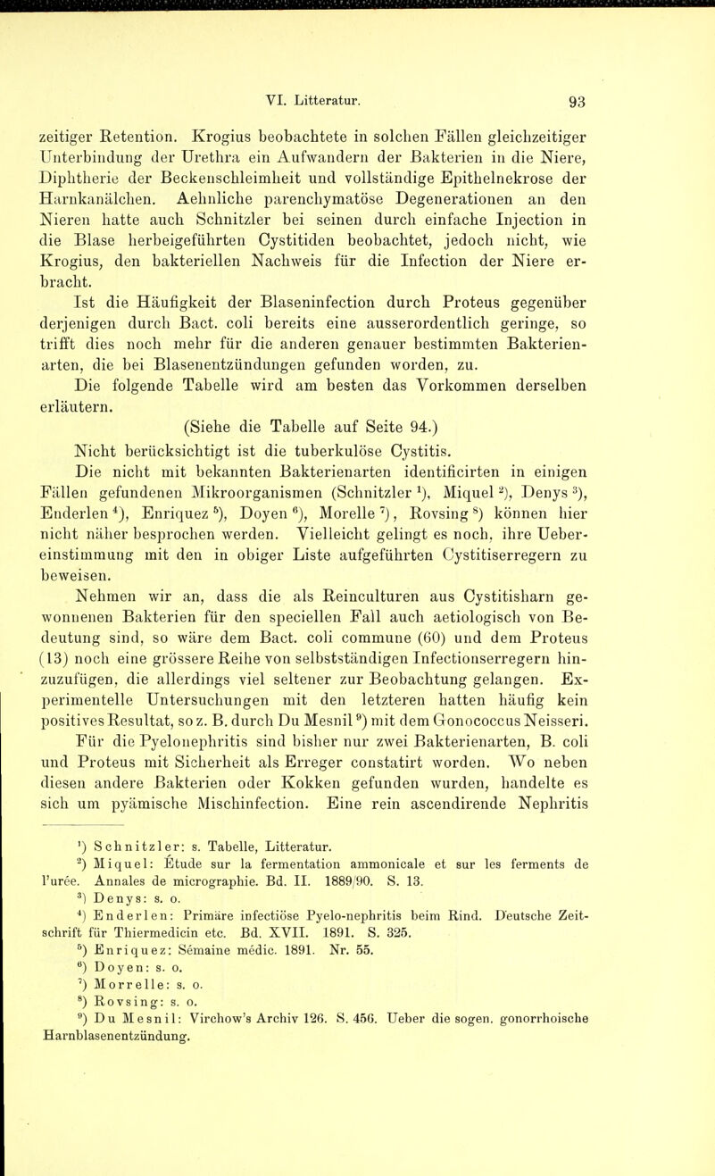 zeitiger Retention. Krogius beobachtete in solchen Fällen gleichzeitiger Unterbindung der Urethra ein Aufwandern der Baktei'ien in die Niere, Diphtherie der Beckenschleimheit und vollständige Epithelnekrose der Harnkanälchen. Aehnliche parenchymatöse Degenerationen an den Nieren hatte auch Schnitzler bei seinen durch einfache Injection in die Blase herbeigeführten Cystitiden beobachtet, jedoch nicht, wie Krogius, den bakteriellen Nachweis für die Infection der Niere er- bracht. Ist die Häufigkeit der Blaseninfection durch Proteus gegenüber derjenigen durch Bact. coli bereits eine ausserordentlich geringe, so trifft dies noch mehr für die anderen genauer bestimmten Bakterien- arten, die bei Blasenentzündungen gefunden worden, zu. Die folgende Tabelle wird am besten das Vorkommen derselben erläutern. (Siehe die Tabelle auf Seite 94.) Nicht berücksichtigt ist die tuberkulöse Cystitis, Die nicht mit bekannten Bakterienarten identificirten in einigen Fällen gefundenen Mikroorganismen (Schnitzler Miquel Denys Enderlen Enriquez Doyen **), Morelle ), Rovsing ^) können hier nicht näher besprochen werden. Vielleicht gelingt es noch, ihre Ueber- einstimmung mit den in obiger Liste aufgeführten Cystitiserregern zu beweisen. Nehmen wir an, dass die als Reinculturen aus Cystitisharn ge- wonnenen Bakterien für den speciellen Fall auch aetiologisch von Be- deutung sind, so wäre dem Bact. coli commune (60) und dem Proteus (13) noch eine grössere Reihe von selbstständigen Infectionserregern hin- zuzufügen, die allerdings viel seltener zur Beobachtung gelangen. Ex- perimentelle Untersuchungen mit den letzteren hatten häufig kein positives Resultat, soz. B. durch Du Mesnil ^) mit dem CTonococcusNeisseri. Für die Pyelonephritis sind bisher nur zwei Bakterienarten, B. coli und Proteus mit Sicherheit als Erreger constatirt worden. Wo neben diesen andere Bakterien oder Kokken gefunden wurden, handelte es sich um pyämische Mischinfection. Eine rein ascendirende Nephritis ') Schnitzler: s. Tabelle, Litteratur. Miquel: Etüde sur la fermentation ammonicale et sur les ferments de l'urce. Annales de micrographie. Bd. II. 1889/90. S. 13. ^) Denys: s. o. ■*) Enderlen: Primiire infectiöse Pyelo-nephritis beim Rind. Deutsche Zeit- schrift für Thiermedicin etc. Bd. XVII. 1891. S. 325. Enriquez: Semaine medic. 1891. Nr. 55. ) Doyen: s. o. ') Morrelle: s. o. Rovsing: s. o. ') Du Mesnil: Virchow's Archiv 126. »S. 466. Ueber die sogen, gonorrhoische Harnblasenentzündung.