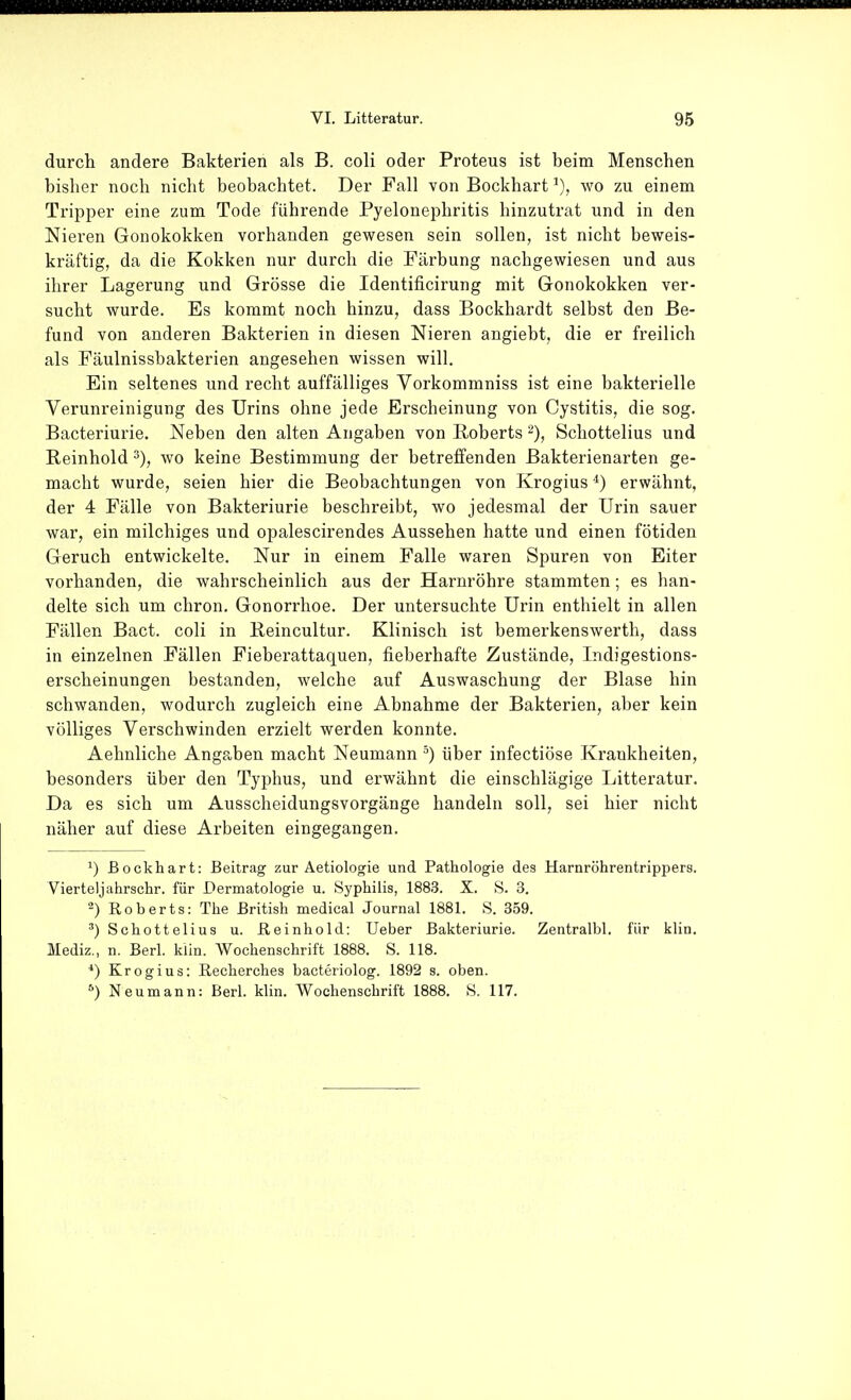 durch andere Bakterien als B. coli oder Proteus ist beim Menschen bisher noch nicht beobachtet. Der Fall von Bockhart wo zu einem Tripper eine zum Tode führende Pyelonephritis hinzutrat und in den Nieren Gonokokken vorhanden gewesen sein sollen, ist nicht beweis- kräftig, da die Kokken nur durch die Färbung nachgewiesen und aus ihrer Lagerung und Grösse die Identificirung mit Gonokokken ver- sucht wurde. Es kommt noch hinzu, dass Bockhardt selbst den Be- fund von anderen Bakterien in diesen Nieren angiebt, die er freilich als Fäulnissbakterien angesehen wissen will. Ein seltenes und recht auffälliges Vorkommniss ist eine bakterielle Verunreinigung des Urins ohne jede Erscheinung von Cystitis, die sog. Bacteriurie. Neben den alten Angaben von Roberts Schottelius und Reinhold wo keine Bestimmung der betreffenden Bakterienarten ge- macht wurde, seien hier die Beobachtungen von Krogius *) erwähnt, der 4 Fälle von Bakteriurie beschreibt, wo jedesmal der Urin sauer war, ein milchiges und opalescirendes Aussehen hatte und einen fötiden Geruch entwickelte. Nur in einem Falle waren Spuren von Eiter vorhanden, die wahrscheinlich aus der Harnröhre stammten; es han- delte sich um chron. Gonorrhoe. Der untersuchte Urin enthielt in allen Fällen Bact. coli in Reincultur. Klinisch ist bemerkenswerth, dass in einzelnen Fällen Fieberattaquen, fieberhafte Zustände, Indigestions- erscheinungen bestanden, welche auf Auswaschung der Blase hin schwanden, wodurch zugleich eine Abnahme der Bakterien, aber kein völliges Verschwinden erzielt werden konnte. Aehnliche Angaben macht Neumann über infectiöse Krankheiten, besonders über den Typhus, und erwähnt die einschlägige Litteratur. Da es sich um Ausscheidungsvorgänge handeln soll, sei hier nicht näher auf diese Arbeiten eingegangen. ^) ßockhart: Beitrag zur Aetiologie und Pathologie des Harnröhrentrippers. Vierteljahrschr. für Dermatologie u. Sypliilis, 1883. X. S. 3. ^) Roberts: The British medical Journal 1881. S. 359. Schottelius u. ßeinhold: Ueber Bakteriurie. Zentralbl. für klin. Mediz., n. Berl. klin. Wochenschrift 1888. S. 118. Krogius: Recherches bacteriolog. 1892 s. oben. Neumann: Berl. klin. Wochenschrift 1888. S. 117.