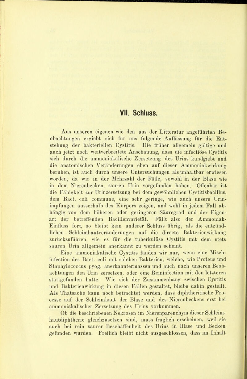 Aus unseren eigenen wie den aus der Litteratur angeführten Be- obachtungen ergiebt sich für uns folgende Auffassung für die Ent- stehung der bakteriellen Cystitis. Die früher allgemein gültige und auch jetzt noch weitverbreitete Anschauung, dass die infectiöse Cystitis sich durch die ammoniakalische Zersetzung des Urins kundgiebt und die anatomischen Veränderungen eben auf dieser Ammoniakwirkung beruhen, ist auch durch unsere Untersuchungen als unhaltbar erwiesen worden, da wir in der Mehrzahl der Fälle, sowohl in der Blase wie in dem Nierenbecken, sauren Urin vorgefunden haben. Oifenbar ist die Fähigkeit zur Urinzersetzung bei dem gewöhnlichen Cystitisbacillus, dem Bact. coli commune, eine sehr geringe, wie auch unsere Urin- impfungen ausserhalb des Körpers zeigen, und wohl in jedem Fall ab- hängig von dem höheren oder geringeren Säuregrad und der Eigen- art der betreffenden Bacillenvarietät. Fällt also der Ammoniak- Einfluss fort, so bleibt kein anderer Schluss übrig, als die entzünd- lichen Schleimhautveränderungen auf die directe Bakterienwirkung zurückzuführen, wie es für die tuberkulöse Cystitis mit dem stets sauren Urin allgemein anerkannt zu werden scheint. Eine ammoniakalische Cystitis fanden wir nur, wenn eine Misch- infection des Bact. coli mit solchen Bakterien, welche, wie Proteus und Stapliylococcus pyog. anerkanntermassen und auch nach unseren Beob- achtungen den Urin zersetzen, oder eine Reininfection mit den letzteren stattgefunden hatte. Wie sich der Zusammenhang zwischen Cystitis und Bakterienwirkung in diesen Fällen gestaltet, bleibe dahin gestellt. Als Thatsache kann noch betrachtet werden, dass diphtheritische Pro- cesse auf der Schleimhaut der Blase und des Nierenbeckens erst bei ammoniakalischer Zersetzung des Urins vorkommen. Ob die beschriebenen Nekrosen im Nierenparenchym dieser Schleim- hautdiphtherie gleichzusetzen sind, muss fraglich erscheinen, weil sie auch bei rein saurer Beschaffenheit des Urins in Blase und Becken gefunden wurden. Freilich bleibt nicht ausgeschlossen, dass im Inhalt