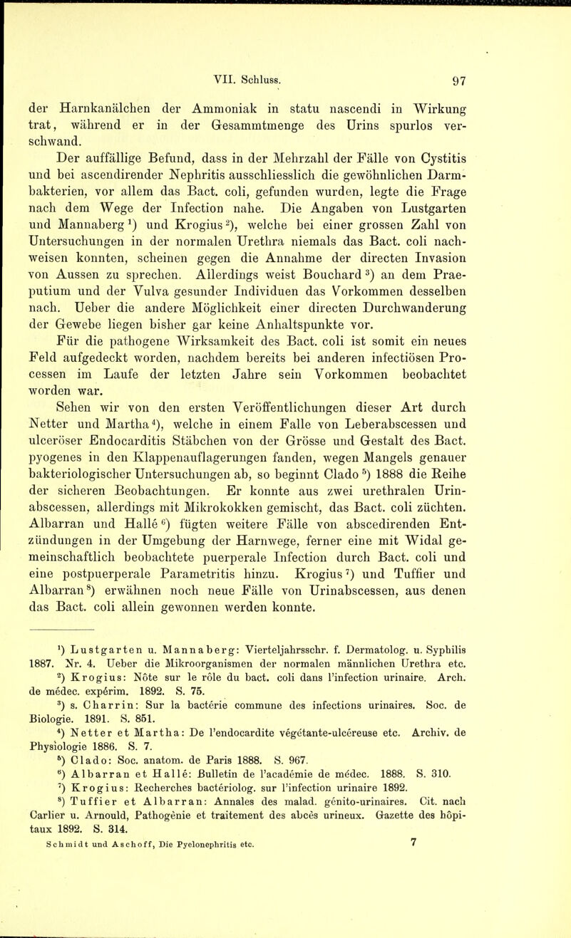 der Harnkanälchen der Ammoniak in statu nascendi in Wirkung trat, während er in der Gesammtmenge des Urins spurlos ver- schwand. Der auffällige Befund, dass in der Mehrzahl der Fälle von Cystitis und bei ascendirender Nephritis ausschliesslich die gewöhnlichen Darm- bakterien, vor allem das Bact, coli, gefunden wurden, legte die Frage nach dem Wege der Infection nahe. Die Angaben von Lustgarten und Mannaberg ^) und Krogius welche bei einer grossen Zahl von Untersuchungen in der normalen Urethra niemals das Bact. coli nach- weisen konnten, scheinen gegen die Annahme der directen Invasion von Aussen zu sprechen. Allerdings weist Bouchard ^) an dem Prae- putium und der Vulva gesunder Individuen das Vorkommen desselben nach. Ueber die andere Möglichkeit einer directen Durchwauderung der Gewebe liegen bisher gar keine Anhaltspunkte vor. Für die pathogene Wirksamkeit des Bact. coli ist somit ein neues Feld aufgedeckt worden, nachdem bereits bei anderen infectiösen Pro- cessen im Laufe der letzten Jahre sein Vorkommen beobachtet worden war. Sehen wir von den ersten Veröffentlichungen dieser Art durch Netter und Martha^), welche in einem Falle von Leberabscessen und ulceröser Endocarditis Stäbchen von der Grösse und Gestalt des Bact. pyogenes in den Klappenauflagerungen fanden, wegen Mangels genauer bakteriologischer Untersuchungen ab, so beginnt Clado ^) 1888 die Reihe der sicheren Beobachtungen. Er konnte aus zwei urethralen Urin- abscessen, allerdings mit Mikrokokken gemischt, das Bact. coli züchten. Albarran und Halle ^) fügten weitere Fälle von abscedirenden Ent- zündungen in der Umgebung der Harnwege, ferner eine mit Widal ge- meinschaftlich beobachtete puerperale Infection durch Bact. coli und eine postpuerperale Parametritis hinzu. Krogiusund Tuffier und Albarran*) erwähnen noch neue Fälle von Urinabscessen, aus denen das Bact. coli allein gewonnen werden konnte. ') Lustgarten u. Mannaberg: Vierteljahrsschr. f. Dermatolog. n. Syphilis 1887. Nr. 4. Ueber die Mikroorganismen der normalen männlichen Urethra etc. ^) Krogius: Note sur le role du bact. coli dans l'infection urinaire. Arch. de medec. expörim. 1892. S. 75. ^) s. Charrin: Sur la bacterie commune des infections urinaires. Soc. de Biologie. 1891. S. 851. *) Netter et Martha: De l'endocardite vegetante-ulcereuse etc. Archiv, de Physiologie 1886. S. 7. *) Clado: Soc. anatom. de Paris 1888. S. 967. ) Albarran et Halle: Bulletin de l'academie de mddec. 1888. S. 310. ') Krogius: ßecherches bacteriolog. sur l'infection urinaire 1892. *) Tuffier et Albarran: Annales des malad, genito-urinaires. Cit. nach Carlier u. Arnould, Pathogenie et traitement des abces urineux. Gazette des hopi- taux 1892. S. 314. Schmidt und Aschoff, Die Pyelonephritis etc. 7