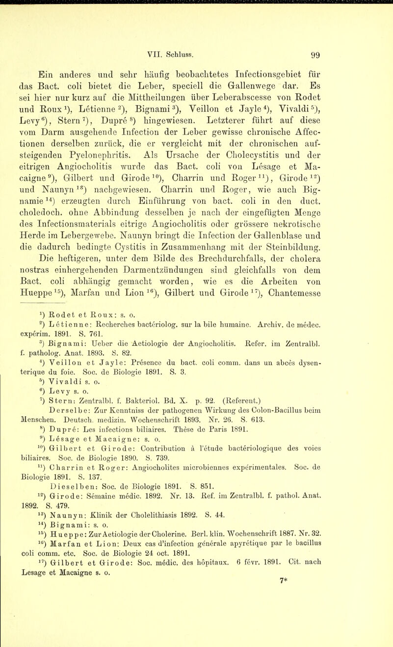 Ein anderes und sehr häufig beobachtetes Infectionsgebiet für das Bact. coli bietet die Leber, speciell die Gallenwege dar. Es sei hier nur kurz auf die Mittheilungen über Leberabscesse von Rodet und Roux 1), Letienne Bignami Veillon et Jayle *), Vivaldi 5), Levy), Stern''), Dupre ®) hingewiesen. Letzterer führt auf diese vom Darm ausgehende Infection der Leber gewisse chronische Affec- tionen derselben zurück, die er vergleicht mit der chronischen auf- steigenden Pyelonephritis. Als Ursache der Cholecystitis und der eitrigen Angiocholitis wurde das Bact. coli von Lesage et Ma- caigne^), Gilbert und Girode'), Charrin und Roger ^^}, Girode^^) und ISTaunyn''^) nachgewiesen. Charrin und Roger, wie auch Big- namie erzeugten durch Einführung von bact. coli in den duct. choledoch. ohne Abbindung desselben je nach der eingefügten Menge des Infectionsmaterials eitrige Angiocholitis oder grössere nekrotische Herde im Lebergewebe. Naunyn bringt die Infection der Gallenblase und die dadurch bedingte Cystitis in Zusammenhang mit der Steinbildung. Die heftigeren, unter dem Bilde des Brechdurchfalls, der cholera nostras einhergehenden Darmentzündungen sind gleichfalls von dem Bact. coli abhängig gemacht worden, wie es die Arbeiten von Hueppe ^s)^ Marfan und Lion ^*'), Gilbert und Girode^'), Chantemesse ^) Rodet et Roux: s. o. ^) Letienne: Recherches bacteriolog. sur la bile humaine. Archiv, de medec. experim. 1891. S. 761. ^) Rignami: Ueber die Aetiologie der Angiocliolitis. Refer. im Zentralbl. f. patholog. Anat. 1893. S. 82. ^) Veillon et Jayle: Presence du bact. coli comm. dans un abces dysen- terique du foie. Soc. de Biologie 1891. S. 3. Vivaldi s. o. Levy s. o. ') Stern: Zentralbl. f. ßakteriol. Bd. X. p. 92. (Referent.) Derselbe: Zur Kenntniss der pathogenen Wirkung des Colon-Bacillus beim Menschen. Deutsch, medizin. Wochenschrift 1893. Nr. 26. S. 613, ^) Dupre: Les infections biliaires. These de Paris 1891. ) Lesage et Macaigne: s. o. *) Gilbert et Grirode: Contribution ä l'etude bacteriologique des voies biliaires. Soc. de Biologie 1890. S. 739. ) Charrin et Roger: Angiocholites microbiennes expcrimentales. Soc. de Biologie 1891. S. 137. Dieselben: Soc. de Biologie 1891. S. 851. Girode: Semaine medic. 1892. Nr. 13. Ref. im Zentralbl. f. pathol. Anat. 1892. S. 479. Naunyn: Klinik der Cholelithiasis 1892. S. 44. ) Bignami: s. o. Hueppe: Zur Aetiologie der Cholerine. Berl. klin. Wochenschrift 1887. Nr.32. Marfan et Lion: Deux cas d'infection generale apyretique par le bacillus coli comm. etc. Soc. de Biologie 24 oct. 1891. ) Gilbert et Girode: Soc. mödic. des hopitaux. 6 fevr. 1891. Cit. nach Lesage et Macaigne s. o. 7*