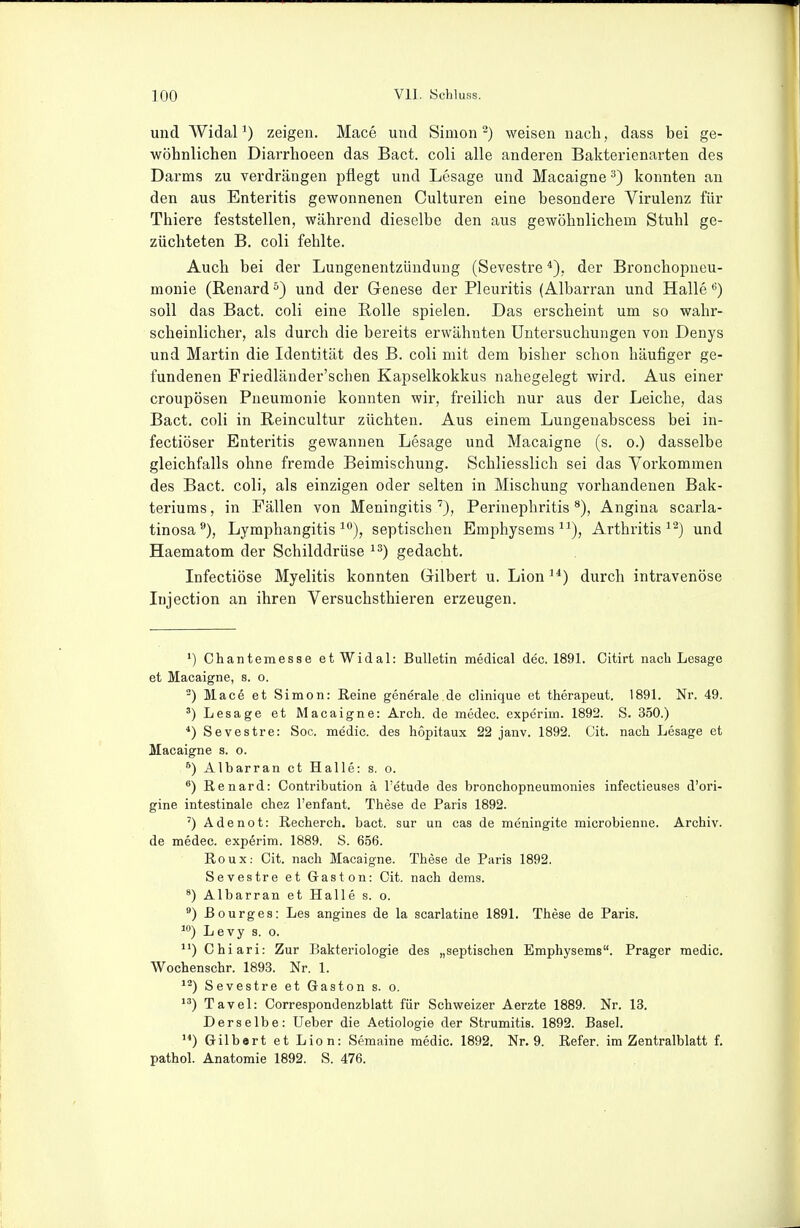 und AVidaP) zeigen. Mace und Simon ^) weisen nach, dass bei ge- wöhnlichen Diarrhoeen das Bact. coli alle anderen Bakterienarten des Darms zu verdrängen pflegt und Lesage und Macaigne ^) konnten an den aus Enteritis gewonnenen Culturen eine besondere Virulenz für Thiere feststellen, während dieselbe den aus gewöhnlichem Stuhl ge- züchteten B. coli fehlte. Auch bei der Lungenentzündung (Sevestre *), der Bronchopneu- monie (Renardund der Genese der Pleuritis (Albarran und Halle soll das Bact. coli eine Rolle spielen. Das erscheint um so wahr- scheinlicher, als durch die bereits erwähnten Untersuchungen von Denys und Martin die Identität des B. coli mit dem bisher schon häufiger ge- fundenen Friedländer'schen Kapselkokkus nahegelegt wird. Aus einer croupösen Pneumonie konnten wir, freilich nur aus der Leiche, das Bact. coli in Reincultur züchten. Aus einem Lungeuabscess bei in- fectiöser Enteritis gewannen Lesage und Macaigne (s. o.) dasselbe gleichfalls ohne fremde Beimischung. Schliesslich sei das Vorkommen des Bact. coli, als einzigen oder selten in Mischung vorhandenen Bak- teriums , in Fällen von Meningitis Perinephritis Angina scarla- tinosa®), Lymphangitis ^°), septischen Emphysems), Arthritis und Haematom der Schilddrüse gedacht. Infectiöse Myelitis konnten Gilbert u. Lion^*) durch intravenöse Injection an ihren Versuchsthieren erzeugen. ') Chantemesse etWidal: Bulletin medical dec. 1891. Citirt nach Lesage et Macaigne, s. o. ^) Mace et Simon: Reine generale de clinique et therapeut. 1891. Nr. 49. Lesage et Macaigne: Arch. de modec. expcrim. 1892. S. 350.) *) Sevestre: Soc. medic. des höpitaux 22 janv. 1892. Cit. nach Lesage et Macaigne s. o. ^) Albarran et Halle: s. o. ^) Renard: Contribution ä l'etude des bronchopneumonies infectieuses d'ori- gine intestinale chez l'enfant. These de Paris 1892. ') Ade not: Recherch. bact. sur un cas de meningite microbienne. Archiv, de medec. experim. 1889. S. 656. Roux: Cit. nach Macaigne. These de Paris 1892. Sevestre et Gaston: Cit. nach dems. *) Albarran et Halle s. o. *) ßourges: Les angines de la scarlatine 1891. These de Paris. ^'') Levy s. o. Chiari: Zur Bakteriologie des „septischen Emphysems. Prager medic. Wochenschr. 1893. Nr. 1. Sevestre et Gaston s. o. Tavel: Correspondenzbiatt für Schweizer Aerzte 1889. Nr. 13. Derselbe: Ueber die Aetiologie der Strumitis. 1892. Basel. ) Gilbort et Lion: Semaine medic. 1892. Nr. 9. Refer. im Zentralblatt f. pathol. Anatomie 1892. S. 476.