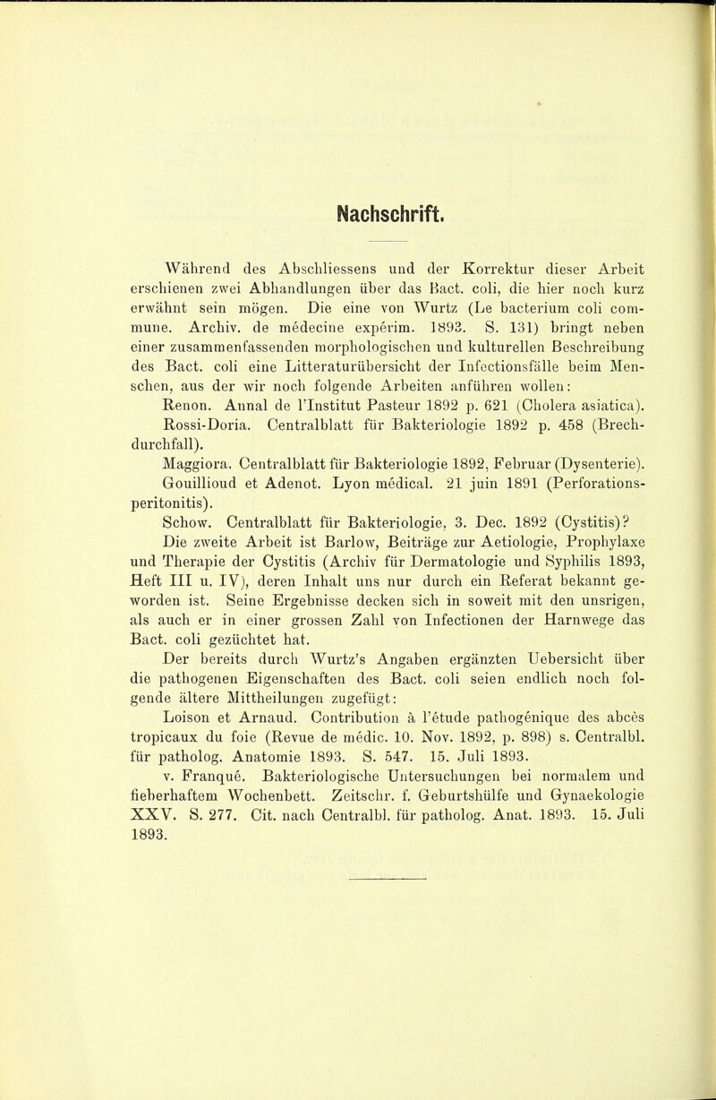 Nachschrift. Während des Abscliliessens und der Korrektur dieser Arbeit erschienen zwei Abhandlungen über das Bact. coli, die hier noch kurz erwähnt sein mögen. Die eine von Wurtz (Le bacterium coli com- mune. Archiv, de medecine experim. 1893. S. 131) bringt neben einer zusammenfassenden morphologischen und kulturellen Beschreibung des Bact. coli eine Litteraturübersicht der Infectionsfälle beim Men- schen, aus der wir noch folgende Arbeiten anführen wollen: Renon. Annal de l'Institut Pasteur 1892 p. 621 (Cholera asiatica). Rossi-Doria. Centraiblatt für Bakteriologie 1892 p. 458 (Brech- durchfall). Maggiora. Centralblatt für Bakteriologie 1892, Februar (Dysenterie). Gouillioud et Adenot. Lyon medical. 21 juin 1891 (Perforations- peritonitis). Schow. Centralblatt für Bakteriologie, 3. Dec. 1892 (Cystitis)? Die zweite Arbeit ist Barlow, Beiträge zur Aetiologie, Prophylaxe und Therapie der Cystitis (Archiv für Dermatologie und Syphilis 1893, Heft III u. IV), deren Inhalt uns nur durch ein Referat bekannt ge- worden ist. Seine Ergebnisse decken sich in soweit mit den unsrigen, als auch er in einer grossen Zahl von Infectionen der Harnwege das Bact, coli gezüchtet hat. Der bereits durch Wurtz's Angaben ergänzten Uebersicht über die pathogenen Eigenschaften des Bact. coli seien endlich noch fol- gende ältere Mittheilungen zugefügt: Loison et Arnaud. Contribution ä l'etude pathogenique des abces tropicaux du foie (Revue de medic. 10. Nov. 1892, p. 898) s. Centralbl, für patholog. Anatomie 1893. S. 547. 15. Juli 1893. V. Franque. Bakteriologische Untersuchungen bei normalem und fieberhaftem Wochenbett. Zeitschr. f. Geburtshülfe und Gynaekologie XXV. S. 277. Cit. nach Centralbl. für patholog. Anat. 1893. 15, Juli