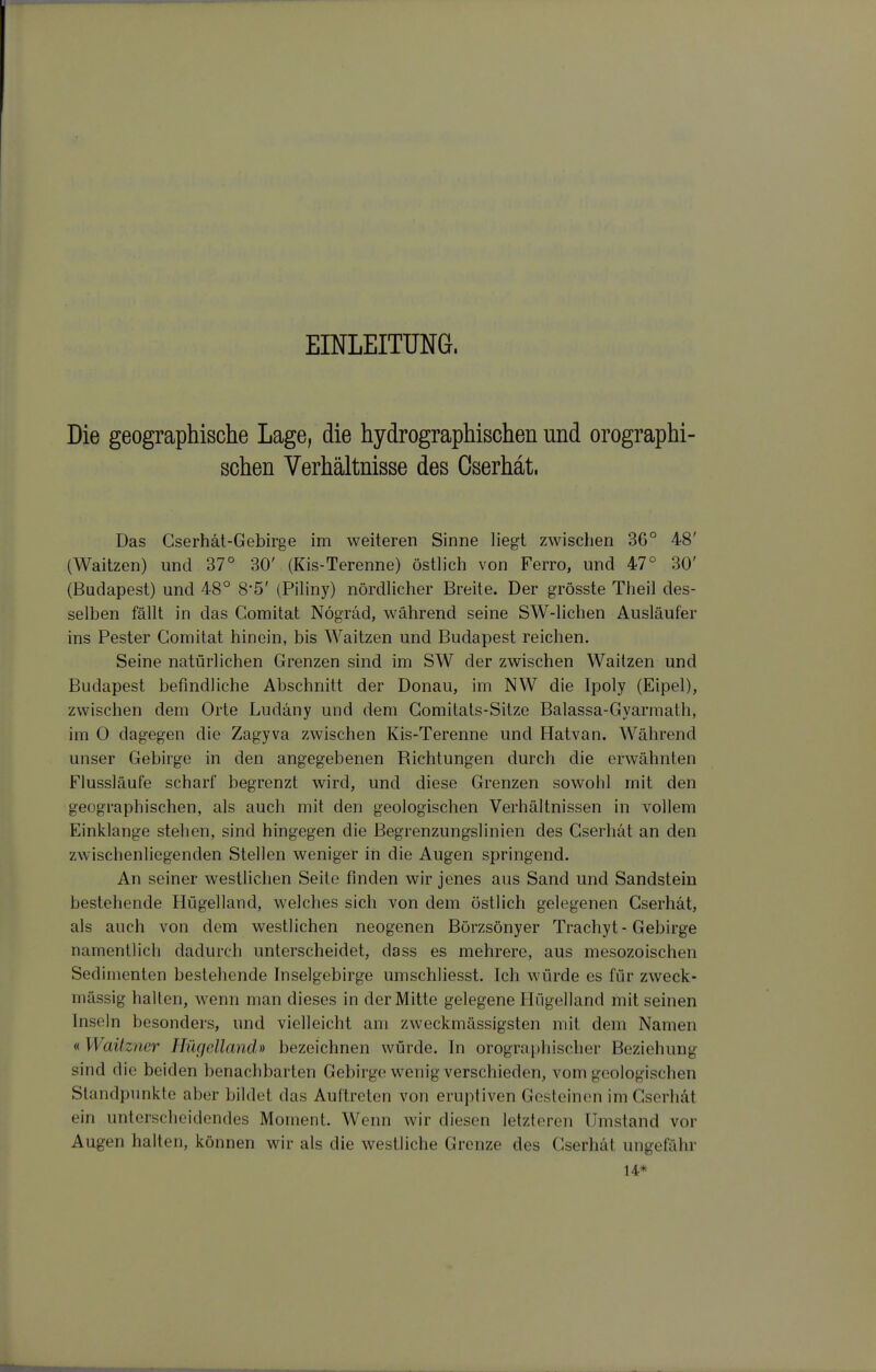 EINLEITUNG. Die geographische Lage, die hydrographischen und orographi- schen Verhältnisse des Oserhät. Das Gserhät-Gebirge im weiteren Sinne liegt zwischen 36° 48' (Waitzen) und 37° 30' (Kis-Terenne) östlich von Ferro, und 47° 30' (Budapest) und 48° 8*5' (Piliny) nördlicher Breite. Der grösste Theil des- selben fällt in das Gomitat Nögräd, während seine SW-lichen Ausläufer ins Pester Gomitat hinein, bis Waitzen und Budapest reichen. Seine natürlichen Grenzen sind im SW der zwischen Waitzen und Budapest befindliche Abschnitt der Donau, im NW die Ipoly (Eipel), zwischen dem Orte Ludäny und dem Gomitals-Sitze Balassa-Gyarmath, im 0 dagegen die Zagyva zwischen Kis-Terenne und Hatvan. Während unser Gebirge in den angegebenen Richtungen durch die erwähnten Flussläufe scharf begrenzt wird, und diese Grenzen sowohl mit den geographischen, als auch mit den geologischen Verhältnissen in vollem Einklänge stehen, sind hingegen die Begrenzungslinien des Gserhät an den zwischenliegenden Stellen weniger in die Augen springend. An seiner westhchen Seite finden wir jenes aus Sand und Sandstein bestehende Hügelland, welches sich von dem östlich gelegenen Gserhät, als auch von dem westlichen neogenen Börzsönyer Trachyt - Gebirge namentlich dadurch unterscheidet, dass es mehrere, aus mesozoischen Sedimenten bestehende Inselgebirge umschliesst. Ich würde es für zweck- mässig halten, wenn man dieses in der Mitte gelegene Hügelland mit seinen Inseln besonders, und vielleicht am zweckmässigsten mit dem Namen « Waüzner Hügelland» bezeichnen würde. In orographischer Beziehung sind die beiden benachbarten Gebirge wenig verschieden, vom geologischen Standpunkte aber bildet das Auftreten von eruptiven Gesteinen im Gserhät ein unterscheidendes Moment. Wenn wir diesen letzteren Umstand vor Augen halten, können wir als die westliche Grenze des Gserhät ungefähr 14*