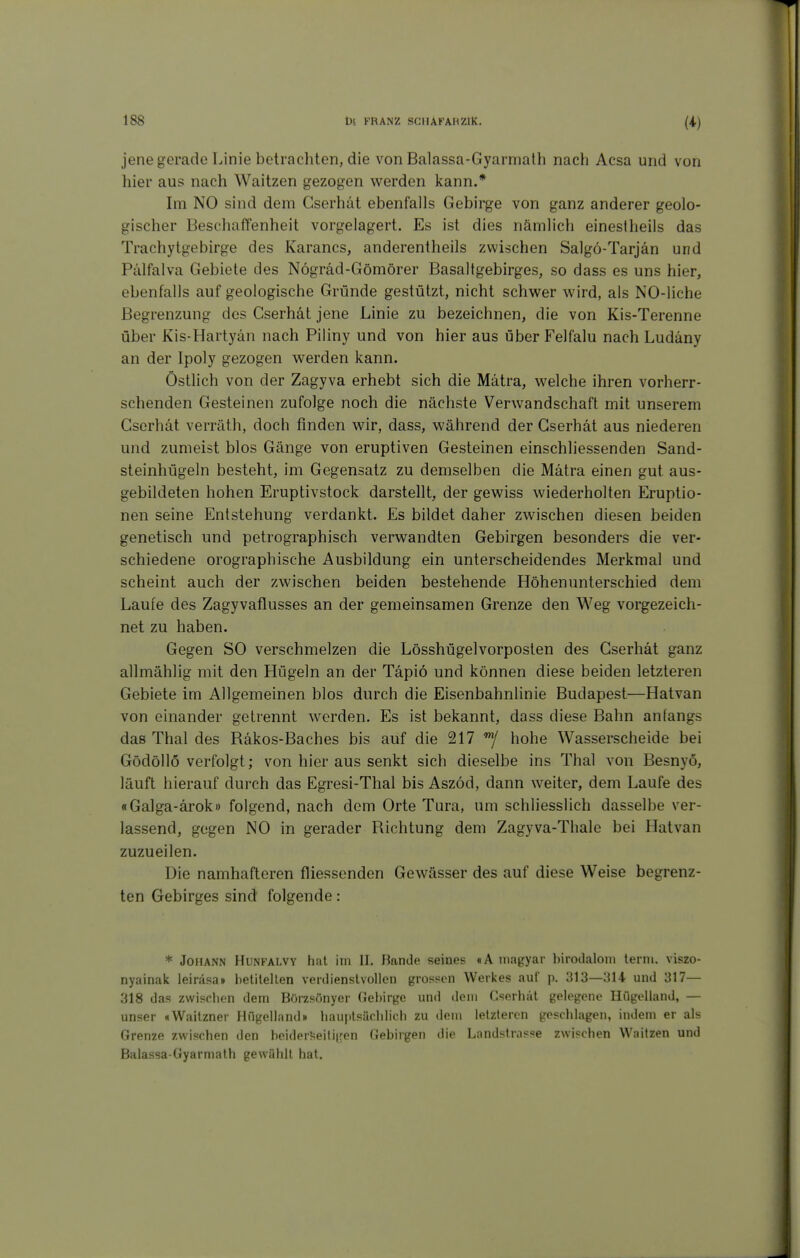 jene gerade Linie betrachten, die von Balassa-Gyarmath nach Acsa und von hier aus nach Waitzen gezogen werden kann.* Im NO sind dem Gserhät ebenfalls Gebirge von ganz anderer geolo- gischer Beschaffenheit vorgelagert. Es ist dies nämlich einestheils das Trachytgebirge des Karancs, anderentheils zwischen Salgö-Tarjän und Pälfalva Gebiete des Nögräd-Gömörer Basaltgebirges, so dass es uns hier, ebenfalls auf geologische Gründe gestützt, nicht schwer wird, als NO-liche Begrenzung des Gserhät jene Linie zu bezeichnen, die von Kis-Terenne über Kis-Hartyän nach Piliny und von hier aus über Felfalu nach Ludäny an der Ipoly gezogen werden kann. Östlich von der Zagyva erhebt sich die Mätra, welche ihren vorherr- schenden Gesteinen zufolge noch die nächste Verwandschaft mit unserem Gserhät verräth, doch finden wir, dass, während der Gserhät aus niederen und zumeist blos Gänge von eruptiven Gesteinen einschliessenden Sand- steinhügeln besteht, im Gegensatz zu demselben die Mätra einen gut aus- gebildeten hohen Eruptivstock darstellt, der gewiss wiederholten Eruptio- nen seine Entstehung verdankt. Es bildet daher zwischen diesen beiden genetisch und petrographisch verwandten Gebirgen besonders die ver- schiedene orographische Ausbildung ein unterscheidendes Merkmal und scheint auch der zwischen beiden bestehende Höhenunterschied dem Laufe des Zagyvaflusses an der gemeinsamen Grenze den Weg vorgezeicli- net zu haben. Gegen SO verschmelzen die Lösshügelvorposten des Gserhät ganz allmählig mit den Hügeln an der Täpiö und können diese beiden letzteren Gebiete im Allgemeinen blos durch die Eisenbahnlinie Budapest—Hatvan von einander getrennt werden. Es ist bekannt, dass diese Bahn anfangs das Thal des Räkos-Baches bis auf die 217 hohe Wasserscheide bei Gödöllö verfolgt; von hier aus senkt sich dieselbe ins Thal von Besnyö, läuft hierauf durch das Egresi-Thal bis Aszöd, dann weiter, dem Laufe des «Galga-ärok» folgend, nach dem Orte Tura, um schliesslich dasselbe ver- lassend, gegen NO in gerader Richtung dem Zagyva-Thalc bei Hatvan zuzueilen. Die namhafteren fliessenden Gewässer des auf diese Weise begrenz- ten Gebirges sind folgende: * Johann Hunfalvy hat im II, Hände seines «A niagyar birodaloni lerni. viszo- nyainak leiräsa» betilellen verdienslvoUcn grossen Werkes auf p, 313—314 und 317— 318 das zwischen dem BOrzsönyer Gebirge und dem Gserhät gelegene Hügelland, — unser «Waitzner Hügelland» hauptsächlich zu dem letzteren geschlagen, indem er als Grenze zwischen den beiderseitigen Gebirgen die Landstrasse zwischen Waitzen und Balassa-Gyarmath gewählt hat.