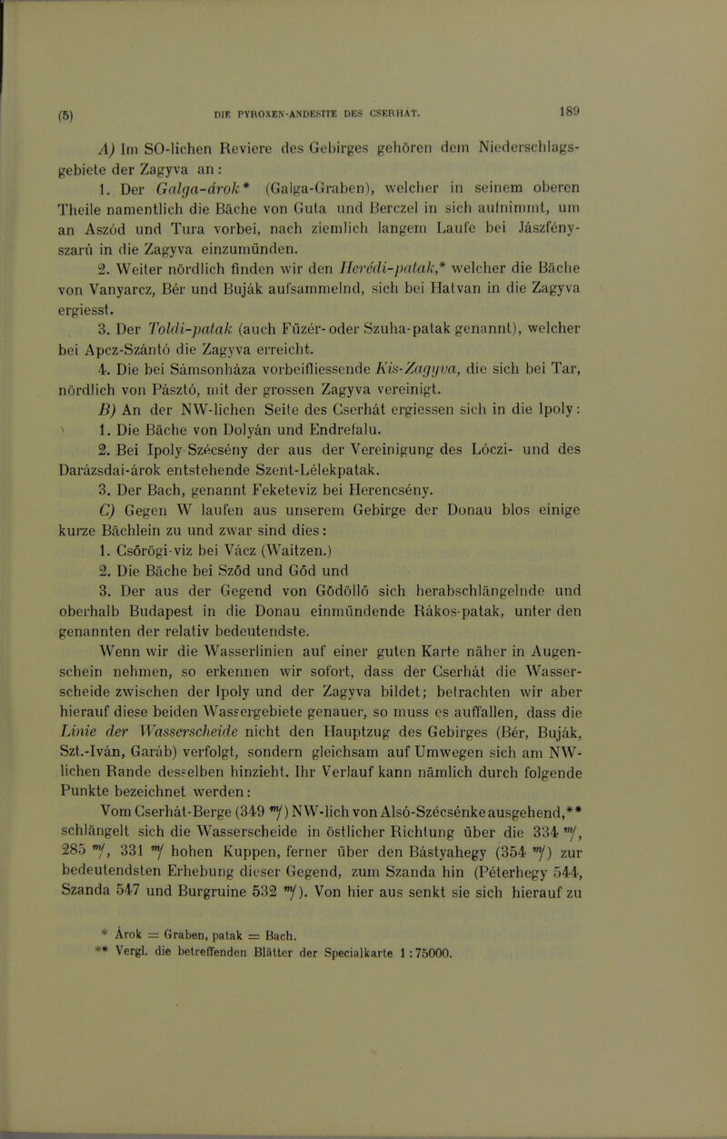 180 A) Im SO-lichen Reviere des Gebirges geliören dem Niederschlags- gebiete der Zagyva an : 1. Der Galga-ärok* (Gaiga-Graben), wclcber in seinem oberen Theile namentlich die Bäche von Guta und ßerczel in sich auinimnit, um an Aszöd und Tura vorbei, nach ziemlich langem Laufe bei Jäszfeny- szaru in die Zagyva einzumünden. 2. Weiter nördlich finden wir den Ileredi-patak* welcher die Bäche von Vanyarcz, Ber und Bujäk aufsammelnd, sich bei Halvan in die Zagyva ergiesst. 3. Der Toldi-patak (auch Füzer-oder Szuha-patak genannt), welcher bei Apcz-Szäntö die Zagyva erreicht. 4. Die bei Samsonhäza vorbeifliessende Kis-Zagyva, die sich bei Tar, nördlich von Päsztö, mit der grossen Zagyva vereinigt. B) An der NW-lichen Seite des Gserhät ergiessen sich in die Ipoly: > 1. Die Bäche von Dolyän und Endrefalu. 2. Bei Ipoly-Szecseny der aus der Vereinigung des Löczi- und des Daräzsdai-ärok entstehende Szent-Lelekpatak. 3. Der Bach, genannt Feketeviz bei Herencseny. C) Gegen W laufen aus unserem Gebirge der Donau blos einige kurze Bächlein zu und zwar sind dies: 1. Csörögi viz bei Väcz (Waitzen.) 2. Die Bäche bei Szöd und Göd und 3. Der aus der Gegend von Gödöllö sich herabschlängelnde und oberhalb Budapest in die Donau einmündende Räkos-patak, unter den genannten der relativ bedeutendste. Wenn wir die Wasserlinien auf einer guten Karte näher in Augen- schein nehmen, so erkennen wir sofort, dass der Gserhät die Wasser- scheide zwischen der Ipoly und der Zagyva bildet; betrachten wir aber hierauf diese beiden Wassergebiete genauer, so muss es auffallen, dass die Linie der Wasserscheide nicht den Hauptzug des Gebirges (Ber, Bujäk, Szt.-Ivän, Garab) verfolgt, sondern gleichsam auf Umwegen sich am NW- lichen Rande desselben hinzieht. Ihr Verlauf kann nämlich durch folgende Punkte bezeichnet werden: Vom Gserhät-Berge (349 ^) NW-lich von Alsö-Szecsenke ausgehend,** schlängelt sich die Wasserscheide in östlicher Richtung über die 334 , 285 ^, 331 ^ hohen Kuppen, ferner über den Bastyahegy (354 zur bedeutendsten Erhebung dieser Gegend, zum Szanda hin (Peterhegy 544, Szanda 547 und Burgruine 532 '^). Von hier aus senkt sie sich hierauf zu * Ärok = Graben, patak = Bach. ** Vergl. die betreffenden Blätter der Specialkarte 1:75000.