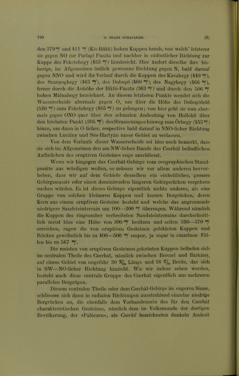 den STD*/ und 411 ^/ (Kis-Bükk) hohen Kuppen herab, von welch' letzlerer sie gegen NO zur Parlagi Puszta und nachher in südöstlicher Richtung zur Kuppe des Feketehegy (453 hinstreicht. Hier ändert dieselbe ihre bis- herige, im Allgemeinen östlich gewesene Richtung gegen N, bald darauf gegen NNO und wird ihr Verlauf durch die Kuppen des Kävahegy (449 des Szunyoghegy (463 des Dobogö (460 '^), des Nagyhegy (466 'Y), ferner durch die Anhöhe der Biktö-Puszta (363 /) und durch den 506 hohen Mälnahegy bezeichnet. An diesem letzteren Punkte wendet sich die Wasserscheide abermals gegen 0, um über die Höhe des Dobogötetö (520 f) zum Feketehegy (485 f) zu gelangen; von hier geht sie nun aber- mals gegen ONO quer über den schmalen Andesitzug von Hollökö über den höchsten Punkt (305 desStrassenzuges hinweg zum Örhegy (453/) hinan, um dann in 0-licher, respective bald darauf in NNO-licher Richtung zwischen Lucziny und Sös-Hartyän unser Gebiet zu verlassen. Von dem Verlaufe dieser AVasserscheide sei blos noch bemerkt, dass sie sich im Allgemeinen den amNW-lichen Rande des Cserhät befindlichen Aufbrüchen des eruptiven Gesteines enge anschliesst. Wenn wir hingegen das Gserhät-Gebirge vom orographischen Stand- punkte aus w^ürdigen wollen, so müssen wir vor allem anderen hervor- heben, dass wir auf dem Gebiete desselben ein einheitliches, grosses Gebirgsmassiv oder einen dominirenden längeren Gebirgsrücken vergebens suchen würden. Es ist dieses Gebirge eigentlich nichts anderes, als eine Gruppe von solchen kleineren Kuppen und kurzen Bergrücken, deren Kern aus einem eruptiven Gesteine besteht und v^^elche das angrenzende niedrigere Sandsteinterrain um 100—200 überragen. Während nämlich die Kuppen des ringsumher verbreiteten Sandsteinterrains durchschnitt- lich meist blos eine Höhe von 300 besitzen und selten 350—370 erreichen, ragen die von eruptiven Gesteinen gebildeten Kuppen und Rücken gewöhnlich bis zu 400—500 empor, ja sogar in einzelnen Fäl- len bis zu 567 *y. Die meisten von eruptiven Gesteinen gekrönten Kuppen befinden sich im centralen Theile des Cserhät, nämlich zwischen Berczel und Bärkäny, auf einem Gebiet von ungefähr 30 Länge und 16 '7iy,„, Breite, das sich in SW—NO-licher Richtung hinzieht. Wie wir indess sehen werden, besteht auch diese centrale Gruppe des Cserhät eigentlich aus mehreren parallelen Bergzügen. Diesem centralen Theile oder dem Cscrhät-Gebirge im engeren Sinne, schliessen sich dann in radialen Richtungen ausstrahlend einzelne niedrige Bergrücken an, die ebenfalls dem Vorhandensein des für den Cserhät charakteristischen Gesteines, nämlich dem im Volksmunde der dortigen Bevölkerung, der «Palöczen», als Cserkö bezeichneten dunkeln Andesit