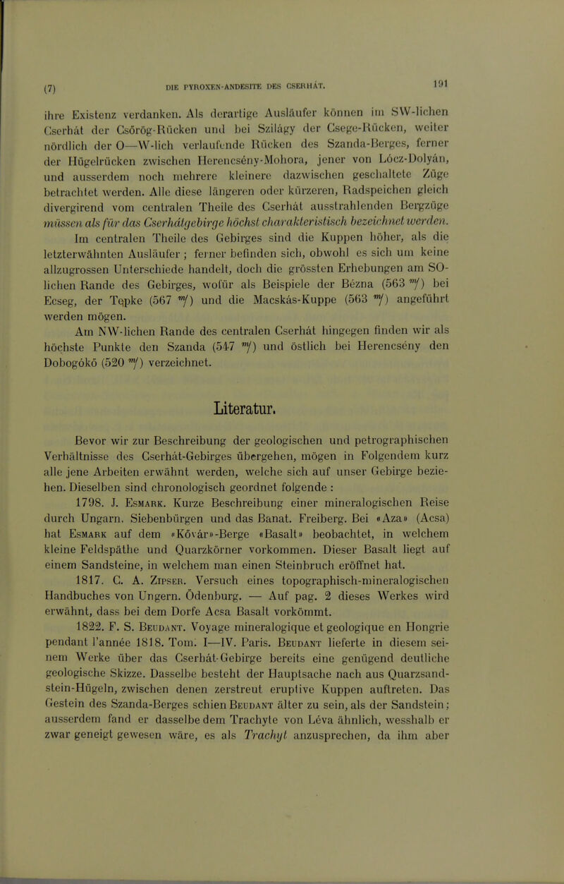 ihre Existenz verdanken. Als derartige Ausläufer können im SVV-liclien Cscrhät der Gsörög-Rücken und bei Szilägy der Csege-Rücken, weiter nördlich der 0—W-lich verlaulende Rücken des Szanda-Berges, ferner der Hügelrücken zwischen Herencseny-Mohora, jener von Löcz-Dolyän, und ausserdem noch mehrere kleinere dazwischen geschaltete Züge betrachtet werden. Alle diese längeren oder kürzeren, Radspeichen gleich divergirend vom centralen Theile des Cserhät ausstrahlenden Bergzüge müssen als für das Cserhdlgebirge höchst charakteristisch bezeichnet werden. Im centralen Theile des Gebirges sind die Kuppen höher, als die letzterwähnten Ausläufer ; ferner befinden sich, obwohl es sich um keine allzugrossen Unterschiede handelt, doch die grössten Erhebungen am SO- lichen Rande des Gebirges, wol'ür als Beispiele der Bezna (563 bei Ecseg, der Tqpke (567 «y) und die Macskäs-Kuppe (563 angeführt werden mögen. Am NW-liehen Rande des centralen Cserhät hingegen finden wir als höchste Punkte den Szanda (547 /) und östlich bei Herencseny den Dobogökö (520 ''^) verzeichnet. Literatur. Bevor wir zur Beschreibung der geologischen und petrographischen Verhältnisse des Gserhät-Gebirges übergehen, mögen in Folgendem kurz alle jene Arbeiten erwähnt werden, welche sich auf unser Gebirge bezie- hen. Dieselben sind chronologisch geordnet folgende : 1798. J. EsMARK. Kurze Beschreibung einer mineralogischen Reise durch Ungarn, Siebenbürgen und das Banat. Freiberg. Bei «Aza» (Acsa) hat EsMARK auf dem fKövär»-Berge «Basalt» beobachtet, in welchem kleine Feldspäthe und Quarzkörner vorkommen. Dieser Basalt liegt auf einem Sandsteine, in welchem man einen Steinbruch eröffnet hat. 1817. G. A. ZiPSER. Versuch eines topographisch-mineralogischen Handbuches von Ungern. Ödenburg. — Auf pag. 2 dieses Werkes wird erwähnt, dass bei dem Dorfe Acsa Basalt vorkömmt. 1822. F. S. Beudant. Voyage mineralogique et geologique en Hongrie pendant l'annee 1818. Tom: I—IV. Paris. Beudant lieferte in diesem sei- nem Werke über das Gserhät-Gebirge bereits eine genügend deutliche geologische Skizze. Dasselbe besteht der Hauptsache nach aus Quarzsand- stein-Hügeln, zwischen denen zerstreut eruptive Kuppen auftreten. Das Gestein des Szanda-Berges schien Beudant älter zu sein, als der Sandstein; ausserdem fand er dasselbe dem Trachyte von Leva ähnlich, w^esshalb er zwar geneigt gewesen wäre, es als Trachyt anzusprechen, da ihm aber