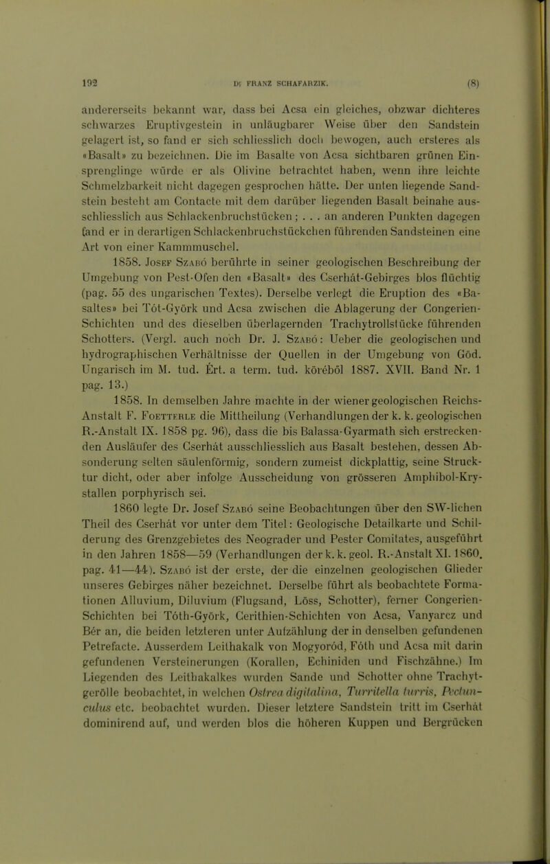 andererseits bekannt war, dass bei Acsa ein gleiches, obzwar dicliteres schwarzes Eruptivgestein in unläugbarer Weise über den Sandstein gelagert ist, so fand er sich schliesslich doch bewogen, auch ersteres als «Basalt» zu bezeichnen. Die im Basalte von Acsa sichtbaren grünen Ein- sprenglinge würde er als Olivine betrachtet haben, wenn ihre leichte Sclimelzbarkeit nicht dagegen gesprochen hätte. Der unten liegende Sand- stein besteht am Contacte mit dem darüber liegenden Basalt beinahe aus- schliesslich aus Schlackenbruchstücken; ... an anderen Punkten dagegen fand er in derartigen Schlackenbruchstückchen führenden Sandsteinen eine Art von einer Kammmuschel. 1858. Josef Szabö berührte in seiner geologischen Beschreibung der Umgebung von Pest-Ofen den «Basalt» des Cserhät-Gebirges blos flüchtig (pag. 55 des ungarischen Textes). Derselbe verlegt die Eruption des «Ba- saltes» bei Töt-Györk und Acsa zwischen die Ablagerung der Gongerien- Schichten und des dieselben überlagernden Trachytrollstücke führenden Schotters. (Veigl. auch noch Dr. J. Szabö : Ueber die geologischen und hydrographischen Verhältnisse der Quellen in der Umgebung von Göd. Ungarisch im M. tud. Ert. a term. tud. köreböl 1887. XVII. Band Nr. 1 pag. 13.) 1858. In demselben Jahre machte in der wiener geologischen Reichs- Anstalt F. FoETTERLE die Mitlheilung (Verhandlungen der k. k. geologischen R.-Anstalt IX. 1858 pg. 96), dass die bis Balassa-Gyarmath sich erstrecken- den Ausläufer des Cserhät ausschliesslich aus Basalt bestehen, dessen Ab- sonderung selten säulenförmig, sondern zumeist dickplattig, seine Struck- tur dicht, oder aber infolge Ausscheidung von grösseren Amphibol-Kry- stallen porphyrisch sei. 1860 legte Dr. Josef Szabö seine Beobachtungen über den SW-lichen Theil des Cserhät vor unter dem Titel: Geologische Detailkarte und Schil- derung des Grenzgebietes des Neograder und Pester Gomitates, ausgeführt in den Jahren 1858—59 (Verhandlungen derk.k. geol. R.-Anstalt XI. 1860. pag. 41—44). SzABÖ ist der erste, der die einzelnen geologischen Glieder unseres Gebirges näher bezeichnet. Derselbe führt als beobachtete Forma- tionen Alluvium, Diluvium (Flugsand, Löss, Schotter), ferner Congerien- Schichten bei Töth-Györk, Gerithien-Schichten von Acsa, Vanyarcz und Ber an, die beiden letzteren unter Aufzählung der in denselben gefundenen Petrefacte. Ausserdem Leilhakalk von Mogyoröd, Föth und Acsa mit darin gefundenen Versteinerungen (Korallen, Echiniden und Fischzähne.) Im Liegenden des Leithakalkes wurden Sande und Schotter ohne Trachyt- gerölle beobachtet, in welchen Ostreadigitalina, Turrüella hmis, Pccinn- culus etc. beobachtet wurden. Dieser letztere Sandstein tritt im Cserhät dominirend auf, und werden blos die höheren Kuppen und Bergrücken