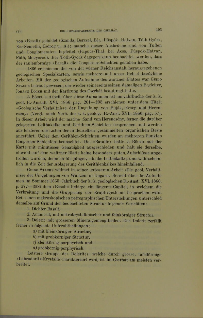 von «Basalt» gebildet (Szanda, Berczel, Ber, Püspök- llatvan, Töth-(iyörk, Kis-Nemethi, Csörög u. A.); manche dieser Ausbrüche sind von Tuffen und Coiiglomeratcn begleitet (Papucs-Thal bei Acsa, Püspök-Hatvan, Föth, Mogyoröd). Bei Töth-Györk dagegen kann beobachlet werden, dass der säulenförmige «Basalt» die Gongerien-Schichten gehoben habe. 1866 erschienen die von der wiener Reichsanstalt herausgegebenen geologischen Specialkarten, sowie mehrere auf unser Gebiet bezügliche Arbeiten. Mit der geologischen Aufnahme des waitzner Blattes war Guido Stäche betraut gewesen, der wieder seinerseits seinen damaligen Begleiter, Johann Böckh mit der Kartirung des C&erhdt beauftragt hatte. J. Bögkh's Arbeit über diese Aufnahmen ist im Jahrbuche der k. k. geol. R.-Anstalt XVI. 1866 pag. 201—205 erschienen unter dem Titel: «Geologische Verhältnisse der Umgebung von Bujäk, Ecseg und Heren- cseny» (Vergl. auch Verb, der k. k. geolog. R.-Anst. XVI. 1866 pag. 57). In dieser Arbeit wird der marine Sand von Herencseny, ferner die darüber gelagerten Leithakalke und Cerithien-Schichten besprochen und werden aus letzteren die Listen der in denselben gesammelten organischen Reste angeführt. Ueber den Cerithien-Schichten wurden an mehreren Punkten Gongerien-Schichten beobachtet. Die «Basalte» hatte J. Böckh auf der Karte mit minutiöser Genauigkeit ausgeschieden und hält sie derselbe, obwohl auf dem waitzner Blatte keine besonders guten Aufschlüsse ange- troffen wurden, dennoch für jünger, als die Leithakalke, und wahrschein- lich in die Zeit der Ablagerung des Cerithienkalkes hineinfallend. Guido Stäche widmet in seiner grösseren Arbeit (Die geol. Verhält- nisse der Umgebungen von Waitzen in Ungarn. Bericht über die Aufnah- men im Sommer 1865. Jahrbuch der k. k. geologischen R.-Anst. XVI. 1866. p. 277—328) dem «Basalt»-Gebirge ein längeres Capitel, in welchem die Verbreitung und die Gruppirung der Eruptivgesteine besprochen wird. Bei seinen makroskopischen petrographischen Untersuchungen unterschied derselbe auf Grund der beobachteten Structur folgende Varietäten: 1. Dichter Basalt. 2. Anamesit, mit mikrokrystallinischer und feinkörniger Structur. 3. Dolerit mit grösseren Mineralgemengtheilen. Der Dolerit zerfällt ferner in folgende Unterabtheilungen : a) mit kleinkörniger Structur, b) mit grobkörniger Structur, c) kleinkörnig porphyrisch und d) grobkörnig porphyrisch. Letztere Gruppe des Dolerites, welche durch grosse, tafelförmige «Labradorit»-KrystalIe charakterisirt wird, ist im Cserhät am meisten ver- breitet.