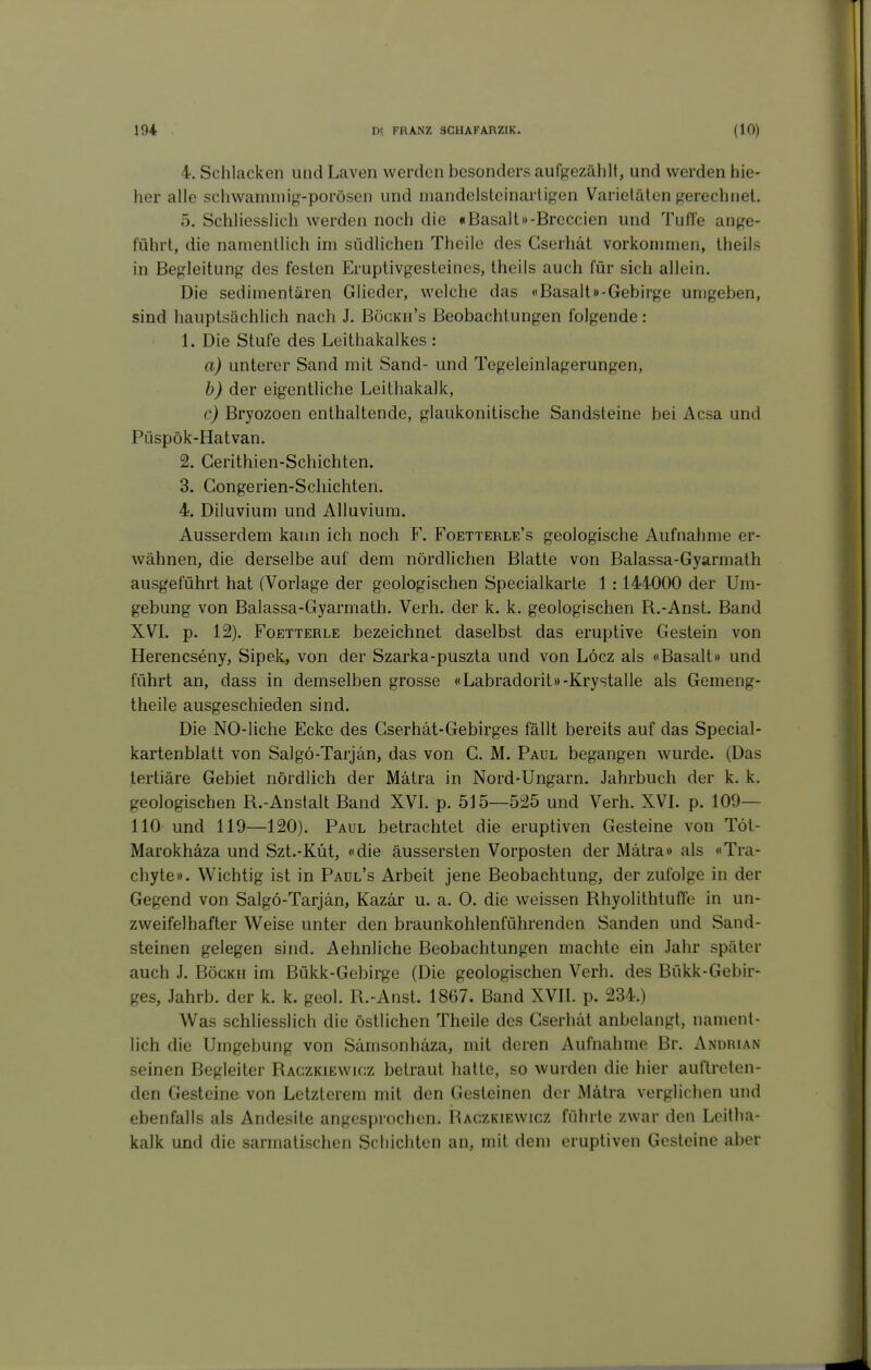 4. Schlacken und Laven werden besonders aufgezählt, und werden hie- her alle schwamnng-porösen und mandelslcinartigen Varietäten gerechnet. 5. Schliesslich werden noch die «Basall»-Breccien und Tuffe ange- führt, die namentlich im südlichen Theile des Gserhät vorkommen, theils in Begleitung des festen Eruptivgesteines, theils auch für sich allein. Die sedimentären Glieder, welche das «Basalt»-Gebirge umgeben, sind hauptsächlich nach J. Böckh's Beobachtungen folgende: 1. Die Stufe des Leithakalkes : a) unterer Sand mit Sand- und Tegeleinlagerungen, b) der eigentliche Leithakalk, c) Bryozoen enthaltende, glaukonitische Sandsteine bei Acsa und Püspök-Hatvan. 2. Gerithien-Schichten. 3. Congerien-Schichten. 4. Diluvium und Alluvium. Ausserdem kann ich noch F. Foetterle's geologische Aufnahme er- wähnen, die derselbe auf dem nördlichen Blatte von Balassa-Gyarmath ausgeführt hat (Vorlage der geologischen Specialkarte 1 :144000 der Um- gebung von Balassa-Gyarmath. Verh. der k. k. geologischen R.-AnsL Band XVL p. 12). FoETTERLE bezeichnet daselbst das eruptive Gestein von Herencseny, Sipek, von der Szarka-puszta und von Löcz als «Basalt» und führt an, dass in demselben grosse «Labradorit»-Krystalle als Gemeng- theile ausgeschieden sind. Die NO-liche Ecke des Cserhät-Gebirges fällt bereits auf das Special- kartenblatt von Salgö-Tarjän, das von G. M. Paul begangen wurde. (Das tertiäre Gebiet nördlich der Mätra in Nord-Ungarn. Jahrbuch der k. k. geologischen R.-Anstalt Band XVL p. 515—525 und Verh. XVL p. 109— 110 und 119—120). Paul betrachtet die eruptiven Gesteine von Töt- Marokhäza und Szt.-Küt, «die äussersten Vorposten der Mätra» als «Tra- chyte». Wichtig ist in Paul's Arbeit jene Beobachtung, der zufolge in der Gegend von Salgö-Tarjän, Kazär u. a. 0. die weissen RhyolithtufTe in un- zweifelhafter Weise unter den braunkohlenführenden Sanden und Sand- steinen gelegen sind. Aehnliche Beobachtungen machte ein Jahr später auch J. BöGKH im Bükk-Gebirge (Die geologischen Verh. des Bükk-Gebir- ges, Jahrb. der k. k. geol. R.-AnsL 1867. Band XVII. p. 234.) Was schliesslich die östlichen Theile des Gserhät anbelangt, nament- lich die Umgebung von Sämsonhäza, mit deren Aufnahme Br. Andrian seinen Begleiter Raczkiewicz betraut hatte, so wurden die hier auftreten- den Gesteine von Letzterem mit den Gesteinen der Mätra verglichen und ebenfalls als Andesite angesprochen. Raczkiewicz führte zwar den Leitha- kalk und die sarinatischen Schichten an, mit dem eruptiven Gesteine aber