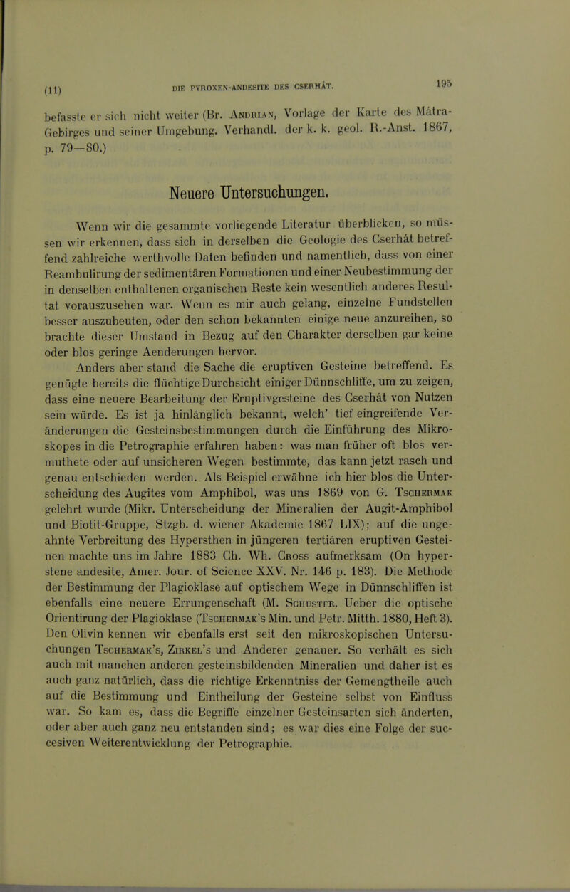 befasste er sich nicht weiter (Br. Anürian, Vorlaj?e der Karte des Mätra- Gebirpcs und seiner Umgebung. Verhandl. der k. Ic. gool. R.-Anst. 1867, p. 79-80.) Neuere Untersuchungen. Wenn wir die gesammte vorliegende Literatur überbHcken, so müs- sen wir erkennen, dass sich in derselben die Geologie des Cserhät betref- fend zahlreiche werthvolle Daten befinden und namentlich, dass von einer Reambulirung der sedimentären Formationen und einer Neubestimmung der in denselben enthaltenen organischen Beste kein wesentlich anderes Resul- tat vorauszusehen war. Wenn es mir auch gelang, einzelne Fundstellen besser auszubeuten, oder den schon bekannten einige neue anzureihen, so brachte dieser Umstand in Bezug auf den Charakter derselben gar keine oder blos geringe Aenderungen hervor. Anders aber stand die Sache die eruptiven Gesteine betreffend. Es genügte bereits die flüchtige Durchsicht einiger Dünnschliffe, um zu zeigen, dass eine neuere Bearbeitung der Eruptivgesteine des Cserhät von Nutzen sein würde. Es ist ja hinlänglich bekannt, welch' tief eingreifende Ver- änderungen die Gesteinsbestimmungen durch die Einführung des Mikro- skopes in die Petrographie erfahren haben: was man früher oft blos ver- muthete oder auf unsicheren Wegen bestimmte, das kann jetzt rasch und genau entschieden werden. Als Beispiel erwähne ich hier blos die Unter- scheidung des Augites vom Amphibol, was uns 1869 von G. Tschermak gelehrt wurde (Mikr. Unterscheidung der Mineralien der Augit-Amphibol und Biotit-Gruppe, Stzgb. d. wiener Akademie 1867 LIX); auf die unge- ahnte Verbreitung des Hypersthen in jüngeren tertiären eruptiven Gestei- nen machte uns im Jahre 1883 Ch. Wh. Cross aufmerksam (On hyper- stene andesite, Amer. Jour. of Science XXV. Nr. 146 p. 183). Die Methode der Bestimmung der Plagioklase auf optischem Wege in Dünnschliffen ist ebenfalls eine neuere Errungenschaft (M. Schuster. Ueber die optische Orientirung der Plagioklase (Tschermak's Min. und Petr. Mitth. 1880, Heft 3). Den Olivin kennen wir ebenfalls erst seit den mikroskopischen Untersu- chungen Tschermak's, ZmxEL's und Anderer genauer. So verhält es sich auch mit manchen anderen gesteinsbildenden Mineralien und daher ist es auch ganz natürlich, dass die richtige Erkenntniss der Gemengtheile auch auf die Bestimmung und Eintheilung der Gesteine selbst von Einfluss war. So kam es, dass die Begriffe einzelner Gesteinsarten sich änderten, oder aber auch ganz neu entstanden sind; es war dies eine Folge der suc- cesiven Weiterentwicklung der Petrographie.