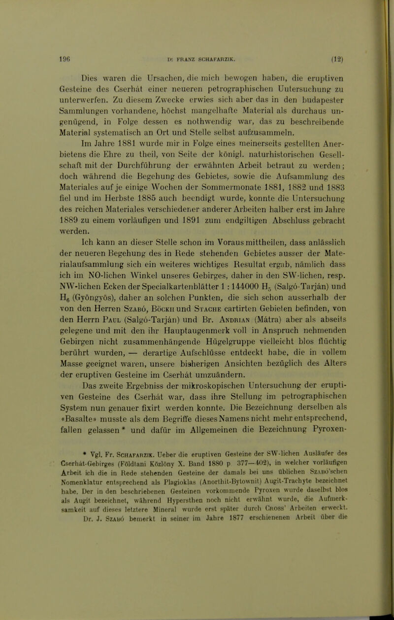 Dies waren die Ursachen, die mich bewogen haben, die eruptiven Gesteine des Cserhät einer neueren petrographischen Uutersuchung zu unterwerfen. Zu diesem Zwecke erwies sich aber das in den budapester Sammlungen vorhandene, höchst mangelhafte Material als durchaus un- genügend, in Folge dessen es nothwendig war, das zu beschreibende Material systematisch an Ort und Stelle selbst aufzusammeln. Im Jahre 1881 wurde mir in Folge eines meinerseits gestellten Aner- bietens die Ehre zu theil, von Seite der königl. naturhistorischen Gesell- schaft mit der Durchführung der erwähnten Arbeit betraut zu werden; doch während die Begehung des Gebietes, sowie die Aufsammlung des Materiales auf je einige Wochen der Sommermonate 1881, 1882 und 1883 fiel und im Herbste 1885 auch beendigt wurde, konnte die Untersuchung des reichen Materiales verschiedener anderer Arbeiten halber erst im Jahre 1889 zu einem vorläufigen und 1891 zum endgiltigen Abschluss gebracht werden. Ich kann an dieser Stelle schon im Voraus mittheilen, dass anlässlich der neueren Begehung des in Rede stehenden Gebietes ausser der Mate- rialaufsammlung sich ein weiteres wichtiges Resultat ergab, nämlich dass ich im NO-lichen Winkel unseres Gebirges, daher in den SW-lichen, resp. NW-lichen Ecken der Specialkartenblätter 1 :144000 Hg (Salgö-Tarjän) und Hg (Gyöngyös), daher an solchen Punkten, die sich schon ausserhalb der von den Herren Szabö, BöcKiiund Stäche cartirten Gebieten befinden, von den Herrn Paul (Salgö-Tarjän) und Br. Andrian (Mätra) aber als abseits gelegene und mit den ihr Hauptaugenmerk voll in Anspruch nehmenden Gebirgen nicht zusammenhängende Hügelgruppe vielleicht blos flüchtig berührt wurden, — derartige Aufschlüsse entdeckt habe, die in vollem Masse geeignet waren, unsere bisherigen Ansichten bezüglich des Alters der eruptiven Gesteine im Cserhät umzuändern. Das zweite Ergebniss der mikroskopischen Untersuchung der erupti- ven Gesteine des Cserhät war, dass ihre Stellung im petrographischen System nun genauer fixirt werden konnte. Die Bezeichnung derselben als «Basalte» musste als dem Begriffe dieses Namens nicht mehr entsprechend, fallen gelassen* und dafür im Allgemeinen die Bezeichnung Pyroxen- * Vgl. Fr. ScHAFARZiK. Ueber die eruptiven Gesteine der SW-lichen Ausläufer des Cserhät-Gebirges (Földlani Közlöny X. Band 1880 p 377—402), in welcher vorläufigen Arbeit ich die in Rede stehenden Gesteine der damals bei uns üblichen Sz.vBÖ'schen Nomenklatur entsprechend als Plagioklas (Anorthil-Bytownit) Augit-Trachyte bezeichnet habe. Der in den beschriebenen Gesteinen vorkommende Pyroxen wurde daselbst blos als Augit bezeichnet, während Hypersthen noch nicht erwähnt wurde, die Aufmerk- samkeit auf dieses letztere Mineral wurde erst später durch Gross' Arbeiten erweckt. Dr. J. Szabö bemerkt in seiner im Jahre 1877 erschienenen Arbeil über die