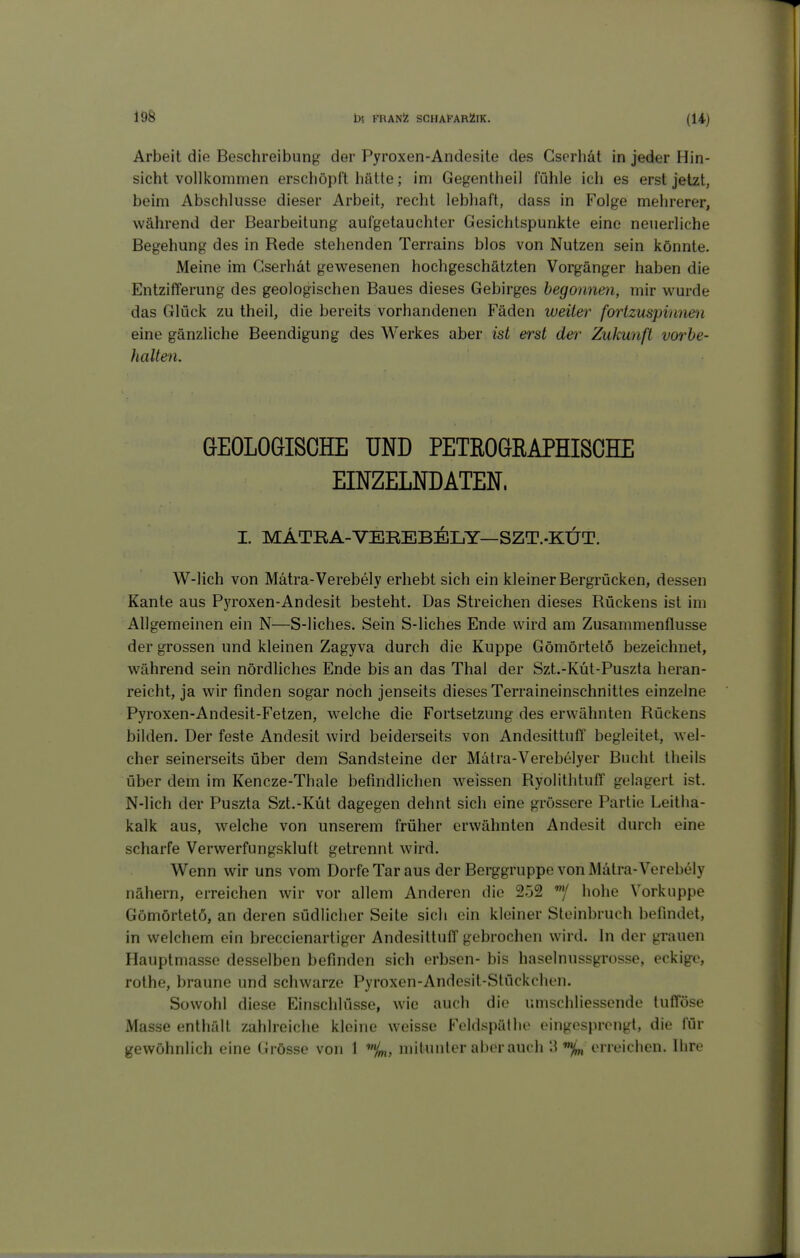 Arbeit die Beschreibung der Pyroxen-Andesite des Gscrhät in jeder Hin- sicht voUlvommen erschöpft hätte; im Gegentheil fühle ich es erst jetzt, beim Abschlüsse dieser Arbeit, recht lebhaft, dass in Folge mehrerer, während der Bearbeitung aufgetauchter Gesichtspunkte eine neuerliche Begehung des in Rede stehenden Terrains blos von Nutzen sein könnte. Meine im Cserhät gewesenen hochgeschätzten Vorgänger haben die Entzifferung des geologischen Baues dieses Gebirges begonnen, mir wurde das Glück zu theil, die bereits vorhandenen Fäden weiter fortzuspinnen eine gänzliche Beendigung des Werkes aber ist erst der Zukunft vorbe- halten. GEOLOGISCHE UND PETROGRAPHISCHE EINZELNDATEN. I. MATRA-VEREBELY—SZT.-KÜT. W-lich von Mätra-Verebely erhebt sich ein kleiner Bergrücken, dessen Kante aus Pyroxen-Andesit besteht. Das Streichen dieses Rückens ist im Allgemeinen ein N—S-liches. Sein S-liches Ende wird am Zusammenflusse der grossen und kleinen Zagyva durch die Kuppe Gömörtetö bezeichnet, während sein nördliches Ende bis an das Thal der Szt.-Küt-Puszta heran- reicht, ja wir finden sogar noch jenseits dieses Terraineinschnittes einzelne Pyroxen-Andesit-Fetzen, welche die Fortsetzung des erwähnten Rückens bilden. Der feste Andesit wird beiderseits von Andesittuff begleitet, wel- cher seinerseits über dem Sandsteine der Mätra-Verebelyer Bucht theils über dem im Kencze-Thale befindlichen weissen Ryolithtuff gelagert ist. N-lich der Puszta Szt.-Küt dagegen dehnt sich eine grössere Partie Leitha- kalk aus, welche von unserem früher erwähnten Andesit durch eine scharfe Verwerfungskluft getrennt wird. Wenn wir uns vom Dorfe Tar aus der Berggruppe von Mätra-Verebely nähern, erreichen wir vor allem Anderen die 252 hohe Vorkuppe Gömörtetö, an deren südlicher Seite sich ein kleiner Steinbruch befindet, in welchem ein breccienartiger Andesittuff gebrochen wird. In der grauen Hauptmasse desselben befinden sich erbsen- bis haselnussgrosse, eckige, rothe, braune und schwarze Pyroxen-Andesit-Stückchen. Sowohl diese Einschlüsse, wie auch die umschliessende tufföse Masse enthält zahlreiche kleine weisse Feldspällic eingesprengt, die für