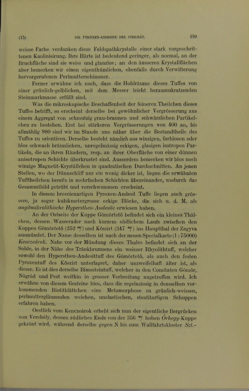 weisse Farbe verdanken diese Feldspalhlcrystalle einer stark vorgeschrit- tenen Kaolinisirung. Ihire Härte ist bedeutend geringer, als normal, an der Bruchfläche sind sie weiss und glanzlos; an den äusseren Krystallflächen aber bemerken wir einen eigenthümlichen, ebenfalls durch Verwitterung hervorgerufenen Perlmutterschimmer. Ferner erwähne ich noch, dass die Flohlräume dieses Tuffes von einer grünlich-gelblichen, mit dem Messer leicht herauszukratzenden Steinmarkmasse erfüllt sind. Was die mikroskopische Beschaffenheit der feineren Theilchen dieses Tuffes betrifft, so erscheint derselbe bei gewöhnlicher Vergrösserung aus einem Aggregat von schmutzig grau-braunen und schwärzlichen Partikel- chen zu bestehen. Erst bei stärkeren Vergrösserungen von 400 an, bis allmählig 980 sind wir im Stande uns näher über die Bestandtheile des Tuffes zu Orientiren. Derselbe besteht nämlich aus winzigen, farblosen oder blos schwach bräunlichen, unregelmässig eckigen, glasigen isotropen Par- tikeln, die an ihren Rändern, resp. an ihrer Oberfläche von einer dünnen anisotropen Schichte überkrustet sind. Ausserdem bemerken wir blos noch winzige Magnetit-Kryställchen in quadratischen Durchschnitten. An jenen Stellen, w^o der Dünnschliff nur ein wenig dicker ist, liegen die erwähnten Tufftheilchen bereits in mehrfachen Schichten übereinander, wodurch das Gesammtbild getrübt und verschwommen erscheint. In diesem breccienartigen Pyroxen-Andesit Tuffe liegen auch grös- sere, ja sogar kubikmetergrosse eckige Blöcke, die sich u. d. M. als aiigümikrolithische Hypersthen-Andesite erwiesen haben. An der Ostseite der Kuppe Gömörtetö befindet sich ein kleines Thäl- chen, dessen Wasserader nach kurzem südlichem Laufe zwischen den Kuppen Gömörtetö (252 «y)und Köszirt (347 ins Hauptthal der Zagyva ausmündet. Der Name desselben ist nach der neuen Specialkarte (1:75000) Kenczeärok. Nahe vor der Mündung dieses Thaies befindet sich an der Sohle, in der Nähe des Tränkbrunnens ein weisser Rhyolithtuff, welcher sowohl den Hypersthen-Andesittuff des Gömörtetö, als auch den festen Pyroxentuff des Köszirt unterlagert, daher unzweifelhaft älter ist, als dieser. Es ist dies derselbe Bimssteintuff, welcher in den Gomitaten Göinör, Nögräd und Pest weithin in grosser Verbreitung angetroffen wird. Ich erwähne von diesem Gesteine blos, dass die regelmässig in demselben vor- kommenden Biotitblättchen eine Metamorphose zu grün!ich--weissen, perlmutterglänzenden weichen, unelastischen, steatitartigen Schuppen erfahren haben. Oestlich vom Kenczeärok erhebt sich nun der eigentliche Bergrücken von Verebely, dessen südliches Ende von der 356 hohen Örheciy-Kwppe gekrönt wird, während derselbe gegen N bis zum Wallfahrtskloster SzL-