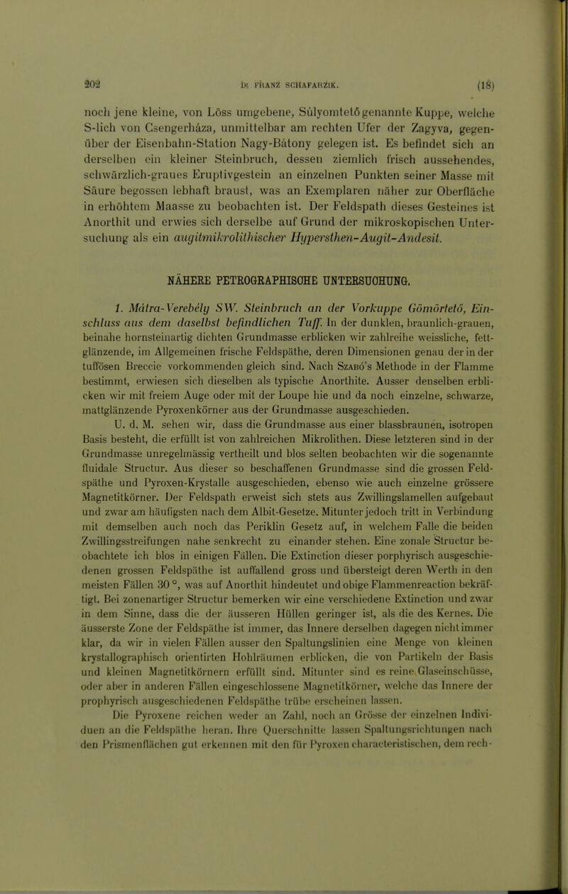 noch jene kleine, von Löss umgebene, Sülyomtelö genannte Kuppe, welche S-lich von Csengerhäza, unmittelbar am rechten Ufer der Zagyva, gegen- über der Eisenbahn-Station Nagy-Bätony gelegen ist. Es befindet sich an derselben ein kleiner Steinbruch, dessen ziemlich frisch aussehendes, | schwärzlich-graues Eruptivgestein an einzelnen Punkten seiner Masse mit Säure begossen lebhaft braust, was an Exemplaren näher zur Oberfläche in erhöhtem Maasse zu beobachten ist. Der Feldspath dieses Gesteines ist Anorthit und erwies sich derselbe auf Grund der mikroskopischen Unter- suchung als ein augitmikrolühischer Hypersthm-Augit-Andesit. NÄHERE PETEOGRAPHISOHE UNTERSUOHUNa. 1. Mätra-Verebely SW. Steinbruch an der Vorkuppe Gömörtetö, Ein- schhiss aus dem daselbst befindlichen Tuff'. In der dunklen, braunlich-grauen, beinahe liornsteinartig dichten Grundmasse erblicken wir zahlreihe weissliche, fett- glänzende, im Allgemeinen frische Feldspäthe, deren Dimensionen genau der in der tuffösen Breccie vorkommenden gleich sind. Nach Szabö's Methode in der Flamme bestimmt, erwiesen sich dieselben als typische Anorthite. Ausser denselben erbli- cken wir mit freiem Auge oder mit der Loupe hie und da noch einzelne, schwarze, mattglänzende Pyroxenkörner aus der Grundmasse ausgeschieden. U. d. M. sehen wir, dass die Grundmasse aus einer blassbraunen, isotropen Basis besteht, die erfüllt ist von zahlreichen Mikrolithen. Diese letzteren sind in der Grundmasse unregelmässig vertheilt und blos selten beobachten wir die sogenannte * fluidale Structur. Aus dieser so beschaffenen Grundmasse sind die grossen Feld- ^ späthe und Pyroxen-Krystalle ausgeschieden, ebenso wie auch einzelne grössere f Magnetitkörner. Der Feldspath erweist sich stets aus Zwillingslamellen aufgebaut und zwar am häufigsten nach dem Albit-Gesetze. Mitunter jedoch tritt in Verbindung \ i mit demselben auch noch das Perikhn Gesetz auf, in welchem Falle die beiden Zwillingsstreifungen nahe senkrecht zu einander stehen. Eine zonale Structur be- obachtete ich blos in einigen Fällen. Die Extinction dieser porphyrisch ausgeschie- denen grossen Feldspäthe ist auflallend gross und übersteigt deren Werth in den meisten Fällen 30°, was auf Anorthit hindeutet und obige Flammenreaction bekräf- tigt. Bei zonenartiger Structur bemerken w'ir eine verschiedene Extinction und zwar in dem Sinne, dass die der äusseren Hüllen geringer ist, als die des Kernes. Die äusserste Zone der Feldspäthe ist immer, das Innere derselben dagegen nicht immer ^ klar, da wir in vielen Fällen ausser den Spaltungslinien eine Menge von kleinen krystallographisch oriontiiten Hohlräumen erblicken, die von Partikeln der Basis ; und kleinen Magnetitkörnern erfüllt sind. Mitunter sind es reine Glaseinschüsse, I oder aber in anderen Fällen eingeschlossene Magnolitkörner, welche das hinere der prophyrisch ausgeschiedenen Feldspäthe h'übe erscheinen lassen. Die Pyroxene reichen weder an Zahl, noch an Grösse der einzelnen hidivi- duen an die Feldspäthe heran. Ihre Querschnitte lassen Spallungsrichtungen nacli den Prismenflächen gut erkennen mit den für Pyroxen characleristischen, dem rech- J