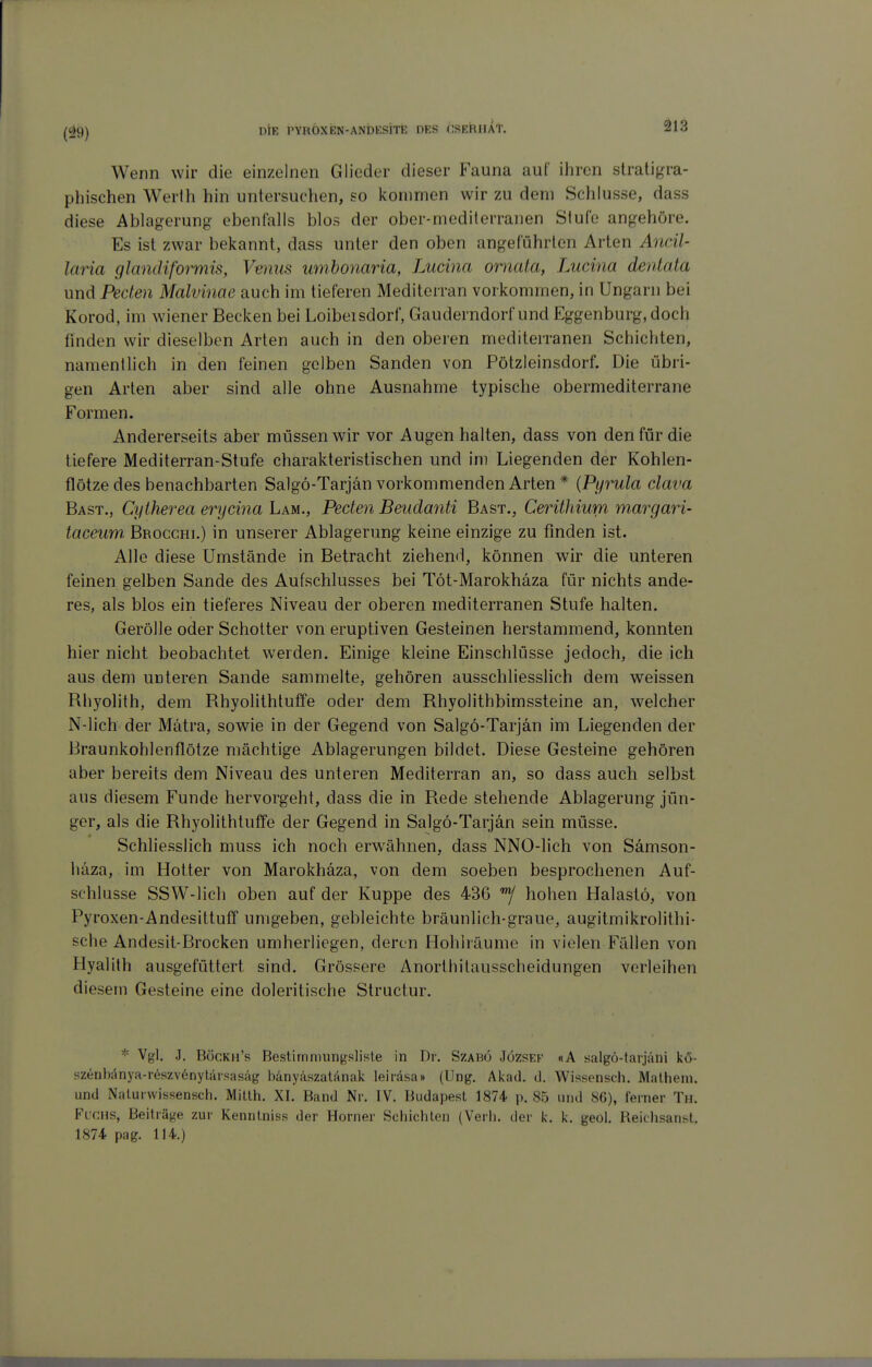 Wenn wir die einzelnen Glieder dieser Fauna auf ihren stratigra- phischen Werth hin untersuchen, so kommen wir zu dem Schlüsse, dass diese Ablagerung ebenfalls blos der ober-mediterranen Stufe angehöre. Es ist zwar bekannt, dass unter den oben angeführten Arten Ancil- laria glandiformis, Venus umhonaria, Lucina omaia, Lucina dentata und Peden Malvinae auch im tieferen Mediterran vorkommen, in Ungarn bei Korod, im wiener Becken bei Loibeisdorf, Gauderndorf und Eggenburg, doch finden wir dieselben Arten auch in den oberen mediterranen Schichten, namentlich in den feinen gelben Sauden von Pötzleinsdorf. Die übri- gen Arten aber sind alle ohne Ausnahme typische obermediterrane Formen. Andererseits aber müssen wir vor Augen halten, dass von den für die tiefere Mediterran-Stufe charakteristischen und im Liegenden der Kohlen- flötzedes benachbarten Salgö-Tarjän vorkommenden Arten * {Pyrula clava Bast., Cytherea erycina Lam., Peden Beudanti Bast., Cerühium margari- taceum. Brocghi.) in unserer Ablagerung keine einzige zu finden ist. Alle diese Umstände in Betracht ziehend, können wir die unteren feinen gelben Sande des Aufschlusses bei Töt-Marokhäza für nichts ande- res, als blos ein tieferes Niveau der oberen mediterranen Stufe halten. Gerölle oder Schotter von eruptiven Gesteinen herstammend, konnten hier nicht beobachtet werden. Einige kleine Einschlüsse jedoch, die ich aus dem unteren Sande sammelte, gehören ausschliesslich dem weissen Rhyolith, dem RhyolithtufTe oder dem Rhyolithbimssteine an, welcher N-lich der Mätra, sowie in der Gegend von Salgö-Tarjän im Liegenden der Braunkohlenflötze mächtige Ablagerungen bildet. Diese Gesteine gehören aber bereits dem Niveau des unteren Mediterran an, so dass auch selbst aus diesem Funde hervorgeht, dass die in Rede stehende Ablagerung jün- ger, als die Rhyolithtuffe der Gegend in Salgö-Tarjän sein müsse. Schliesslich muss ich noch erwähnen, dass NNO-lich von Sämson- häza, im Hotter von Marokhäza, von dem soeben besprochenen Auf- schlüsse SSW-lich oben auf der Kuppe des 436 hohen Halastö, von Pyroxen-Andesittuff umgeben, gebleichte bräunlich-graue, augitmikrolithi- sehe Andesit-Brocken umherliegen, deren Hohlräume in vielen Fällen von Hyalilh ausgefüttert sind. Grössere Anorthilausscheidungen verleihen diesem Gesteine eine doleritische Structur. * Vgl. .1. Böckh's Bestirnniungsliste in Dr. Szabö Jözsek «A salgö-tarjäni kö- szenl)änya-r6szv6nytärsasäg bänyäszatanak leirdsa» (Ung. Akad. d. Wipsensch. Malheni. und Nalurwissensch. Millh. XI. Band Nr. IV. Budapest 1874 p. 85 und 86), ferner Tu. Fuchs, Beiträj^e zur Kennlniss der Horner Schichten (Verh. der k. k. geol. Reichsanst. 1874 pag. 114.)