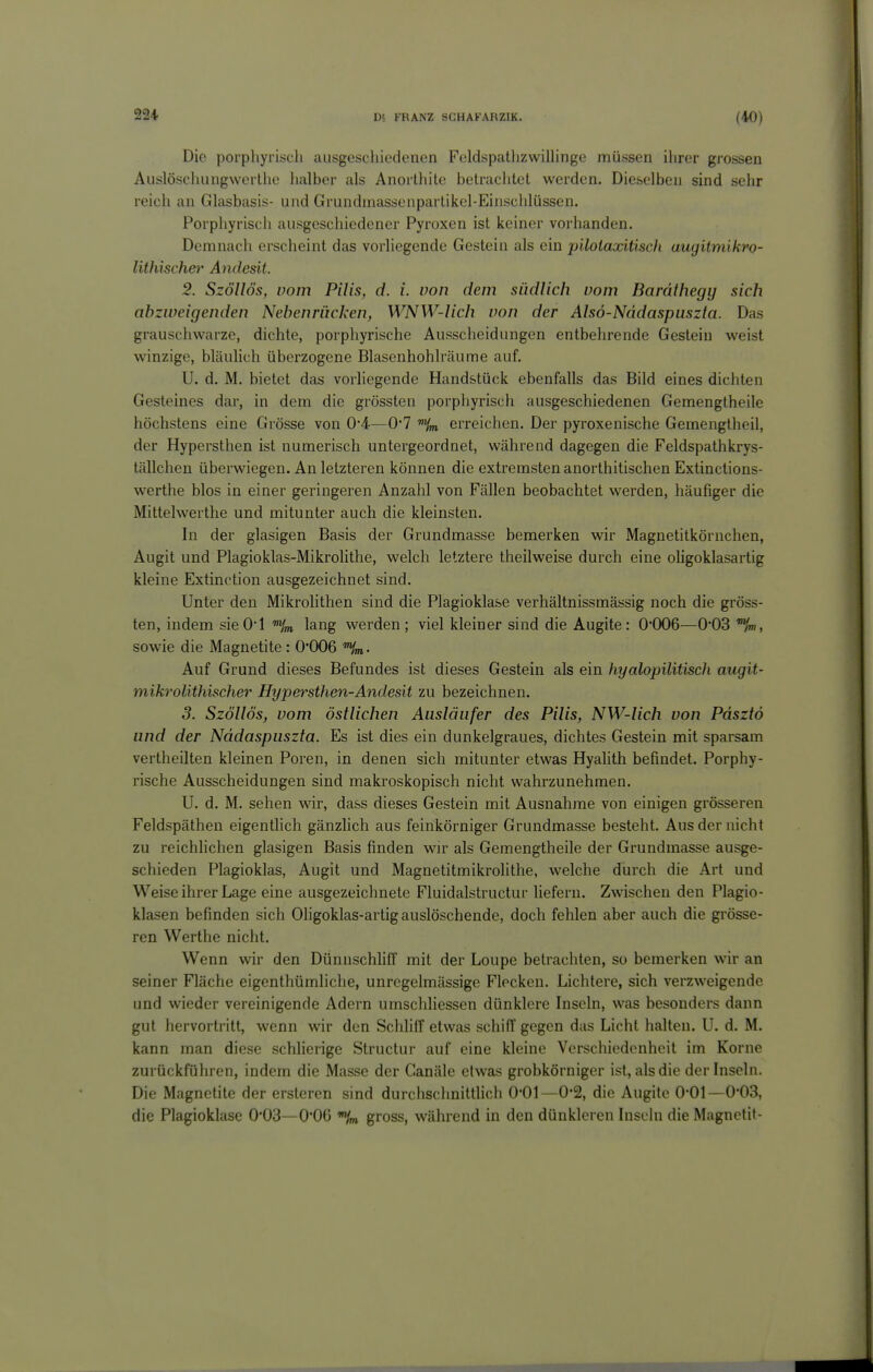 Die porpliyrisch ausgeschiedenen Feldspatlizwillinge müssen ihrer grossen Aiislöschiingwerthe halber als Anorthite betrachtet werden. Dieselben sind sehr reich an Glasbasis- und Grundinasscnpartikel-Einschlüssen. Porphyriscli ausgeschiedener Pyroxen ist keiner vorhanden. Demnach erscheint das vorliegende Gestein als ein pilolaxitisch augitmikro- lithischei' Andesit. 2. Szöllös, vom Pilis, d. i. von dem südlich vom Bardthegy sich abzweigenden Nebenriicken, WNW-lich von der Alsö-Nddaspuszta. Das grauschwarze, dichte, porphyrische Ausscheidungen entbehrende Gestein weist winzige, bläulich überzogene Blasenhohlräume auf. U. d. M. bietet das vorliegende Handstück ebenfalls das Bild eines dichten Gesteines dar, in dem die grössten porphyrisch ausgeschiedenen Gemengtheile höchstens eine Grösse von 0*4—0'7 erreichen. Der pyroxenische Gemengtheil, der Hypersthen ist numerisch untergeordnet, während dagegen die Feldspathkrys- tällchen überwiegen. An letzteren können die extremsten anorthitischen Extinctions- werthe blos in einer geringeren Anzahl von Fällen beobachtet werden, häufiger die Mittelwerthe und mitunter auch die kleinsten. In der glasigen Basis der Grundmasse bemerken wir Magnetitkörnchen, Augit und Plagioklas-Mikrolithe, welch letztere theilweise durch eine oUgoklasartig kleine Extinction ausgezeichnet sind. Unter den Mikrolithen sind die Plagioklase verhältnissmässig noch die gröss- ten, indem sie O'l lang werden ; viel kleiner sind die Augite : 0*006—0*03 sowie die Magnetite: 0*006 . Auf Grund dieses Befundes ist dieses Gestein als ein hyalopilitisch augit- mikrolithischer Hypersthen-Andesit zu bezeichnen. 3. Szöllös, vom östlichen Ausläufer des Pilis, NW-lich von Pdsztö und der Nddaspuszta. Es ist dies ein dunkelgraues, dichtes Gestein mit sparsam vertheilten kleinen Poren, in denen sich mitunter etwas Hyalith befindet. Porphy- rische Ausscheidungen sind makroskopisch nicht wahrzunehmen. U. d. M. sehen wir, da&s dieses Gestein mit Ausnahme von einigen grösseren Feldspäthen eigentlich gänzlich aus feinkörniger Grundmasse besteht. Aus der nicht zu reichlichen glasigen Basis finden wir als Gemengtheile der Grundmasse ausge- schieden Plagioklas, Augit und Magnetitmikrolithe, welche durch die Art und Weise ihrer Lage eine ausgezeichnete Fluidalstructur liefern. Zwischen den Plagio- klasen befinden sich Oligoklas-artig auslöschende, doch fehlen aber auch die grösse- ren Werthe nicht. Wenn wir den DünnschHff mit der Loupe betrachten, so bemerken wir an seiner Fläche eigenthümliche, unregelmässige Flecken. Lichtere, sich verzweigende und wieder vereinigende Adern umschliessen dünklere Inseln, was besonders dann gut hervortritt, wenn wir den Schliff etwas schiff gegen das Licht halten. U. d. M. kann man diese schlierige Structur auf eine kleine Verschiedenheit im Korne zurückführen, indem die Masse der Canäle etwas grobkörniger ist, als die der Inseln. Die Magnetite der ersteren sind durchschnittlich 0*01—0-2, die Augite 0*01—0*03, die Plagioklasc 0*03—0*06 gross, während in den dünkleren Inseln die Magnetit-