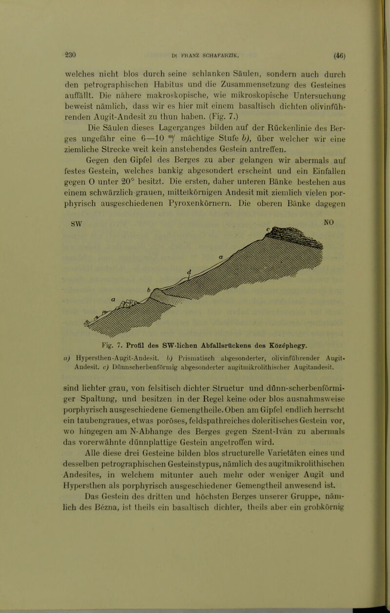 welches nicht blos durch seine schlanken Säulen, sondern auch durch den petrographischen Habitus und die Zusammensetzung des Gesteines auflallt. Die nähere makroskopische, wie mikroskopische Untersuchung beweist nämlich, dass wir es hier mit einem basaltisch dichten olivinfüh- renden Augit-Andesit zu thun haben. (Fig. 7.) Die Säulen dieses Lagerganges bilden auf der Rückenlinie des Ber- ges ungefähr eine 6—10 mächtige Stufe h), über welcher wir eine ziemliche Strecke weit kein anstehendes Gestein antreffen. Gegen den Gipfel des Berges zu aber gelangen wir abermals auf festes Gestein, welches bankig abgesondert erscheint und ein Einfallen gegen 0 unter 20° besitzt. Die ersten, daher unteren Bänke bestehen aus einem schwärzlich grauen, mittelkörnigen Andesit mit ziemlich vielen por- phyrisch ausgeschiedenen Pyroxenkörnern. Die oberen Bänke dagegen Fig. 7. Profil des SW-lichen Abfallsrückens des Köz^phegy. a) Hypersthen-Augit-Andesit. h) Prismalisch abgesonderter, olivinfülirender Augit- Andesit. c) Dfinnscherbenförmig abgesonderter augitmikrolithisclier Augitandesit. sind lichter grau, von felsitisch dichter Slructur und dünn-scherbenförmi- ger Spaltung, und besitzen in der Regel keine oder blos ausnahmsweise porphyrisch ausgeschiedene Gemengtheile.Oben am Gipfel endlich herrscht ein taubengraues, etwas poröses, feldspathreiches doleritisches Gestein vor, wo hingegen am N-Abhänge des Berges gegen Szent-Ivän zu abermals das vorerwähnte dünnplattige Gestein angetroffen wird. Alle diese drei Gesteine bilden blos structurelle Varietäten eines und desselben petrographischen Gesteinstypus, nämlich des augitmikrolithischen Andesites, in welchem mitunter auch mehr oder weniger Augit und Hypersthen als porphyrisch ausgeschiedener Gemengtheil anwesend ist. Das Gestein des dritten und höchsten Berges unserer Gruppe, näm- lich des Bezna, ist theils ein basaltisch dichter, theils aber ein grobkörnig