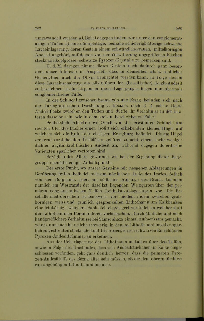 umgewandelt wurden a). Bei c) dagegen finden wir unter den conglomerat- artigen Tuffen b) eine dünnplattige, beinahe schieforigblätterige schwache Lavaeinlagerung, deren Gestein einem schwärzlich-grauen, mittelkörnigen Andesit angehört, auf dessen von der Verwitterung angegriffenen Flächen stecknadelkopfgrosse, schwarze Pyroxen-Krystalle zu bemerken sind. U. d. M. dagegen nimmt dieses Gestein noch dadurch ganz beson- ders unser Interesse in Anspruch, dass in demselben als wesentlicher Gemengtheil auch der Olivin beobachtet werden kann, in Folge dessen diese Lavaeinschaltung als olivinführender (basaltischer) Augit-Andesit zu bezeichnen ist. Im Liegenden dieses Lagerganges folgen nun abermals conglomeratische Tuffe. In der Schlucht zwischen Szent-Ivän und Ecseg befinden sich nach der kartographischen Darstellung J. Böckh's noch 3—4 solche kleine Andesitflecke zwischen den Tuffen und dürfte ihr Verhällniss zu den letz- teren dasselbe sein, wie in dem soeben beschriebenen Falle. Schliesslich erblicken wir S-lich von der erwähnten Schlucht am rechten Ufer des Baches einen isolirt sich erhebenden kleinen Hügel, auf welchem sich die Ruine der einstigen Ecsegburg befindet. Die am Hügel zerstreut vorstehenden Felsblöcke gehören zumeist einem mehr-weniger dichten augitmikrolithischen Andesit an, während dagegen doleritische Varietäten spärlicher vertreten sind. Bezüglich des Alters gewinnen wir bei der Begehung dieser Berg- gruppe ebenfalls einige Anhaltspunkte. Der erste Punkt, wo unsere Gesteine mit neogenen Ablagerungen in Berührung treten, befindet sich am nördlichen Ende des Dorfes, östlich von der Burgruine. Hier, am südlichen Abhänge des Bezna, kommen nämlich am Westrande der daselbst liegenden Weingärten über den pri- mären conglomeratischen Tuffen Leithakalkablagerungen vor. Die Be- schaffenheit derselben ist bankweise verschieden, indem zwischen grob- körnigen weiss und grünlich gesprenkelten Lithothanmium Kalkbänken eine feinkörnige weichere Bank sich eingelagert vorfindet, in welcher statt der Litholhamnien Foraminiferen vorherrschen. Durch ähnliche und noch handgreiflichere Verhältnisse bei Sämsonhäza einmal aufmerksam gemacht, war es nun auch hier nicht schwierig, in den im Lithothamniumkalke spär- licheingestreuten Stecknadelkopf- bis erbsengrossen schwarzen Einschlüssen Pyroxen-Andesittrümmer zu erkennen. Aus der Ueberlagerung des Lithothamniumkalkes über den Tuffen, sowie in Folge des Umstandes, dass sich Andesitstückchen im Kalke einge- schlossen vorfinden, geht ganz deutlich hervor, dass die primären Pyro- xen-Andesittuffe des Bezna älter sein müssen, als die dem oberen Mediter- ran angehörigen Lithothamniumkalke.