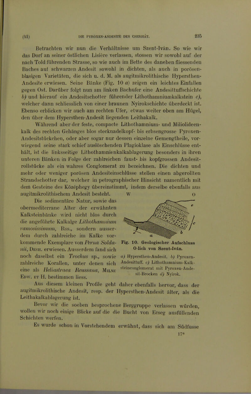 Betrachten wir nun die Verhältnisse um Szenl-Ivän. So wie wir das Dorf an seiner östhchen Lisiere verlassen, stossen wir sowohl auf der nach Told führenden Strasse, so wie auch im Bette des daneben fliessenden Baches auf schwarzen Andesit sowohl in dichten, als auch in porösen- blasigen Varietäten, die sich u. d. M. als augitmikrolithische Hyperslhen- Andesite erwiesen. Seine Bänke (Fig. 10 a) zeigen ein leichtes Einfallen gegen Ost. Darüber folgt nun am linken Bachufer eine AndesittufTschichle h) und hierauf ein AndesitschoHer führender Lilhothamniumkalkstein c), welcher dann schliesslich von einer braunen Nyirokschichte überdeckt ist. Ebenso erblicken wir auch am rechten Ufer, etwas weiter oben am Hügel, den über dem Hypersthen-Andesit liegenden Leithakalk. Während aber der feste, compacte Lithothamnium- und Miliolideen- kalk des rechten Gehänges blos Stecknadelkopf- bis erbsengrosse Pyroxen- Andesitstückchen, oder aber sogar nur dessen einzelne Gemengtheile, vor- wiegend seine stark schief auslöschenden Plagioklase als Einschlüsse ent- hält, ist die linksseitige Lithothamnienkalkablagerung besonders in ihren unteren Bänken in Folge der zahlreichen faust- bis kopfgrossen Andesit- rollstücke als ein wahres Conglomerat zu bezeichnen. Die dichten und mehr oder weniger porösen Andesiteinschlüsse stellen einen abgerollten Strandschotter dar, welcher in petrographischer Hinsicht namentlich mit dem Gesteine des Közephegy übereinstimmt, indem derselbe ebenfalls aus augitmikrolithischem Andesit besteht. W O Die sedimentäre Natur, sowie das obermediterrane Alter der erwähnten Kalksteinbänke wird nicht blos durch die angeführte Kalkalge Lithothamnium ramosissimum, Rss., sondern ausser- dem durch zahlreiche im Kalke vor- kommende Exemplare von Ferna Solda- Fig. lO. Geologischer Aufschluss nii, Desh. erwiesen. Ausserdem fand sich 0-lich von Szent-Ivän. noch daselbst ein Trochus sp., sowie cc) Hypersthen-Andesit. h) Pyroxen- zahlreiche Korallen, unter denen sich ^ntiesittuff. c) Lithothamnium-Kalk- eine als lleliastraea Reussana, Milne ^^^^«^glomerat mit Pyroxen-Ande- Tr 1 !• T sit-Brocken d) Nyirok. Edw. et H. bestimmen liess. Aus diesem kleinen Profile geht daher ebenfalls hervor, dass der augitmikrolithische Andesit, resp. der Hypersthen-Andesit älter, als die Leithakalkablagerung ist. Bevor wir die soeben besprochene Berggruppe verlassen würden, wollen wir noch einige Blicke auf die die Bucht von Ecseg ausfüllenden Schichten werfen. Es wurde schon in Vorstehendem erwähnt, dass sich am Südfusse 17*