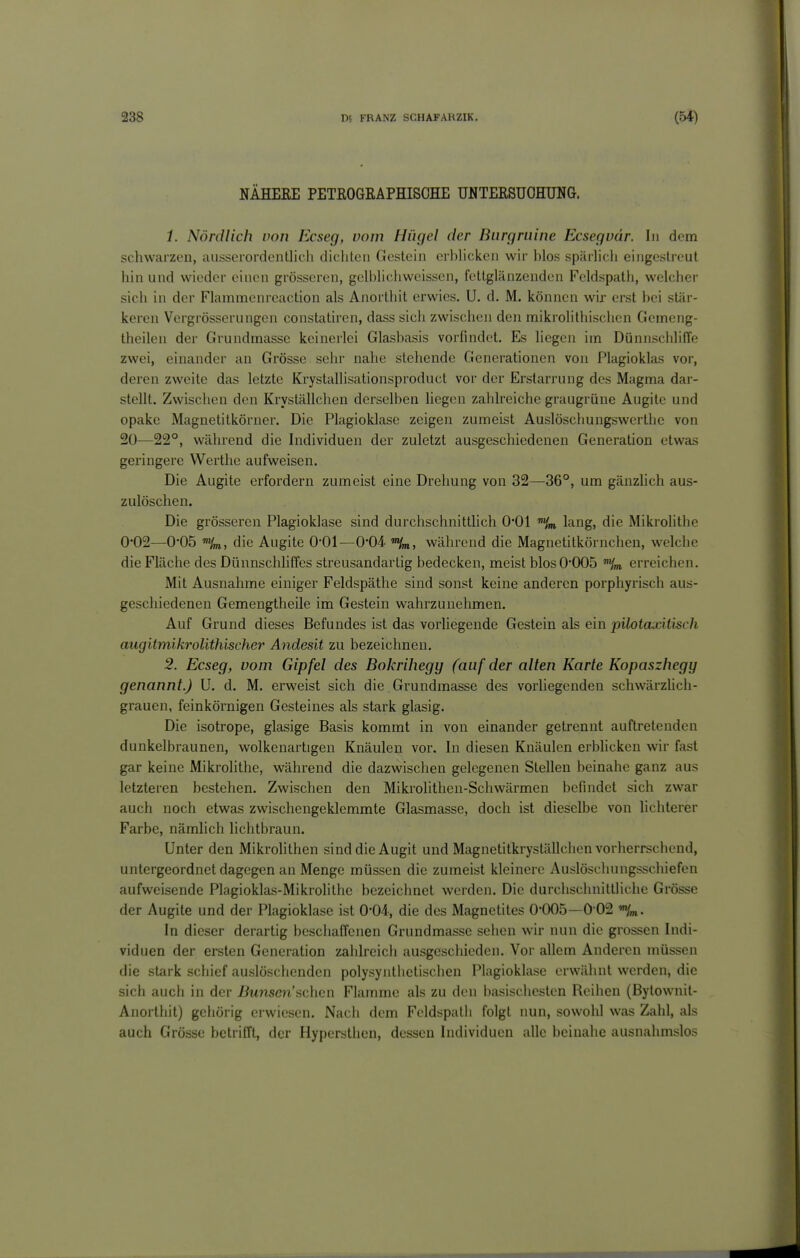 NÄHEEE PETROGEAPHISOHE UNTERSUOHUNG. 1. Nördlich von Ecseg, vom Hügel der Biirgmine Ecsegvär. In dem schwarzen, ausserordentlich dichten Gestein erhUcken wir hlos spärhch eingestreut hin und wieder einen grösseren, geh^hchweissen, fettglänzenden Feldspath, welcher sich in der Flammenreaction als Anorthit erwies. U. d. M. können wir erst hei stär- keren Vergrösserungen constatircn, dass sich zwischen den mikrolithischen Gemeng- theilen der Grundmasse keinerlei Glashasis vorfindet. Es liegen im DünnsciililTe zwei, einander an Grösse sehr nahe stehende Generationen von Plagioklas vor, deren zweite das letzte Krystallisationsproduct vor der Erstarrung des Magma dar- stellt. Zwischen den Kryställchen derselben hegen zahlreiche graugrüne Augite und opake Magnetitkörner. Die Plagioklase zeigen zumeist Auslöschungswcrtlie von 20—22°, während die Individuen der zuletzt ausgeschiedenen Generation etwas geringere Werthe aufweisen. Die Augite erfordern zumeist eine Drehung von 32—36°, um gänzhch aus- zulöschen. Die grösseren Plagioklase sind durchschnittlich 0*01 'Hm lang, die Mikrolithe 0*02—0*05 Hm, die Augite O'Ol—0'04. während die Magnetitkörnchen, welche die Fläche des Dünnschliffes streusandartig bedecken, meist blos 0*005 ^m, erreichen. Mit Ausnahme einiger Feldspäthe sind sonst keine anderen porphyrisch aus- geschiedenen Gemengtheile im Gestein wahrzunehmen. Auf Grund dieses Befundes ist das vorliegende Gestein als ein pilotaxitisch augitmikroUthischer Andesit zu bezeichnen. 2. Ecseg, vom Gipfel des Bokrihegy (auf der alten Karte Kopaszhegy genannt.) U. d. M. erweist sich die, Grundmasse des vorliegenden schwärzhch- grauen, feinkörnigen Gesteines als stark glasig. Die isotrope, glasige Basis kommt in von einander getrennt auftretenden dunkelbraunen, wolkenartigen Knäulen vor. In diesen Knäulen erblicken wir fast gar keine Mikrolithe, während die dazwischen gelegenen Stellen beinahe ganz aus letzteren bestehen. Zwischen den Mikrolithen-Schwärmen befindet sich zwar auch noch etwas zwischengeklemmte Glasmasse, doch ist dieselbe von lichterer Farbe, nämlich lichtbraun. Unter den Mikrolithen sind die Augit und Magnetitkryställchen vorherrschend, untergeordnet dagegen an Menge müssen die zumeist kleinere Auslöschungsschiefen aufweisende Plagioklas-Mikrolithe bezeichnet werdeji. Die durchschnittliche Grösse der Augite und der Plagioklase ist 0-04-, die des Magnetites 0-005—0-02 In dieser derartig beschaffenen Grundmasse sehen wir nun die grossen Indi- viduen der ersten Generation zahlreicli ausgeschieden. Vor allem Anderen müssen die stark schief auslöschenden polysynthetischen Plagioklase erwähnt werden, die sich auch in der Buiisenachcn Flamme als zu den basischesten Reihen (Bytownit- Anorthit) gciiörig erwiesen. Nach dem Feldspalii folgt nun, sowohl was Zahl, als auch Grösse betrifft, der Hypersthen, dessen Individuen alle beinahe ausnahmslos