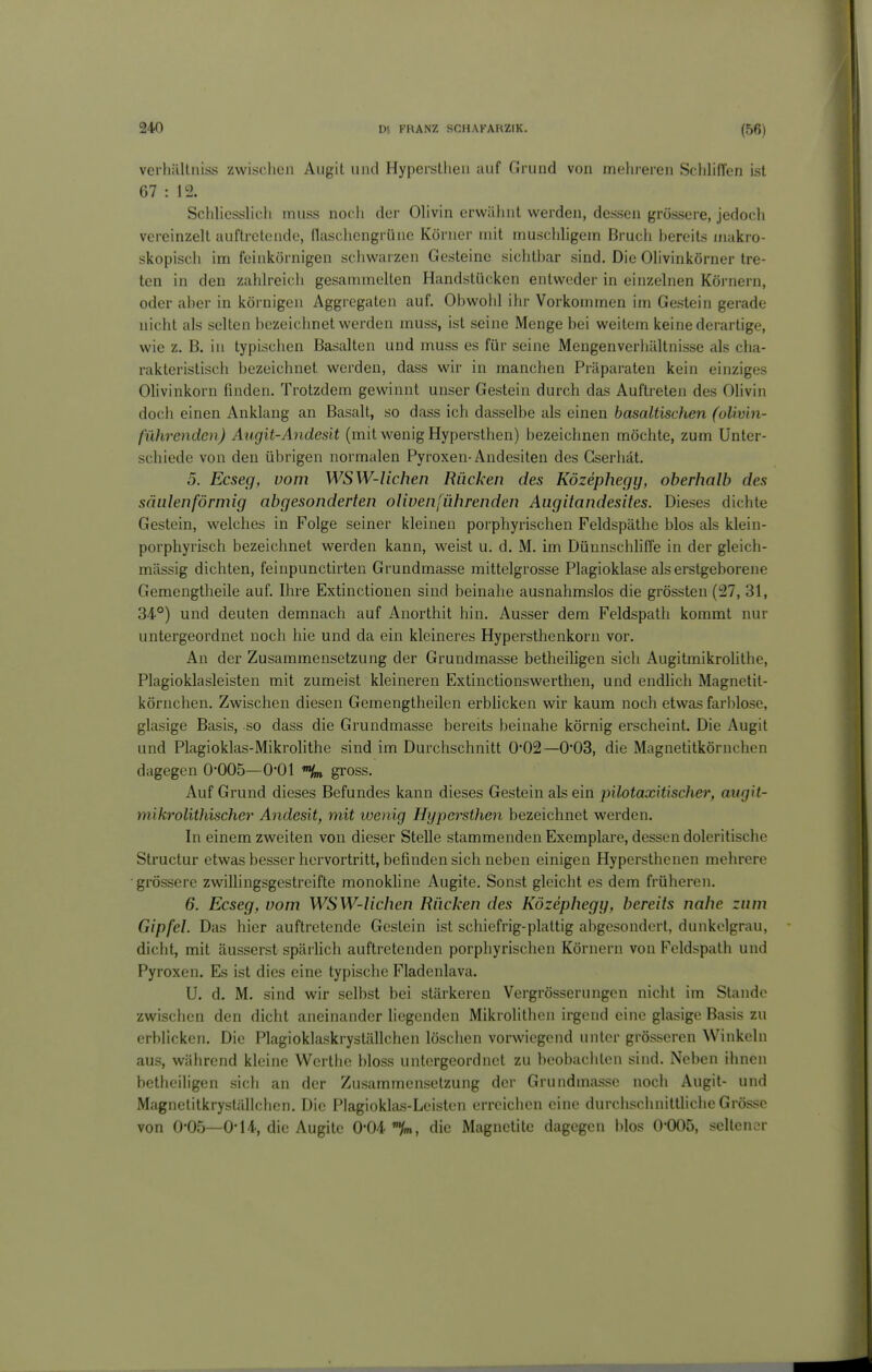 verhiillniss zwischen Augit und Hypeistheii auf Grund von meluei-cn Schliffen ist 67 : 12. Schliesslicli muss noch der Olivin erwähnt werden, dessen grossere, jedoch vereinzelt auftretende, flasciicngrüne Körner mit muschligem Bruch bereits makro- skopisch im feinkörnigen schwarzen Gesteine sichtbar sind. Die Olivinkörner tre- ten in den zahlreich gesammelten Handstücken entweder in einzelnen Körnern, oder aber in körnigen Aggregaten auf. Obwohl ihr Vorkommen im Gestein gerade nicht als selten bezeichnet werden muss, ist seine Menge bei weitem keine derartige, wie z. B. in typischen Basalten und muss es für seine Mengenverliältnisse als cha- rakteristisch bezeichnet werden, dass wir in manchen Präparaten kein einziges Olivinkorn finden. Trotzdem gewinnt unser Gestein durch das Auftreten des Olivin doch einen Anklang an Basalt, so dass ich dasselbe als einen basaltischen (oliv'm- führenden) Augit-Andesit (mit wenig Hypersthen) bezeichnen möchte, zum Unter- schiede von den übrigen normalen Pyroxen-Andesiten des Gserhät, 5. Ecseg, vom WSW-Uchen Rücken des Közephegy, oberhalb des säulenförmig abgesonderten olivenführenden Augitandesites. Dieses dichte Gestein, welches in Folge seiner kleinen porphyrischen Feldspäthe blos als klein- porphyrisch bezeichnet werden kann, weist u. d. M. im Dünnschhffe in der gleich- mässig dichten, feinpunctirten Grundmasse mittelgrosse Plagioklase als erstgeborene Gemengtheile auf. Ihre Extinctionen sind beinahe ausnahmslos die grössten (27, 31, 34°) und deuten demnach auf Anorthit hin. Ausser dem Feldspatli kommt nur untergeordnet noch hie und da ein kleineres Hypersthenkorn vor. An der Zusammensetzung der Grundmasse betheiligen sich Augitmikrolithe, Plagioklasleisten mit zumeist kleineren Extinctionswerthen, und endhch Magnetit- körnchen. Zwischen diesen Gemengtheilen erblicken wir kaum noch etwas farblose, glasige Basis, so dass die Grundmasse bereits beinahe körnig erscheint. Die Augit und Plagioklas-Mikrolithe sind im Durchschnitt 0'02—003, die Magnetitkörnclien dagegen 0005—0*01 gross. Auf Grund dieses Befundes kann dieses Gestein als ein pilotaxitischer, augit- mikrolithischer A^idesit, mit wenig Hypersthen bezeichnet werden. In einem zweiten von dieser Stelle stammenden Exemplare, dessen doleritische Structur etwas besser hervortritt, befinden sich neben einigen Hyperstheuen mehrere grössere zwillingsgestreifte monokline Augite, Sonst gleicht es dem früheren. 6. Ecseg, vom WSW-Uchen Rücken des Közephegy, bereits nahe znm Gipfel. Das hier auftretende Gestein ist schiefrig-plaltig abgesondert, dunkelgrau, dicht, mit äusserst spärlich auftretenden porphyrischen Körnern von Feldspath und Pyroxen. Es ist dies eine typische Fladenlava. U. d. M. sind wir selbst bei stärkeren Vergrösserungcn nicht im Stande zwischen den dicht aneinander liegenden Mikrolithcn irgend eine glasige Basis zu erblicken. Die Plagioklaskryställchen löschen vorwiegend unter grösseren Winkeln aus, während kleine Wcrthe bloss untergeordnet zu beobachten sind. Neben ihnen bcthciligen sich an der Zusammensetzung der Grundmasse noch Augit- und Magnetitkryställchcn. Die Plagioklas-Leisten erreichen eine durchschnittliche Grösse von 0-05—0-14, die Augite 0-04'%., die Magnetitc dagegen blos O'OOö, seltener