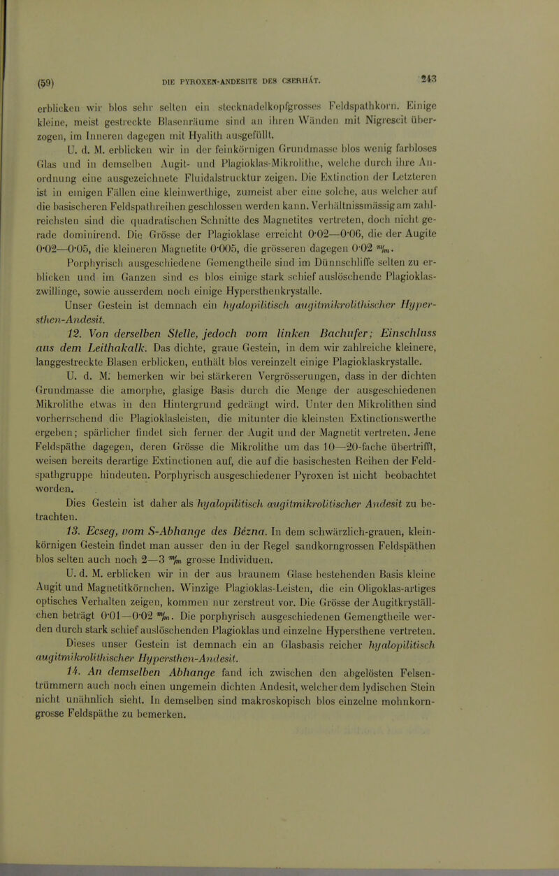 erblickeil wir blos sehr seilen ein slecknadelkopfgrosses Feldspalhkoni. Einige kleine, meist gestreckte Blasenräume sind an ihren Wänden mit Nigicscit über- zogen, im Inneren dagegen mit Hyalith ausgefüllt. U. d. M. erblicken wir in der feinkörnigen Grundmasse blos wenig farbloses Glas und in demselben Augit- und Plagioklas-Mikrolitlic, welche durch ihre An- ordnung eine ausgezeichnete Fluidalstrucktur zeigen. Die Extinction der Letzteren ist in emigen Fällen eine kleinwerthige, zumeist aber eine solche, aus welcher auf die basischeren Feldspathreihen geschlossen werden kann. Verhältnissmässigam zahl- reichsten sind die quadratischen Schnitte des Magnetitcs vertreten, doch nicht ge- rade dominirend. Die Grösse der Plagioklase erreicht 0-02—O'OC, die der Augite 0*02—0-05, die kleineren Magnetite 0-005, die grösseren dagegen 0-02 Porphyrisch ausgeschiedene Gcmengtheile sind im Dünnschliffe selten zu er- blicken und im Ganzen sind es blos einige stark schief auslöschende Plagioklas- zwilJinge, sowie ausserdem noch einige Hypersthenkrystalle. Unser Gestein ist demnach ein hyalopiütisch aiigittnikrolithischer Hyper- sthcn-Andcsit. 12. Von derselben Stelle, jedoch vom linken Baclmfer; Einschluss ans dem Leithakalk. Das diclite, graue Gestein, in dem wir zahlreiche kleinere, langgestreckte Blasen erblicken, enthält blos vereinzelt einige Plagioklaskrystalle. U. d. M: bemerken wir bei stärkeren Vergrösserungen, dass in der dichten Grundmasse die amorphe, glasige Basis durch die Menge der ausgeschiedenen Mikrolithe etwas in den Hintergrund gedrängt wird. Unter den Mikrolithen sind vorherrschend die Plagioklasleisten, die mitunter die kleinsten Extinctionswertlie ergeben; spärlicher findet sich ferner der Augit und der Magnetit vertreten. Jene Feldspäthe dagegen, deren Grösse die Mikrolithe um das 10—20-fache übertrifft, weisen bereits derartige Extinctionen auf, die auf die basischesten Reihen der Feld- spathgruppe hindeuten. Porphyrisch ausgeschiedener Pyroxen ist nicht beobachtet worden. Dies Gestein ist daher als hyalopilitisch augitmikroUtischer Andesit zu be- trachten. 13. Ecseg, vom S-Abhange des Bezna. In dem schwärzlich-grauen, klein- körnigen Gestein findet man ausser den in der Regel sandkorngrossen Feldspäthen blos selten auch noch 2—3 grosse Individuen. U. d. M. erblicken wir in der aus braunem Glase bestehenden Basis kleine Augit und Magnetitkörnchen. Winzige Plagioklas-Leisten, die ein Oligoklas-artiges optisches Verhalten zeigen, kommen nur zerstreut vor. Die Grösse der Augitkryställ- chen beträgt O'Ol—0-02 Die porphyrisch ausgeschiedenen Gemengtheile wer- den durch stark schief auslöschenden Plagioklas und einzelne Hypersthene vertreten. Dieses unser Gestein ist demnach ein an Glasbasis reicher hyalopilitisch augitmikrolithischer Hypcrsthcn-Andesit. 14. An demselben Abhänge fand ich zwischen den abgelösten Felsen- trümmern auch noch einen ungemein dichten Andesit, welcher dem lydischen Stein nicht unähnlich sieht. In demselben sind makroskopisch blos einzelne mohnkorn- grosse Feldspäthe zu bemerken.