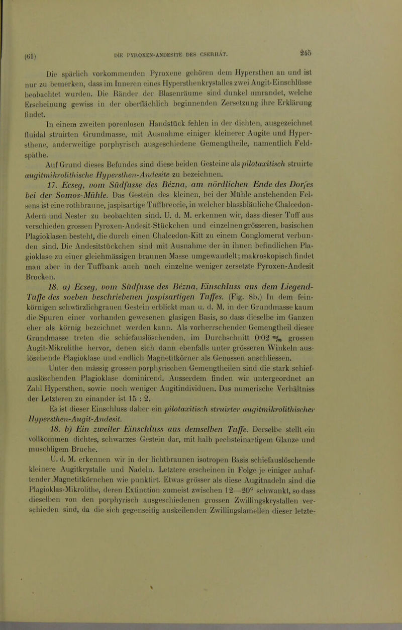 Die spärlich vorlvommeiiden Pyroxoiie geliüreu dem IIy|>erstlien an und ist nur zu bemerken, dassim Inneren eines Hyperstlienkrystalles zwei Angit-Einschlüsse beobaolitet wurden. Uie Ränder der Blasenräume sind dunkel umrandet, welciie Ersclieinung gewiss in der oberfläcldieli beginnenden Zersetzung ihre Erklärung iindet. In einem zweiten porenlosen Handstück fehlen in der dicliten, aiisgezeielinet tluidal struirten CJrundmasse, mit Ausnahme einiger kleinerer Augite und Hypcr- sthene, anderweitige porpliyriscli ausgeschiedene Gemengtlieile, namentlich Feld- spälhe. Auf Grund dieses Befundes sind diese beiden Gesteine als pilotaxilvich struirte augitmikroUthiscJie HypersÜien-Andesite zu bezeichnen. 17. Ecseg, vom Siidfusse des Bezna, am nördlichen Ende des Dorfes bei der Somos-Mühle. Das Gestein des kleinen, bei der Mühle anstellenden Fel- sens ist eine rolhbraune, jaspisartige Tuffbreccie, in welcher blassbläuliche Ghalcedon- Adern und Nester zu beobachten sind. U. d. M. erkennen wir, dass dieser Tuff aus verschieden grossen Pyroxen-Andesit-Stückchen und einzelnen grösseren, basischen Plagioklasen besteht, die durch einen Ghalcedon-Kitt zu einem Gonglomerat verbun- den sind. Die Andesitstückchen sind mit Ausnahme der in ihnen befindlichen Pla- gioklase zu einer gleichmässigen braunen Masse umgewandelt; makroskopisch findet man aber in der Tuffbank auch noch einzelne weniger zersetzte Pyroxen-Andesit Brocken. 18. a) Ecseg, vom Südfnsse des Bezna, Einschluss aus dem Liegend- Tuffe des soeben beschriebenen jaspisartigen Tuffes. (Fig. 8b,) In dem fein- körnigen schwSrzlichgrauen Gestein erblickt man u. d. M. in der Grundmasse kaum die Spuren einer vorhanden gewesenen glasigen Basis, so dass dieselbe im Ganzen eher als körnig bezeichnet werden kann. k\s vorherrschender Gemengtheil dieser Grundmasse treten die schiefauslöschenden, im Durchschnitt 0*02 grossen Augit-Mikrolithe hervor, denen sich dann ebenfalls unter grösseren Winkeln aus- löschende Plagioklase und endlich Magnetitkörner als Genossen anschliessen. Unter den massig grossen porphyrischen Gemengtheilen sind die stark schief- auslöschenden Plagioklase dominirend. Ausserdem finden wir untergeordnet an Zahl Hypersthen, sowie noch weniger Augitindividuen. Das numerische Verhältniss der Letzteren zu einander ist 15 : 2. Es ist dieser Einschluss daher ein pilotaxitisch sttniirter augitmikrolithischer Hypersthen-Augit-Andesit 18. b) Ein zweiler Einschluss aus demselben Tu/Je. Derselbe stellt ein vollkommen dichtes, schwarzes Gestein dar, mit halb pechsteinartigem Glänze und muschligem Bruche. U. d. M. erkennen wir in der lichtbraunen isotropen Basis schiefauslöschende kleinere Augitkrystalle und Nadeln. Letztere erscheinen in Folge je einiger anhaf- tender Magnetitkörnchen wie punklirl. Etwas grösser als diese Augitnadeln sind die Plagioklas-Mikrolithe, deren Extinction zumeist zwischen 12—20° schwankt, so dass dieselben von den porpliyriscli ausgeschiedenen grossen Zwillingskrystallen ver- schieden sind, da die sich gegenseitig aiiskeilenden Zwilliiigslainellen dieser letzte-