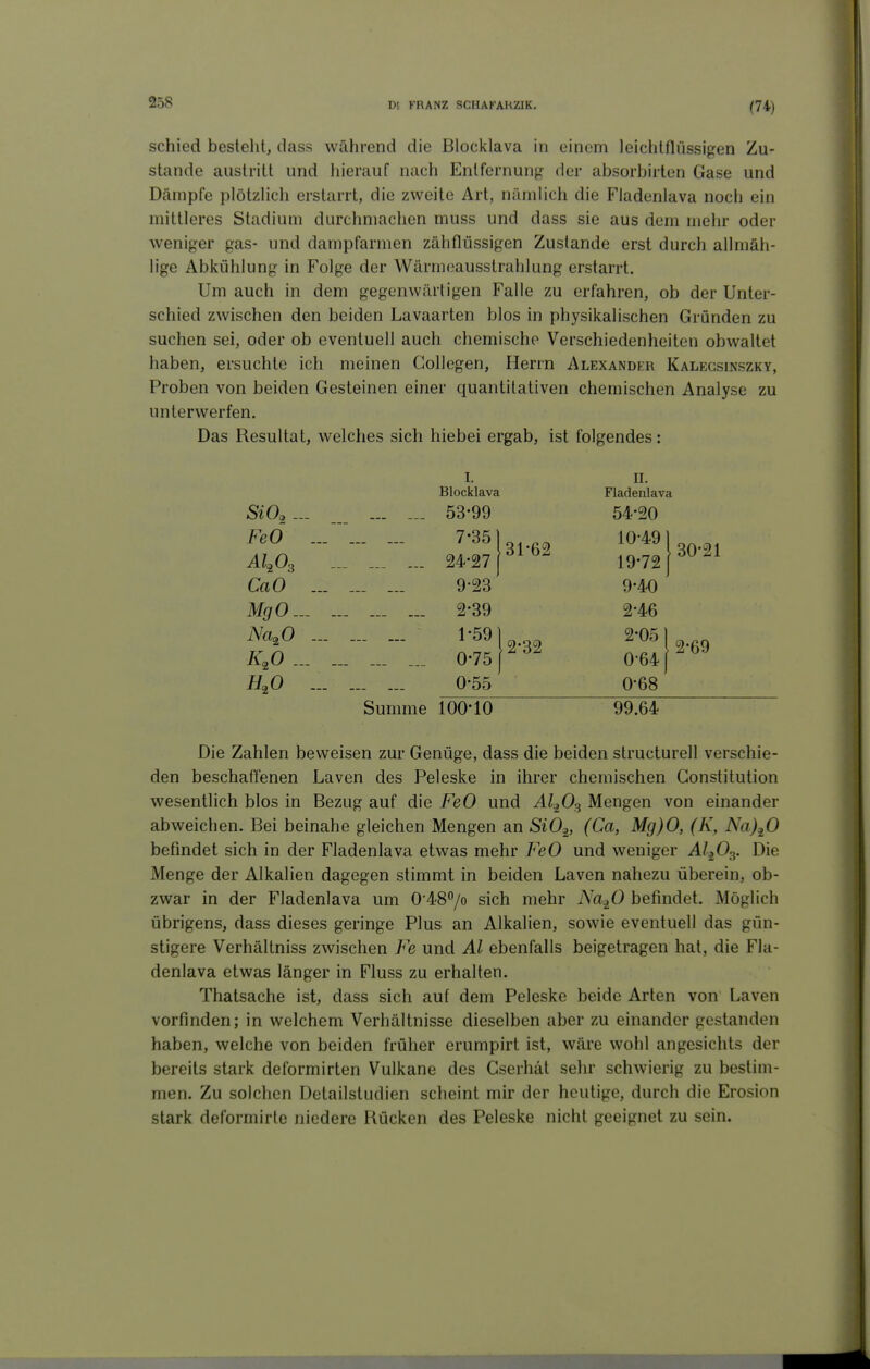 schied besteht, dass während die Blocklava in einem leichtflüssigen Zu- stande austritt und hierauf nach Entfernung der absorbirten Gase und Dämpfe plötzlich erstarrt, die zweite Art, nämlich die Fladenlava noch ein mittleres Stadium durchmachen muss und dass sie aus dem mehr oder weniger gas- und dampfarmen zähflüssigen Zustande erst durch allmäh- lige Abkühlung in Folge der Wärmeausstrahlung erstarrt. Um auch in dem gegenwärtigen Falle zu erfahren, ob der Unter- schied zwischen den beiden Lavaarten blos in physikalischen Gründen zu suchen sei, oder ob eventuell auch chemische Verschiedenheiten obwaltet haben, ersuchte ich meinen Gollegen, Herrn Alexander Kalegsinszky, Proben von beiden Gesteinen einer quantitativen chemischen Analyse zu unterwerfen. Das Resultat, welches sich hiebet ergab, ist folgendes: I, u. Blocklava Fladenlava ... ._. 53-99 54-20 FeO ... 7'^^ 131-62 ... ... ... 24-27 f^^^ 10-49 1 19-72 j CaO ... ... ... 9-23 9-40 MgO... 2-39 2-46 Na^O ... ... ... ... 0-75 p^^ 2-05) K^O ... 0-641 H,0 ... ... ... 0-55 0-68 Summe 100* 10 99.64 30-21 2-69 Die Zahlen beweisen zur Genüge, dass die beiden structurell verschie- den beschaffenen Laven des Peleske in ihrer chemischen Constitution wesentlich blos in Bezug auf die FeO und Al^O^ Mengen von einander abweichen. Bei beinahe gleichen Mengen an SiO^, (Ca, Mg)0, (K, Na)^0 befindet sich in der Fladenlava etwas mehr FeO und weniger A/jOg. Die Menge der Alkalien dagegen stimmt in beiden Laven nahezu überein, ob- zwar in der Fladenlava um 0'487o sich mehr Na^O befindet. Möglich übrigens, dass dieses geringe Plus an Alkalien, sowie eventuell das gün- stigere Verhältniss zwischen Fe und AI ebenfalls beigetragen hat, die Fla- denlava etwas länger in Fluss zu erhalten. Thatsache ist, dass sich auf dem Peleske beide Arten von Laven vorfinden; in welchem Verhältnisse dieselben aber zu einander gestanden haben, welche von beiden früher erumpirt ist, wäre wohl angesichts der bereits stark deformirten Vulkane des Gserhät sehr schwierig zu bestim- men. Zu solchen Detailstudien scheint mir der heutige, durch die Erosion stark deformirte niedere Rücken des Peleske nicht geeignet zu sein.
