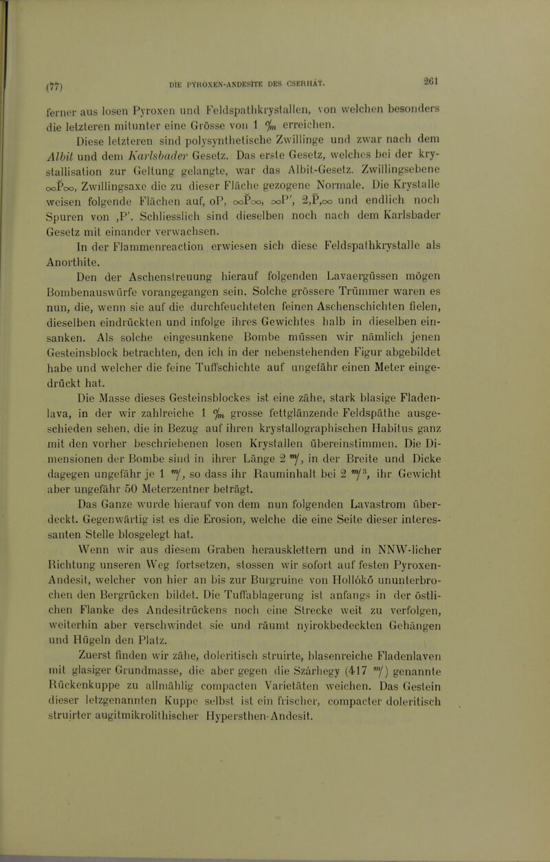 261 ferner aus losen Pyroxen und Feldspathkrystallen, von welchen besonders die letzteren mitunter eine Grösse von 1 % erreichen. Diese letzteren sind polysynthetische Zwillinge und zwar nach dem Alhit und dem Karlsbader Gesetz. Das erste Gesetz, welches bei der kry- stallisation zur Geltung gelangte, war das Albit-Gesetz. Zwiilingsebene cxdPc», Zwillingsaxe die zu dieser Fläche gezogene ^Normale. Die Kryslalle weisen folgende Flächen auf, oP, ooPoo, ooP', 2,P,oo und endlich noch Spuren von ,P'. Scliliesslich sind dieselben noch nach dem Karlsbader Gesetz mit einander verwachsen. In der Flammenreaction erwiesen sich diese Feldspathkrystalle als Anortiiite. Den der Aschenslreuung hierauf folgenden Lavaergüssen mögen Bombenauswürfe vorangegangen sein. Solche grössere Trümmer waren es nun, die, wenn sie auf die durchfeuchteten feinen Aschenschichten fielen, dieselben eindrückten und infolge ihres Gewichtes halb in dieselben ein- sanken. Als solche eingesunkene Bombe müssen wir nämlich jenen Gesteinsblock betrachten, den ich in der nebenstehenden Figur abgebildet habe und welcher die feine Tut^schichte auf ungefähr einen Meter einge- drückt hat. Die Masse dieses Gesteinsblockes ist eine zähe, stark blasige Fladen- lava, in der wir zahlreiche 1 %, grosse fettglänzende Feldspäthe ausge- schieden sehen, die in Bezug auf ihren krystallographischen Habitus ganz mit den vorher beschriebenen losen Krystallen übereinstimmen. Die Di- mensionen der Bombe sind in ihrer Länge 2 , in der Breite und Dicke dagegen ungefähr je 1 , so dass ihr Rauminhalt bei 2 ihr Gewicht aber ungefähr 50 Meterzentner beträgt. Das Ganze wurde hierauf von dem nun folgenden Lavastrom über- deckt. Gegenwärtig ist es die Erosion, welche die eine Seite dieser interes- santen Stelle biosgelegt hat. Wenn wir aus diesem Graben herausklettern und in NNW-licher Richtung unseren Weg fortsetzen, stossen wir sofort auf festen Pyroxen- Andesit, welcher von hier an bis zur Burgruine von Hollökö ununterbro- chen den Bergrücken bildet. Die Tuffablagerung ist anfangs in der östli- chen Flanke des Andesitrückens noch eine Strecke weit zu verfolgen, weiterhin aber verschwindet sie und räumt nyirokbedeckten Gehängen und Hügeln den Platz. Zuerst finden wir zähe, doleritisch struirte, blasenreiche Fladenlaven mit glasiger Grundmasse, die aber gegen die Szärhegy (417 '/) genannte Rückenkuppe zu allmählig compacten Varietäten weichen. Das Gestein dieser letzgenannten Kuppe selbst ist ein frischer, compacter doleritisch struirter augitmikrolithischer Hypersthen-Andesit.