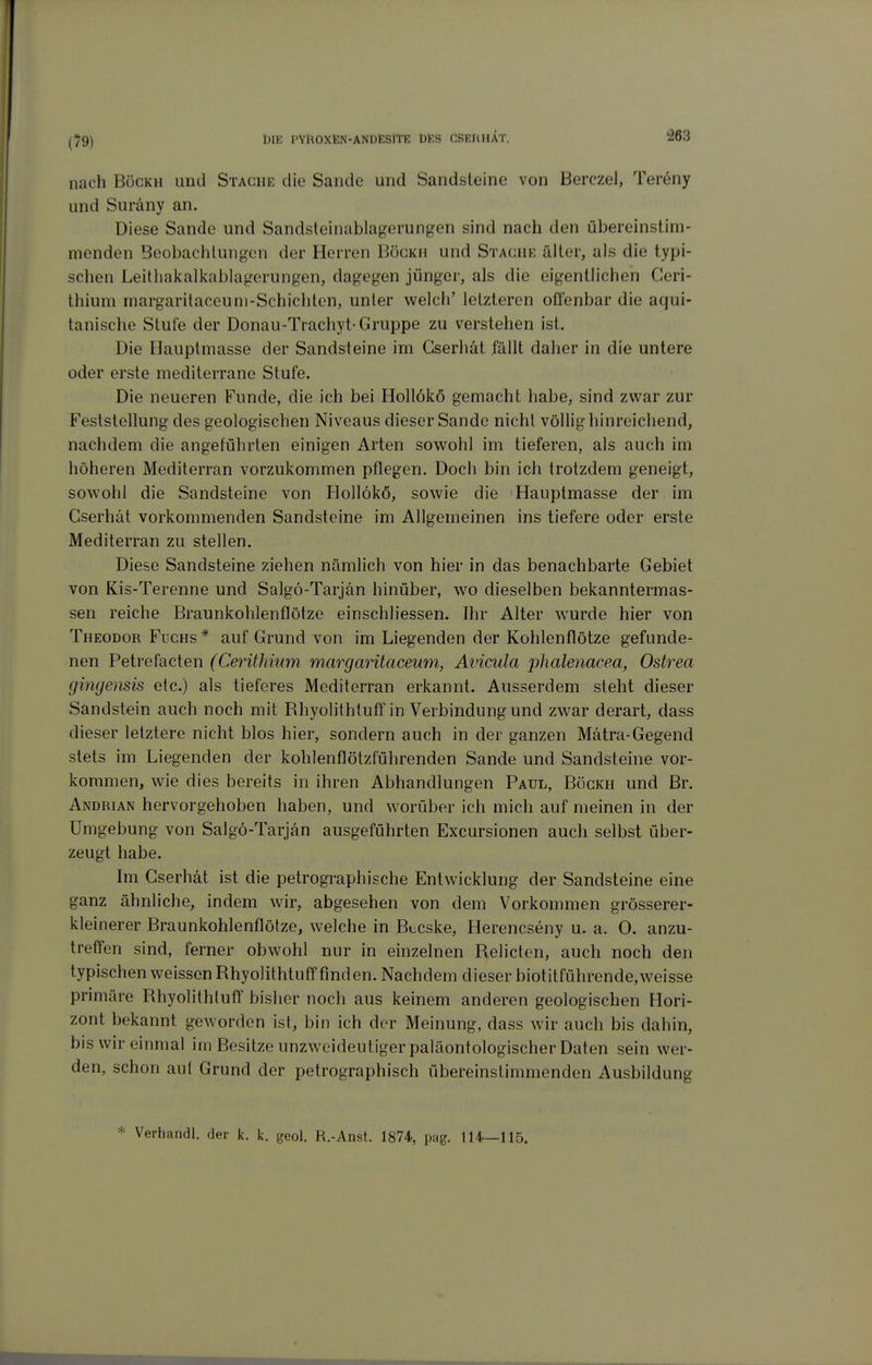 (79) nach BöcKH und Stäche die Saude und Sandsleine von Berczel, Tereny und Suräny an. Diese Sande und Sandsteinablagerungen sind nach den übereinstim- nienden BeobachlungcMi der Herren Bögkh und Stäche älter, als die typi- schen Leitliakalkablagerungen, dagegen jünger, als die eigentlichen Geri- thium margaritaceuni-Schichten, unter welch' letzteren offenbar die aqui- tanische Stute der Donau-Trachyt-Gruppe zu verstehen ist. Die Hauptmasse der Sandsteine im Gserhät fällt daher in die untere oder erste mediterrane Stufe. Die neueren Funde, die ich bei Hollökö gemacht habe, sind zwar zur Feststellung des geologischen Niveaus dieser Sande nicht völlig hinreichend, nachdem die angeführten einigen Arten sowohl im tieferen, als auch im höheren Mediterran vorzukommen pflegen. Doch bin ich trotzdem geneigt, sowohl die Sandsteine von Hollökö, sowie die Hauptmasse der im Gserhät vorkommenden Sandsteine im Allgemeinen ins tiefere oder erste Mediterran zu stellen. Diese Sandsteine ziehen nämlich von hier in das benachbarte Gebiet von Kis-Terenne und Salgö-Tarjän hinüber, wo dieselben bekanntermas- sen reiche Braunkohlenflötze einschliessen. Ihr Alter wurde hier von Theodor Fuchs* auf Grund von im Liegenden der Kohlenflötze gefunde- nen Feire^acien (Cerithinm margarüacemn, Avicula phalenacea, Ostrea gingensis etc.) als tieferes Mediterran erkannt. Ausserdem steht dieser Sandstein auch noch mit Rhyolithtuff in Verbindung und zwar derart, dass dieser letztere nicht blos hier, sondern auch in der ganzen Mätra-Gegend stets im Liegenden der kohlenflötzführenden Sande und Sandsteine vor- kommen, wie dies bereits in ihren Abhandlungen Paul, Bögkh und Br. Andrian hervorgehoben haben, und worüber ich mich auf meinen in der Umgebung von Salgö-Tarjän ausgeführten Excursionen auch selbst über- zeugt habe. Im Gserhät ist die petrographische Entwicklung der Sandsteine eine ganz ähnliche, indem wir, abgesehen von dem Vorkommen grösserer- kleinerer Braunkohlenflötze, welche in Bccske, Herencseny u. a. 0. anzu- treffen sind, ferner obwohl nur in einzelnen Relicten, auch noch den typischen weissen Rhyolithtuff finden. Nachdem dieser biotitführende, weisse primäre Rhyolithtuff bisher noch aus keinem anderen geologischen Hori- zont bekannt geworden ist, bin ich der Meinung, dass wir auch bis dahin, bis wir einmal im Besitze unzweideutiger paläontologischer Daten sein wer- den, schon aul Grund der petrographisch übereinstimmenden Ausbildung * Verhandl. der k. k. geol. R.-Anst. 1874, pag. 114—115.