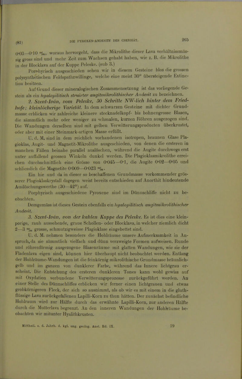 Q.03_-0'lü 'im, woiiiLis liervorgolit, dass die Mikrolithe dieser Lava verliällnissrnäs- sig gross sind und (neiir Zeit zum Wachsen gehabt hal)en, wie z. B. die Miiciohthe in der Blocklava auf der Kuppe Peleske. (sub 3.) Fornhyrisch ausgeschieden sehen wir in diesem Oesleine blos die grossen polysyiilhelischen Feldspatlizwillinge, welche eine meist 30° übersteigende Extinc- lion besitzen. Auf Grund dieser mineralogischen Zusammensetzung ist das vorhegende Ge- stein als ein hyalop'ditisch struirter augitmikrolithischer Andesit ym bezeichnen. 2. Szent-Iudn, vom Peleske, 50 Schritte NW-lich hinter dem Fried- hofe; kleinlöcherige Varietät. In dem schwarzen Gesteine mit dichter Grund- masse erblicken wir zahlreiche kleinere Stecknadelkopf- bis bohnengrosse Blasen, die sämmtlich mehr oder weniger zu schmalen, kurzen Röhren ausgezogen sind. Die Wandungen derselben sind mit gelben Verwitterungsproducten überkrustet, oder aber mit einer Steinmark-artigen Masse erfüllt. U. d. M. sind in dem reichlich vorhandenen isotropen, braunen Glase Pla- gioklas, Augit- und Magnetit-Mikrolithe ausgeschieden, von denen die ersteren in manchen Fällen beinahe parallel auslöschen, während die Augite durchwegs erst unter auffallend grossen Winkeln dunkel werden. Die Plagioklasmikrolithe errei- chen durchschnittlich eine Grösse von 0-04-.5—0*1, die Augite 0-02—O'OS und schliesslich die Magnetite 0-009—0-023 Ein hie imd da in dieser so beschaffenen Grundmasse vorkommender grös- serer Plagioklaskrystall dagegen weist bereits entschieden auf Anorthit hindeutende Auslöschungswerthe (30—42°) auf. Porphyrisch ausgeschiedene Pyroxene sind im Dünnschliffe nicht zu be- obachten. Demgemäss ist dieses Gestein ebenfalls ein hyalopilitisch augitmikrolithischer Andesit. S. Szent-Iudn, von der kahlen Kuppe des Peleske. Es ist dies eine klein- porige, rauh aussehende, graue Schollen- oder Blocklava, in welcher ziemhch dicht 2—3 %i grosse, schmutzigweisse Plagioklase eingebettet sind. U. d. M. nehmen besonders die Hohlräume unsere Aufmerksamkeit in An- spruch, da sie sämmtlich vielfach und dünn verzweigte Formen aufweisen. Runde und röhrenförmig ausgezogene Blasenräume mit glatten Wandungen, wie sie der Fladenlava eigen sind, können hier überhaupt nicht beobachtet werden. Entlang der Hohlräume-Wandungen ist die feinkörnig mikrohthische Grundmasse bräunlich- gelb und im ganzen von dunklerer Farbe, während das Innere hchtgrau er- scheint. Die Entstehung des ersteren dunkleren Tones kann wohl gewiss auf mit Oxydation verbundene Verwitterungsprozesse zurückgeführt werden. An einer Stelle des Dünnschliffes erblicken wir ferner einen lichtgrauen und etwas grobkörnigeren Fleck, der sich so ausnimmt, als ob wir es mit einem in die gluth- flüssige Lava zurückgefallenen Lapilli-Korn zu thun hätten. Der zunächst befindliche Hohlraum wird zur Hälfte durch das erwähnte Lapilli-Korn, zur anderen Hälfte durch die Mutterlava begrenzt. An den inneren Wandungen der Hohlräume be- obachten wir mitunter Hyalithkrusten. Mittheil. a. d. Jahrb. d. kgl. ung. geolog. Anst. Bd. IX. 19
