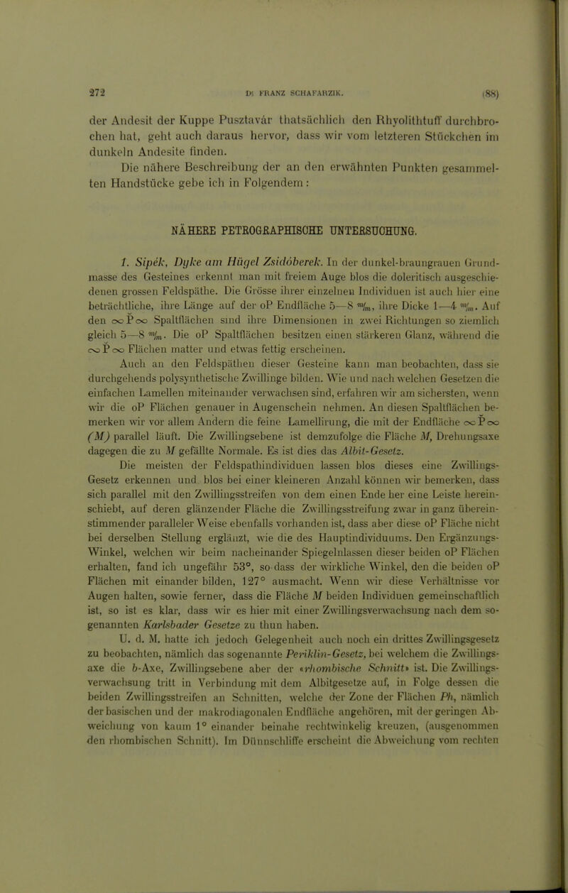 (88) der Andesit der Kuppe Pusztavär thatsächlich den Rhyolilhtufl' durchbro- chen hat, geht auch daraus hervor, dass wir vom letzteren Stückchen im dunkeln Andesite fmden. Die nähere Beschreibung- der an den erwähnten Punkten gesammel- ten Handstücke gebe ich in Folgendem : NÄHEKE PETKOGßAPHISOHE UNTEßSUCHUNG. /. Sipek, Dyke am Hügel Zsidöberek. In der dunkel-braungrauen Grund- masse des Gesteines erkennt man mit freiem Auge blos die doleritisch ausgeschie- denen grossen Feldspätlie. Die Grösse ihrer einzelnen hidividuen ist auch hier eine beträchtliche, ihre Länge auf dei- oP Endfläche 5—8 ihre Dicke 1—4- »Vm. Auf den ocPoo Spaltflächen sind ihre Dimensionen in zwei Richtungen so ziemhch gleich 5—8 ''im. Die oP Spaltflächen besitzen einen stärkeren Glanz, während die cndPoo Flächen matter und etwas fettig erscheinen. Auch an den Feldspäthen dieser Gesteine kann man beobachten, dass sie durchgehends polysynthetische Zwillinge bilden. Wie und nach welchen Gesetzen die einfachen Lamellen miteinander verwachsen sind, erfahren wir am sichersten, wenn wir die oP Flächen genauer in Augenschein nehmen. An diesen Spaltflächen be- merken wir vor allem Andern die feine Lamellirung, die mit der Endfläche ccPoo (M) parallel läuft. Die Zwällingsebene ist demzufolge die Fläche M, Drehungsaxe dagegen die zu M gefällte Normale. Es ist dies das Alhit-Gesetz. Die meisten der Feldspathindividuen lassen blos dieses eine Zwilliugs- Gesetz erkennen und blos bei einer kleineren Anzahl können wir bemerken, dass sich parallel mit den Zwillingsstreifen von dem einen Ende her eine Leiste herein- schiebt, auf deren glänzender Fläche die Zwillingsstreifung zwar in ganz überein- stimmender paralleler Weise ebenfalls vorhanden ist, dass aber diese oP Fläche nicht bei derselben Stellung erglänzt, wie die des Hauptindividuums. Den Ei^änzungs- Winkel, welchen wir beim nacheinander Spiegelnlassen dieser beiden oP Flächen erhalten, fand ich ungefähr 53°, so dass der wirkliche Winkel, den die beiden oP Flächen mit einander bilden, 127° ausmacht. Wenn wir diese Verhältnisse vor Augen halten, sowie ferner, dass die Fläche M beiden hidividuen gemeinschaftlich ist, so ist es klar, dass Avir es hier mit einer Zwillingsverwachsung nach dem so- genannten Karlsbader Gesetze zu thun haben. U. d. M. hatte ich jedoch Gelegenheit auch noch ein drittes Zwillingsgesetz zu beobachten, nämlich das sogenannte Penklin-Gesetz, bei welchem die Zwillings- axe die 6-Axe, Zwillingsebene aber der ^rhomhische Schnitt* ist. Die Zwillings- verwachsung tritt in Verbindung mit dem Albitgesetze auf, in Folge dessen die beiden Zwillingsstreifen an Schnitten, welche der Zone der Flächen Ph, nämlich der basischen und der makrodiagonalen Endfläche angehören, mit der geringen Ab- weichung von kaum 1° einander beinahe rechtwinkelig kreuzen, (ausgenommen den rhombischen Schnitt). Im Dünnschliffe erscheint die Abweichung vom rechten