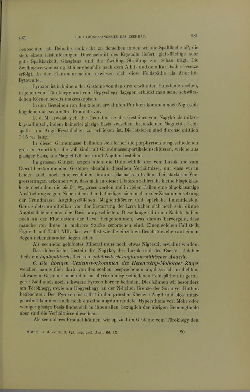 281 beobachten ist. Beinahe senkrecht zu derselben finden wir die Spaltfläche oP, die stets einen leistenförmigen Durchschnitt des Krystalls liefeit, glalt-flilchige sehr gute Spaltbarkeit, (llasglanz und die Zwillings-Streifung zur Schau trägt. Die Zwillingsverwachsung ist hier ebenfalls nach dem Albit- und dem Karlsbader Gesetze erfolgt. In der Flammenreaction erwiesen sich diese Feldspäthe als Anortliit- Bytownite. Pyroxen ist in keinem der Gesteine von den drei erwähnten Punkten zu sehen, in jenen vom Törökhegy und vom Hegyeshegy dagegen erblickt man seine schwärz- liciien Körner bereits makroskopiscli. In den Gesteinen von den zuerst erwähnten Punkten kommen noch Nigrescit- kügelchen als secundäre Producte vor. U. d. M. erweist sich die Grundmasse des Gesteines vom Nagykö als mikro- krystallinisch, indem keinerlei glasige Basis zwischen ihren kleinen Magnetit-, Feld- spath- und Aiigit-Kryställchen zu erbhcken ist. Die letzteren sind durchschnitthch 0-15 lang. In dieser Grnndmasse befinden sich ferner die poi'phyrisch ausgeschiedenen grossen Anorthite, die voll sind mit Grundmassenpartikeleinschlüssen, welche aus glasiger Basis, aus Magnetitkörnern und Augiten bestehen. Im grossen Ganzen zeigen auch die Dünnschliffe der vom Luzok und vom Gserüt herstammenden Gesteine ebenfalls dieselben Verhältnisse, nur dass wir in beiden auch noch eine reichliche braune Glasbasis antreffen. Bei stärkeren Ver- grösserungen erkennen wir, dass sich in dieser letzteren zahlreiche kleine Plagioklas- leisten befinden, die bis O'l Vm gross werden und in vielen Fällen eine ohgoklasartige Auslöschung zeigen. Neben denselben betheihgen sich noch an der Zusammensetzung^ der Grundmasse Augitkryslällclien, Magnetitkörner und spärliche Ilmenitleisten. Ganz zuletzt unmittelbar vor der Erstarrung der Lava haben sich noch sehr dünne Augitnädelchen aus der Basis ausgeschieden. Diese langen dünnen Nadeln haben noch an der Fluctuation der Lava theilgenommen, was daraus hervorgeht, dass- manche von ihnen in mehrere Stücke zerbrochen sind. Einen solchen Fall stellt Figur 1 auf Tafel VIII. dar, woselbst wir die einzelnen Bruchstückchen auf einem Bogen nebeneinander liegen sehen. Als secundär gebildetes Mineral muss noch etwas Nigrescit erwähnt werden. Das doleritische Gestein des Nagykö, des Luzok und des Gserüt ist daher theils ein hyalopilitisch, theils ein pilotaxitisch augitmikrolithischer Andesit. 6. Die übrigen Gesteinsvorkommen des Herencseny-Mohoraer Zuges weichen namentlich darin von den soeben besprochenen ab, dass sich im dichten,, schwarzen Gesteine neben den porphyrisch ausgeschiedenen Feldspäthen in gerin- gerer Zahl auch noch schwarze Pyroxenkörner befinden. Dies können wir besonders am Törökhegy, sowie am Hegyeshegy an der N-lichen Grenze des Suränyer Hotters- beobachten. Der Pyroxen ist selbst in den grössten Körnern Augit und blos unter- geordnet kommen auch noch einzelne augitumrandete Hypersthene vor. Mehr oder weniger glasige Basis findet sich in ihnen allen, bezüglich der übrigen Gemengtheile aber sind die Verhältnisse dieselben. Als secundäres Product können wir speziell im Gesteine vom Törökhegy den Mittheil. a. d. Jahrb. d. kgl. ung. geol. Anst. Bd. IX. 20