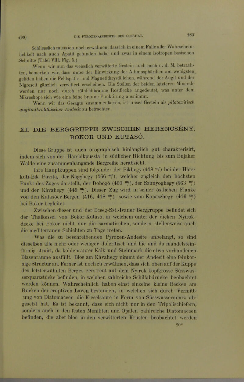 Schliesslicli miiss ich nodi erwähnen, dass i(;h in einem Falle aller Wahrschein- lichkeit nach auch Apatit goliinden habe nnd zwar in einem isotropen basischen Schnitte (Tafel Vlll. Fig. 5.) Wenn wir nun das weisslich verwitterte Gestein auch noch u. d. M. betrach- ten, bemerken wir, dass unter der Einwirkung der Athmosphürilien am wenigsten, gelitten haben die Feldspath- und Magnetitkryställchen, während der Augit und der Nigrescit gänzlich verwittert erscheinen. Die Stellen der beiden letzteren Minerale werden nur noch durch röthlichbraune Rostflecke angedeutet, was unter dem Mikroskope sich wie eine feine braune Punktirung ausnimmt. Wenn wir das Gesagte zusammenfassen, ist unser Gestein als pilotaxitisch augitmikrolithischer Anclesit zu betrachten. XI. DIE BEBGGBUPPE ZWISCHEN HEBENCSEISTY, BOKOR UND KUTASÖ. Diese Gruppe ist auch orographisch hinlänglich gut charakterisirt, indem sich von der Härsbikpuszta in südlicher Richtung bis zum ßujaker Walde eine zusammenhängende Bergreihe herabzieht. Ihre Hauptkuppen sind folgende: der Bikhegy (448 j/) bei der Härs- kuti-Bik Puszta, der Nagyhegy (466 '^), welcher zugleich den höchsten Punkt des Zuges darstellt, der Dobogö (460 der Szunyoghegy (463 '^/) und der Kävahegy (449 '^). Dieser Zug wird in seiner östlichen Flanke von den Kutasöer Bergen (416, 418 ^y), sowie vom Kopaszhegy (416 bei Bokor begleitet. Zwischen dieser und der Ecseg-Szt.-Ivaner Berggruppe befindet sich der Thalkessel von Bokor-Kutasö, in welchem unter der dicken Nyirok- decke bei Bokor nicht nur die sarmatischen, sondern stellenweise auch die mediterranen Schichten zu Tage treten. Was die zu beschreibenden Fyroxen-Andesite anbelangt, so sind dieselben alle mehr oder weniger doleritisch und hie und da mandelstein- förmig struirt, da kohlensaurer Kalk und Steinmark die etwa vorhandenen Blasenräume ausfüllt. Bios am Kävahegy nimmt der Andesit eine feinkör- nige Structur an. Ferner ist noch zu erwähnen, dass sich oben auf der Kuppe des letzterwähnten Berges zerstreut auf dem Nyirok kopfgrosse Süsswas- serquarzstücke befinden, in welchen zahlreiche Schilfabdrücke beobachtet werden können. Wahrscheinlich haben einst einzelne kleine Becken am Rücken der eruptiven Laven bestanden, in welchen sich durch Vermitt- ung von Diatomaceen die Kieselsäure in Form von Süss wasserquarz ab- gesetzt hat. Es ist bekannt, dass sich nicht nur in den Tripolischiefern, sondern auch in den festen Meniliten und Opalen zahlreiche Diatomaceen befinden, die aber blos in den verwitterten Krusten beobachtet werden