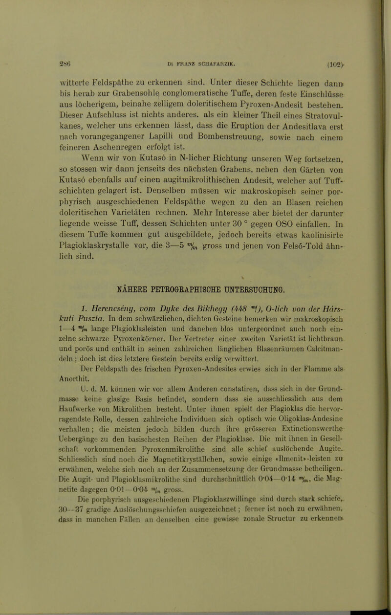 witterte Feldspäthe zu erkennen sind. Unter dieser Schichte liegen dann« bis herab zur Grabensohle conglomeratische Tuffe, deren feste Einschlüsse aus löcherigem, beinahe zelligem doleritischem Pyroxen-Andesit bestehen. Dieser Aufschluss ist nichts anderes, als ein kleiner Theil eines Stratovul- kanes, welcher uns erkennen lässt, dass die Eruption der Andesitlava erst nach vorangegangener Lapilli und Bombenstreuung, sowie nach einem feineren Aschenregen erfolgt ist. Wenn wir von Kutasö in N-licher Richtung unseren Weg fortsetzen, so stossen wir dann jenseits des nächsten Grabens, neben den Gärten von Kutasö ebenfalls auf einen augitmikrolithischen Andesit, welcher auf Tuff- schichten gelagert ist. Denselben müssen wir makroskopisch seiner por- phyrisch ausgeschiedenen Feldspäthe wegen zu den an Blasen reichen doleritischen Varietäten rechnen. Mehr Interesse aber bietet der darunter hegende weisse Tuff, dessen Schichten unter 30 ° gegen OSO einfallen. In diesem Tuffe kommen gut ausgebildete, jedoch bereits etwas kaolinisirte Plagioklaskrystalle vor, die 3—5 % gross und jenen von Felsö-Told ähn- lich sind. NÄHERE PETROGEAPHISOHE UNTEßSUOHTJNG. 1. Herencseny, vom Dyke des Bikhegy (44S ^J, 0-lich von der Hdrs- kuti Piiszta. In dem schwärzlichen, dichten Gesteine bemerken wir makroskopisch 1—4 *%» lange Plagioklasleisten und daneben blos untergeordnet auch noch ein- zelne schwarze Pyroxenkörner. Der Vertreter einer zweiten Varietät ist lichtbraun und porös und enthält in seinen zahlreichen länglichen Blasenräumen Galcitman- deln ; doch ist dies letztere Gestein bereits erdig verwittert. Der Feldspath des frischen Pyroxen-Andesites erwies sich in der Flamme als Anorthit. U. d. M. können wir vor allem Anderen constatiren, dass sich in der Grund- masse keine glasige Basis befindet, sondern dass sie ausschliesslich aus dem Haufwerke von Mikrolithen besteht. Unter ihnen spielt der Plagioklas die hervor- ragendste Rolle, dessen zahlreiche Individuen sich optisch wie Oligoklas-Andesine verhalten; die meisten jedoch bilden durch ihre grösseren Extinctionswerlhe- Uebergängo zu den basischesten Reihen der Plagioklase. Die mit ihnen in Gesell- schaft vorkommenden Pyroxenmikrolithe sind alle schief auslöchende Augite. Schliesslich sind noch die Magnetitkryställchen, sowie einige «Ilmenit»-leisten zu erwähnen, welche sich noch an der Zusammensetzung der Grundmasse bctheihgon. Die Augit- und Plagioklasmikrolithe sind durchschnittlich 0-04—0-14 die Mag- netite dagegen 0-01 —0*04 gross. Die porphyrisch ausgeschiedenen Plagioklaszwillinge sind durcii stark schiefe,. 30--37 gradige Auslöschungsschiefen ausgezeichnet; ferner ist noch zu erwähnen,, dass in manchen Fällen an denselben eine gewisse zonale Structur zu erkenne»