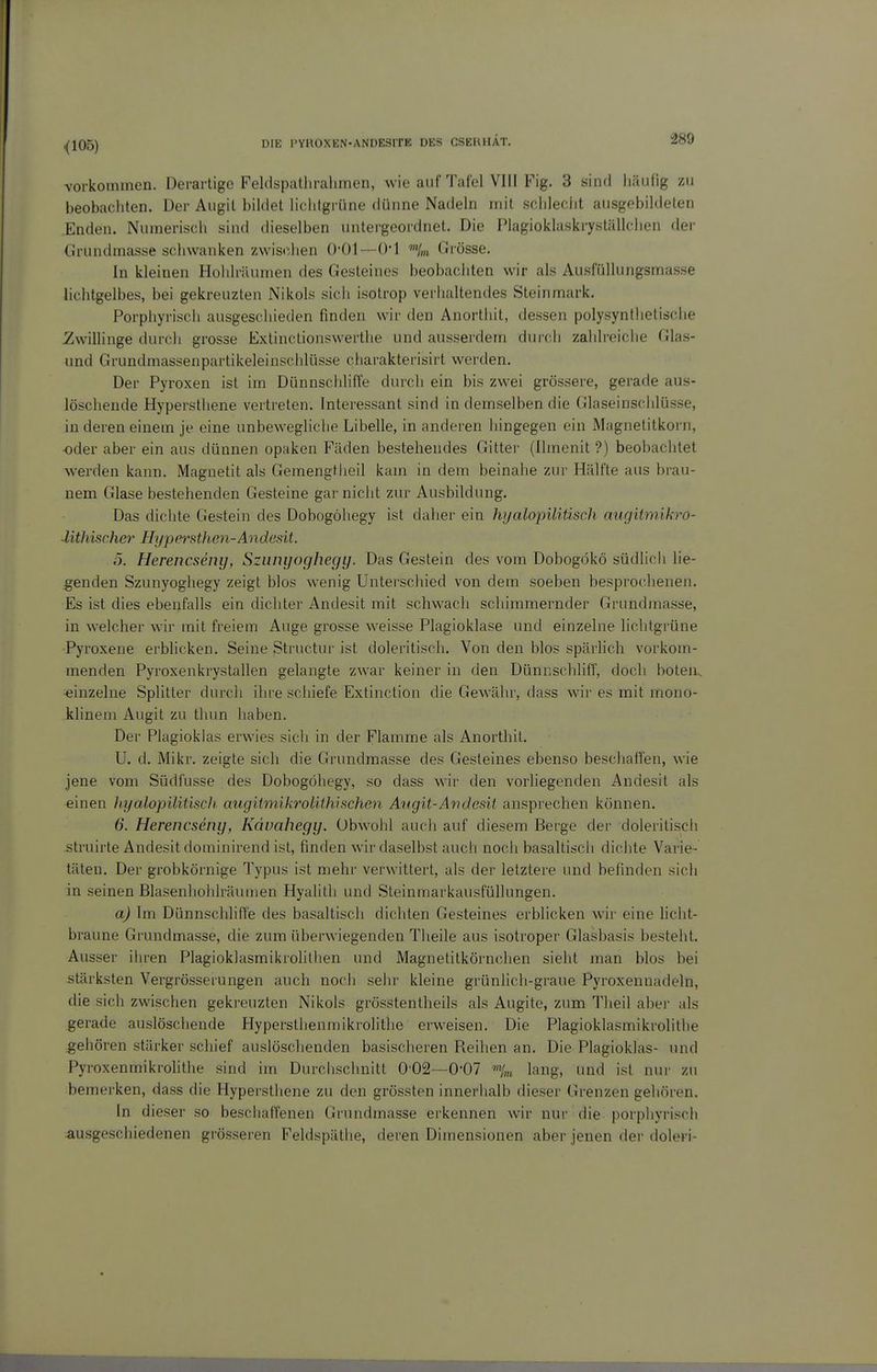 vorkommen. Derartige FeUlspathralimen, wie auf Tafel VIII Fig. 3 sind häufig zu beobacliten. Der Augit bildet liclitgrüne dünne Nadeln mit sclileclit ausgebildeten Enden. Numerisch sind dieselben untergeordnet. Die Plagioklaski-ystiillchen der Grundmasse schwanken zwischen 0-01—0*1 Grösse. In kleinen Hohlräumen des Gesteines beobachten wir als Ausfüllungsmasse lichtgelbes, bei gekreuzten Nikols sich isotrop verhaltendes Steinmark. Porphyrisch ausgeschieden finden wir den Anorthit, dessen polysynthetische 21willinge durch grosse Extinctionswerthe und ausserdem durch zahhoiche Glas- und Grundmassenpartikeleinschlüsse charakterisirt werden. Der Pyroxen ist im Dünnscliliffe diuch ein bis zwei grössere, gerade aus- löschende Hypersthene vertreten. Interessant sind in demselben die Glaseinschlüsse, in deren einem je eine unbewegliche Libelle, in anderen hingegen ein Magnetitkorn, oder aber ein aus dünnen opaken Fäden bestehendes Gittei' (Ilmenit ?) beobachtet werden kann. Magnetit als Gemengtheil kam in dem beinahe zur Hälfte aus brau- nem Glase bestehenden Gesteine gar niciit zur Ausbildung. Das dichte Gestein des Dobogöhegy ist daher ein hyalopiliüsch augitmikro- Mthischer Hypersthen-Andesit. 5. Herencseiiy, Szunyoghegy. Das Gestein des vom Dobogökö südhch lie- genden Szunyoghegy zeigt blos wenig Unterschied von dem soeben besprochenen. Es ist dies ebenfalls ein dicliter Andesit mit schwach schimmernder Grundmasse, in welcher wir mit freiem Auge grosse \veisse Plagioklase und einzelne lichtgrüne Pyroxene erblicken. Seine Structur ist doleritiscli. Von den blos spärlich vorkom- menden Pyroxenkrystallen gelangte zwar keiner in den DünriScliliff, doch boten^ einzelne Splitter durch ihre scliiefe Extinction die Gewähr, dass wir es mit mono- klinem Augit zu thun haben. Der Plagioklas erwies sicli in der Flamme als Anorthit. U. d. Mi kr. zeigte sich die Grundraasse des Gesteines ebenso beschaffen, wie jene vom Südfusse des Dobogöhegy, so dass wir den vorliegenden Andesit als einen hyalopiliüsch augitmikrolithisehen A'ngit-Andesit ansprechen können. 6. Herencsemj, Kduahegy. Obwohl auch auf diesem Berge der doleritiscli struirte Andesit dominirend ist, finden wir daselbst auch noch basaltisch dichte Varie- täten. Der grobkörnige Typus ist mehr verwittert, als der letztere und befinden sich in seinen Blasenhoiilräunien Hyalitli und Steinmarkausfüllungen. a) Im Dünnschliffe des basaltisch dichten Gesteines erblicken wir eine liciit- braune Grundmasse, die zum überwiegenden Theile aus isotroper Glasbasis besteht. Ausser ihren Plagioklasmikrolitiien und Magnetitkörnchen sieht man blos bei stärksten Vergrösserungen auch noch sehr kleine grünlich-graue Pyroxennadeln, die sich zwischen gekreuzten Nikols grösstentheils als Augite, zum Tlieil aber als gerade auslöschende Hypersthenmikrolithe erweisen. Die Plagioklasmikrolitiie gehören stärker schief auslöschenden basischeren Reihen an. Die Plagioklas- und PyroxenmikroHthe sind im Durchschnitt 002—0'07 lang, und ist nur zu bemerken, dass die Hyperstliene zu den grössten innerhalb dieser Grenzen gehören. In dieser so beschaffenen Cirundmasse erkennen wir nur die porphyrisch ausgeschiedenen grösseren Feldspäthe, deren Dimensionen aber jenen der doleri-