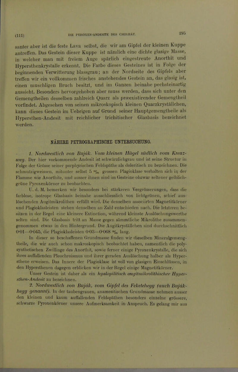 ^95 sanier aber ist die feste Lava selbst, die wir am Gipfel der kleinen Kuppe antreffen. Das Gestein dieser Kuppe ist nämlich eine dichte ^Hasi^^e Masse, in welcher man mit freiem Auge spärlich eingestreute Anorthit und Hypersthenkrystalle erkennt. Die Farbe dieses Gesteines ist in Folge der beginnenden Verwitterung blassgrau; an der Nordseite des Gipfels aber treffen wir ein vollkommen frisches anstehendes Gestein an, das glasig ist, einen muschligen Bruch besitzt, und im Ganzen beinahe pechsteinartig aussieht. Besonders hervorgehoben aber muss werden, dass sich unter den Gemengtheilen desselben zahlreich Quarz als praeexistirender Gemengtheil vorfindet. Abgesehen von seinen mikroskopisch kleinen Quarzkryställchen, kann dieses Gestein im Uebrigen auf Grund seiner Hauptgemenglheile als Hypersthen-Andesit mit reichlicher trichitischer Glasbasis bezeichnet werden. NÄHERE PETROGRAPHISOHE TTNTEESUOHUNG. 1. Nordwestlich von Bnjdk. Vom kleinen Hügel südlich vom Kreuz- weg. Der hier vorkommende Andesit ist schwärzlicbgrau und ist seine Structur in Folge der Grösse seiner porphyrischen Feldspäthe als doleritisch zu bezeichnen. Die schmutzigweissen, mitunter selbst 5 '%n grossen Plagioklase verhalten sich \\\ der Flamme wie Anorthite, und ausser ihnen sind im Gesteine obzwar seltener gelblich- grüne Pyroxenkörner zu beobachten. U. d. M. bemerken wir besonders bei stärkeren Vergrösserungen, dass die farblose, isotrope Glasbasis beinahe ausschliesslich von lichtgrünen, scliief aus- löschenden Augitmikrolithen erfüllt wird. Die denselben associirten Magnetitkörner und Plagioklasleisten stehen denselben an Zahl entschieden nach. Die letzteren be- sitzen in der Regel eine kleinere Extinction, während kleinste Auslöschungswertlie selten sind. Die Glasbasis tritt an Masse gegen sämmtliche Mikrolithe zusammen- genommen etwas in den Hintergrund. Die Augitkryställchen sind durchschnittlich 0-01—0-045, die Plagioklasleisten 0-03—0'068 ^H,n lang. In dieser so beschaffenen Grundmasse finden wir dieselben Mineralgemeng- theile, die wir auch schon makroskopisch beobachtet haben, namenthch die poly- synthetischen Zwillinge des Anorthit, sowie ferner einige Pyroxenkrystalle, die sich ihres auffallenden Pleochroismus und ihrer geraden Auslöschung halber als Hyper- sthene erweisen. Das Innere der Plagioklase ist voll von glasigen Einschlüssen, in den Hypersthenen dagegen erblicken wir in der Regel einige Magnetitkörner. Unser Gestein ist daher als ein hyalopilitisch augitmikrolithischer Hyper- sthen-Andesit zu bezeichnen. 2. Nordwestlich von Bujdk, vom Gipfel des Feketehegy fauch Bujdk- hegy genannt). In der taubengrauen, anamesitischen Grundmasse nehmen ausser den kleinen und kaum auffallenden Feldspäthen besonders einzelne grössere, schwarze Pyroxenkörner imsere Aufmerksamkeit in Anspruch. Es gelang mir aus