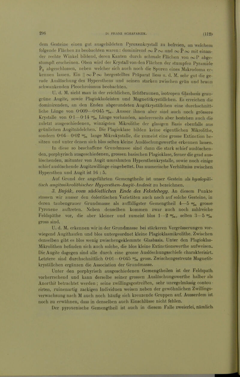 dem CJesteiiie einen gut aiisgebihleten Pyroxenkiystall zu befreien, an welchem folgende Flächen zu beobachten waren : dominirend ooPoo und ooP o<d mit einan- der rechte Winkel bildend, deren Kanten durch schmale Flächen von ooP abge- stumpft erscheinen. Oben wird der Krystall von den Flächen der stumpfen Pyramide Pg abgeschlossen, neben welcher sich auch nocli die Spuren eines Makrodoma ei - kennen lassen. Ein ||ooPoo hergestelltes Präparat liess u. d. M. sehr gut die ge- rade Auslöschung des Hypersthens und seinen starken zwischen grün und braun sehwankenden Pleochroismus beobachten. U. d. M. sieht man in der reichlichen, liehtbraunen, isotropen Glasbasis grau- grüne Augite, sowie Plagioklasleisten und Magnetitkryställchen. Es erreichen die dominirenden, an den Enden abgerundeten Augitkryställchen eine durchschnitt- liche Länge von 0-009—O-O-iö %i. Ausser ihnen aber sind auch noch grössere Krystalle von 0-1 —0i4 Länge vorhanden, andererseits aber bestehen auch die zuletzt ausgeschiedenen, winzigsten Mikrolithe der glasigen Basis ebenfalls aus grünlichen Augitnädelchen. Die Plagioklase bilden keine eigentlichen Mikrolithe, sondern 0-04- 0'02 %t lange Mikrokystalle, die zumeist eine grosse Extinction be- sitzen und unter denen sich blos selten kleine Auslöschungswerthe erkennen lassen. In diese so beschaffene Grundmasse sind dann die stark schief auslöschen- den, porphyrisch ausgeschiedenen, grossen basischen Plagioklase, ferner die grad aus- löschenden, mitunter von Augit umrahmten Hypersthenkrystalle, sowie noch einige schief auslöschende AugitzwiUinge eingebettet. Das numerische Verhältniss zwischen Hypersthen und Augit ist 16 : 5. Auf Grund der angeführten Gemengtheile ist unser Gestein als hyalopili- tisch augitmihrolithischer Hypersthen-Augit-Andesit zu bezeichnen. ,3. Bujäk, vom südöstlichen Ende des Feketehegy. An diesem Punkte stossen wir ausser den doleritischen Varietäten auch noch auf solche Gesteine, in deren taubengrauer Grundmasse als auffähigster Gemengtheil 4—5 grosse Pyroxene auftreten. Neben denselben kommen zwar auch noch zahlreiche Feldspäthe vor, die aber kleiner und zumeist blos 1—2 %i, selten 3—5 ™lm gross sind. U. d. M. erkennen wir in der Grundmasse bei stärkeren Vergrösserungen vor- wiegend Augithaufen und blos untergeordnet kleine PlagioklasmikroHthe. Zwnschen denselben gibt es blos wenig zwischengeklemmte Glasbasis. Unter den Plagioklas- Mikrohthen befinden sich auch solche, die blos kleine Extinctionswerthe aufweisen. Die Augite dagegen sind alle durch eine grosse Auslöschungsschiefe charakterisirt. LetzteTe sind durchschnitthch O'01-0-045 %n gross. Zwischengestreute Magnetit- kryställchen ergänzen die Association der Grundmasse. Unter den porphyrisch ausgeschiedenen Gemengtheilen ist der Feldspath. vorherrschend und kann derselbe seiner grossen Auslöschungswerthe halber als Anorthit betrachtet werden; seine zwillingsgestreiften, sehr unregelmässig contou- rirten, ruinenartig zackigen Individuen weisen neben der gewöhnlichen ZwiUings- verwachsung nach M auch noch häufig sich kreuzende Gruppen auf. Ausserdem ist noch zu erwähnen, dass in denselben auch Einschlüsse nicht fehlen. Der pyroxenische Gemengtheil ist auch in diesem Falle zweierlei, nämlich