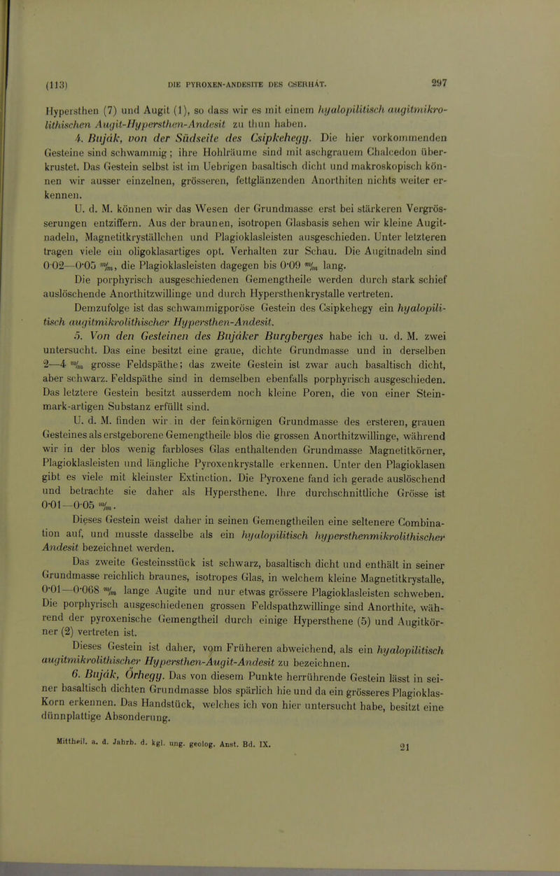 Hypersthen (7) und Augit (1), so tiass wir es mit einem liyalopilitisch augitmikro- lithischen Augit-Hypersthen-Andesit zu tluin haben. -i. Biijäk, von der Südseite des Csipkeheyy. Die hier vorkommenden Gesteine sind schwammig; ihre Hohhilume sind mit aschgrauem Chalcedon über- krustet. Das Gestein selbst ist im Uebrigen basaltisch dicht und makroskopisch kön- nen wir ausser einzelnen, grösseren, fettglänzenden Anorthiten nichts weiter er- kennen. U. d. M. können wir das Wesen der Grundmasse erst bei stärkeren Vergrös- serungen entziffern. Aus der braunen, isotropen Glasbasis sehen wir kleine Augit- nadeln, Magnetitkryställchen und Plagioklasleisten ausgeschieden. Unter letzteren tragen viele ein oHgoklasartiges opt. Verhalten zur Schau. Die Augitnadeln sind 0 02—Ü'Oü die Plagioklasleisten dagegen bis 0*09 lang. Die porphyrisch ausgeschiedenen Gemengtheile werden durch stark schief auslöschende Anorthitzwillinge und durch Hypersthenkrystalle vertreten. Demzufolge ist das schwammigporöse Gestein des Gsipkehegy ein hyalopili- tisch augitmikrolithischer Hypersthen-Andesit. 5. Von den Gesteinen des Bnjdker Burgberges habe ich u. d. M. zwei untersucht. Das eine besitzt eine graue, dichte Grundmasse und in derselben 2—4 'Hm grosse Feldspäthe; das zweite Gestein ist zwar auch basaltisch dicht, aber schwarz. Feldspäthe sind in demselben ebenfalls porphyrisch ausgeschieden. Das letztere Gestein besitzt ausserdem noch kleine Poren, die von einer Stein- mark-artigen Substanz erfüllt sind. U. d. M. finden wir in der feinkörnigen Grundmasse des ersteren, grauen Gesteines als erstgeborene Gemengtheile blos die grossen Anorthitzwillinge, während wir in der blos wenig farbloses Glas enthaltenden Grundmasse Magnetitkörner, Plagioklasleisten und länghche Pyroxenkrystalle erkennen. Unter den Plagioklasen gibt es viele mit kleinster Extinction. Die Pyroxene fand ich gerade auslöschend und betrachte sie daher als Hypersthene. Ihre durchschnittliche Grösse ist 0-01—0-05 %. Dieses Gestein weist daher in seinen Gemengtheilen eine seltenere Gombina- tion auf, und musste dasselbe als ein hyalopilitisch hypersthenmikrolithischer Andesit bezeichnet werden. Das zweite Gesteinsstück ist schwarz, basaltisch dicht und enthält in seiner Grundmasse reichhch braunes, isotropes Glas, in welchem kleine Magnetitkrystalle, 0-01—0-068 lange Augite und nur etwas grössere Plagioklasleisten schweben. Die porphyrisch ausgeschiedenen grossen Feldspathzwillinge sind Anorthite, wäh- rend der pyroxenische Gemengtheil durch einige Hypersthene (5) und Augitkör- ner (2) vertreten ist. Dieses Gestein ist daher, vom Früheren abweichend, als ein hyalopilitisch augitmikrolithischer Hypersthen-Augit-Andesit zu bezeichnen. 6. Biijdk, Orhegy. Das von diesem Punkte herrührende Gestein lässt in sei- ner basaltisch dichten Grundmasse blos spärlich hie und da ein grösseres Plagioklas- Korn erkennen. Das Handstück, welches ich von hier untersucht habe, besitzt eine dünnplattige Absonderung. Mitthpil. a. d. Jahrb. d. kgl. ung. geolog. Anst. Bd. IX. 21