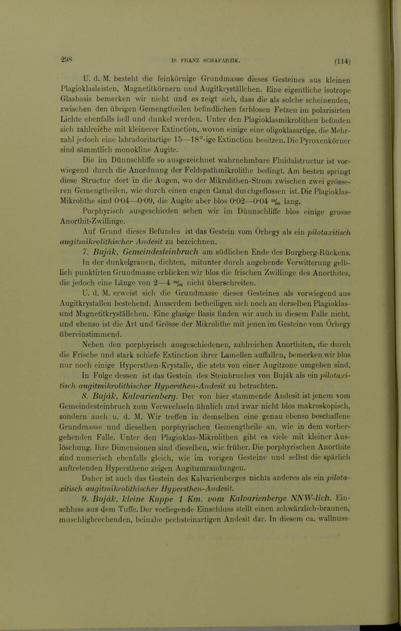 U. d. M. bestellt die feinkörnige Crundmasse dieses Gesteines aus kleinen Plagioklasleisten, Magnetitkürnern und Augitki-yställ(;lien. Eine eigentliche isotrope Glasbasis bemerken wir nicht und es zeigt sich, dass die als solche scheinenden, zwischen den übrigen Gemengtheilen befindlichen farblosen Fetzen im polarisirten Lichte ebenfalls hell und dunkel werden. Unter den Plagioklasmikrolithen befinden sich zahlreiche mit kleinerer Extinction, wovon einige eine oligoklasartige, die Mehr- zahl jedoch eine labradoritartige 15—18°-ige Extinction besitzen. Die Pyroxenköruer sind sämmtlich monokline Augite. Die im Dünnschliffe so ausgezeichnet wahrnehmbare Fluidalstructur ist vor- wiegend durch die Anordnung der Feldspathmikrolitlie bedingt. Am besten springt diese Structur dort in die Augen, wo der Mikrolithen-Strom zwischen zwei grösse- ren Gemengtheilen, wie durch einen engen Ganal durchgeflossen ist. Die Plagioklas- Mikrolithe sind 0-04—0*09, die Augite aber blos 0*02—0-04 lang. Porphyrisch ausgeschieden sehen wir im DünnschUffe blos einige grosse Anorthit-Zwillinge. Auf Grund dieses Befundes ist das Gestein vom Örhegy als ein pilotoocitisch augitmikrolithischer Andesit zu bezeichnen. 7. Biijäk, Gemeindesteinbruch am südhchen Ende des Burgberg-Rückens. In der dunkelgrauen, dichten, mitunter durch angehende Verwitterung gelb- lich punktirten Grundmasse erblicken wir blos die frisciien Zwillinge des Anorthites, die jedoch eine Länge von 2—4 %i nicht überschreiten. U. d. M. erweist sich die Grundmasse dieses Gesteines als vorwiegend aus Augitkrystallen bestehend. Ausserdem betheiligen sich noch an derselben Plagioklas- und Magnetitkryställchen. Eine glasige Basis finden wir auch in diesem Falle nicht, und ebenso ist die Art und Grösse der Mikrolithe mit jenen im Gesteine vom Örhegy übereinstimmend. Neben den porphyrisch ausgeschiedenen, zahlreichen Anortliiten, die durch die Frische und stark schiefe Extinction ihrer Lamellen auffallen, bemerken wir blos nur noch einige Hypersthen-Krystalle, die stets von einer Augitzone umgeben sind. In Folge dessen ist das Gestein des Steinbruches von Bujäk als ein pilotaxi- tisch augitmikrolithischer Hyjjersthen-Andesit zu betrachten. 8. Bujäk, Kolvarienberg. Der von hier stammende Andesit ist jenem vom Gemeindesteinbruch zum Verwechseln ähnlich und zwar nicht blos makroskopisch, sondern auch u. d. M. Wir treffen in demselben eine genau ebenso beschafteue Grundmasse und dieselben porphyrischen Gemengtheile an, wie in dem vorher- gehenden Falle. Unter den Plagioklas-Mikrolithen gibt es viele mit kleiner Aus- löschung, ihre Dimensionen sind dieselben, wie früher. Die porphyrischen Anorthite sind numerisch ebenfalls gleich, wie im vorigen Gesteine und selbst die spärlich auftretenden Hypersthene zeigen Augitumraudungen. Daher ist auch das Gestein des Kalvarienberges nichts anderes als ein pilota- xitiich augitmikrolithischer Hypersthen-Avdcsit. 9. Bujäk, kleine Kuppe 1 Km. vom Kahmrienberge NNW-lich. Ein- schluss aus dem Tuffe. Der vorhegende Einschluss stellt einen schwärzlich-braunen, miischligbrechenden, beinahe peclisteinartigen Andesit dar. In diesem ca. wallnuss-