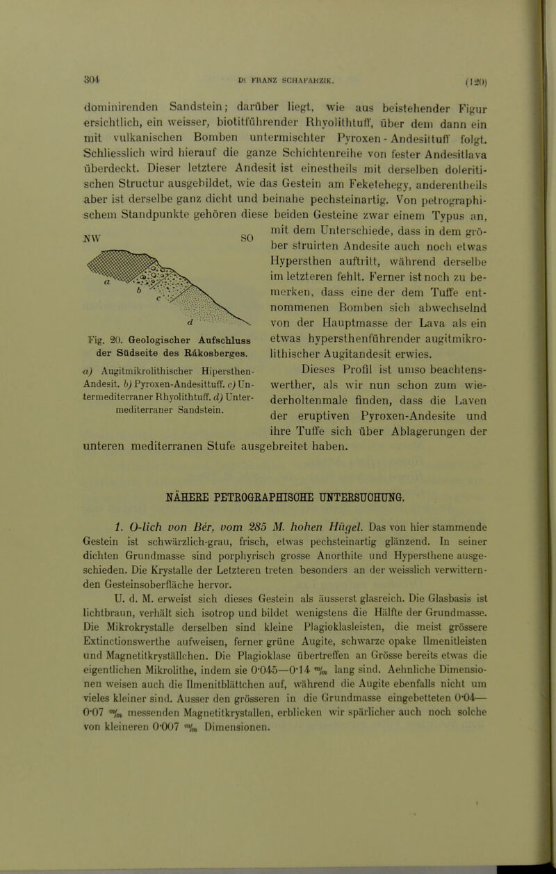 (1^0) dominirenden Sandstein; darüber liegt, wie aus beistehender Figur ersichtlich, ein weisser, biotitführender RhyolilhtulT, über dem dann ein mit vulkanischen Bomben untermischter Pyroxen - AndesiltufT folgt. Schliesslich wird hierauf die ganze Schichtenreihe von fester Andesitlava überdeckt. Dieser letztere Andesit ist einestheils mit derselben doleriti- schen Structur ausgebildet, wie das Gestein am Feketehegy, anderentlieils aber ist derselbe ganz dicht und beinahe pechsteinartig. Von petrographi- schem Standpunkte gehören diese beiden Gesteine zwar einem Typus an, mit dem Unterschiede, dass in dem grö- ber struirten Andesite auch noch etwas Hypersthen auftritt, während derselbe im letzteren fehlt. Ferner ist noch zu be- merken, dass eine der dem Tuffe ent- nommenen Bomben sich abwechselnd von der Hauptmasse der Lava als ein etwas hypersthenführender augitmikro- lithischer Augitandesit erwies. Dieses Profil ist umso beachtens- werther, als wir nun schon zum wie- derholtenmale finden, dass die Laven der eruptiven Pyroxen-Andesite und ihre Tuffe sich über Ablagerungen der unteren mediterranen Stufe ausgebreitet haben. NÄHEEE PETROGEAPHISOHE UNTEESUOHUNG. 1. 0-lich von Ber, vom 285 M. hohen Hügel. Das von hier stammende Gestein ist schwärzlich-grau, frisch, etwas pechsteinartig glänzend. In seiner dichten Grundmasse sind porpliyrisch grosse Anorthite und Hypersthene ausge- schieden. Die Krystalle der Letzteren treten besonders an der weisslich verwittern- den Gesteinsoberfläche hervor. U. d. M. erweist sich dieses Gestein als äusserst glasreich. Die Glasbasis ist lichtbraun, verhält sich isotrop und bildet wenigstens die Hälfte der Grundmasse. Die Mikrokrystalle derselben sind kleine Plagioklasleisten, die meist grössere Extinctionswerthe aufweisen, ferner grüne Augite, schwarze opake llmenitleisten und Magnetitkryställchen. Die Plagioklase übertreffen an Grösse bereits etwas die eigentlichen Mikrolithe, indem sie 0*045—014 lang sind. Aehnliche Dimensio- nen weisen auch die Ilmenitblättchen auf, während die Augite ebenfalls nicht um vieles kleiner sind. Ausser den grösseren in die Grundmasse eingebetteten 0*04— 0*07 '%n messenden Magnetitkrystallen, erblicken wir spärlicher auch noch solche von kleineren 0-007 Dimensionen. NW SO Fig. 20. Geologischer Aufschluss der Südseite des Räkosberges. ■a) Augitmikrolithischer Hipersthen- Andesit. b) Pyroxen-Andesittuff. c) Un- termediterraner Rhyolithtuff. d) Unter- mediterraner Sandstein.